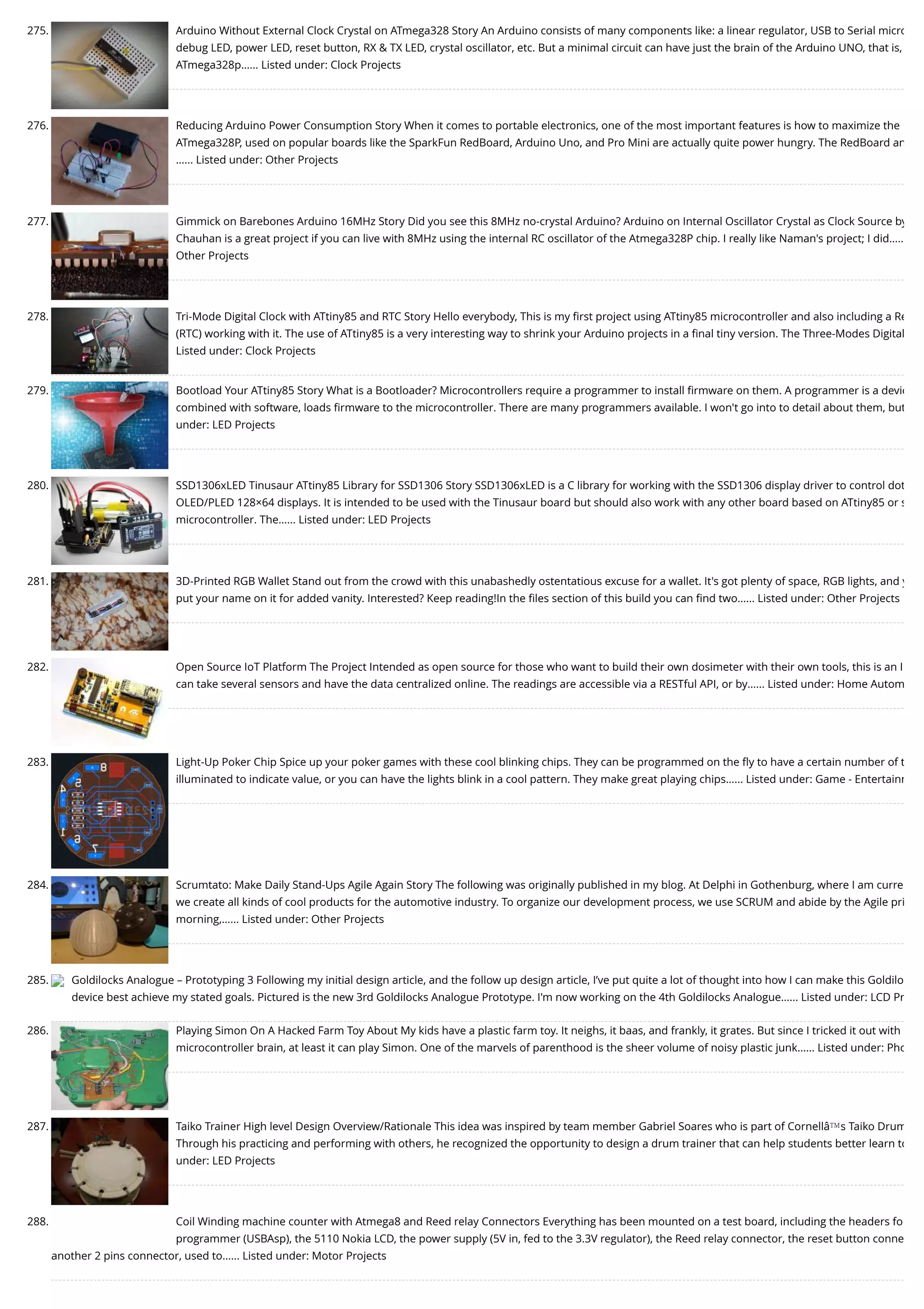 275. Arduino Without External Clock Crystal on ATmega328 Story An Arduino consists of many components like: a linear regulator, USB to Serial micro debug LED, power LED, reset button, RX & TX LED, crystal oscillator, etc. But a minimal circuit can have just the brain of the Arduino UNO, that is, ATmega328p…... Listed under: Clock Projects 276. Reducing Arduino Power Consumption Story When it comes to portable electronics, one of the most important features is how to maximize the ATmega328P, used on popular boards like the SparkFun RedBoard, Arduino Uno, and Pro Mini are actually quite power hungry. The RedBoard an …... Listed under: Other Projects 277. Gimmick on Barebones Arduino 16MHz Story Did you see this 8MHz no-crystal Arduino? Arduino on Internal Oscillator Crystal as Clock Source by Chauhan is a great project if you can live with 8MHz using the internal RC oscillator of the Atmega328P chip. I really like Naman's project; I did….. Other Projects 278. Tri-Mode Digital Clock with ATtiny85 and RTC Story Hello everybody, This is my ﬁrst project using ATtiny85 microcontroller and also including a Re (RTC) working with it. The use of ATtiny85 is a very interesting way to shrink your Arduino projects in a ﬁnal tiny version. The Three-Modes Digital Listed under: Clock Projects 279. Bootload Your ATtiny85 Story What is a Bootloader? Microcontrollers require a programmer to install ﬁrmware on them. A programmer is a devic combined with software, loads ﬁrmware to the microcontroller. There are many programmers available. I won't go into to detail about them, but under: LED Projects 280. SSD1306xLED Tinusaur ATtiny85 Library for SSD1306 Story SSD1306xLED is a C library for working with the SSD1306 display driver to control dot OLED/PLED 128×64 displays. It is intended to be used with the Tinusaur board but should also work with any other board based on ATtiny85 or s microcontroller. The…... Listed under: LED Projects 281. 3D-Printed RGB Wallet Stand out from the crowd with this unabashedly ostentatious excuse for a wallet. It's got plenty of space, RGB lights, and y put your name on it for added vanity. Interested? Keep reading!In the ﬁles section of this build you can ﬁnd two…... Listed under: Other Projects 282. Open Source IoT Platform The Project Intended as open source for those who want to build their own dosimeter with their own tools, this is an I can take several sensors and have the data centralized online. The readings are accessible via a RESTful API, or by…... Listed under: Home Autom 283. Light-Up Poker Chip Spice up your poker games with these cool blinking chips. They can be programmed on the ﬂy to have a certain number of t illuminated to indicate value, or you can have the lights blink in a cool pattern. They make great playing chips…... Listed under: Game - Entertainm 284. Scrumtato: Make Daily Stand-Ups Agile Again Story The following was originally published in my blog. At Delphi in Gothenburg, where I am curre we create all kinds of cool products for the automotive industry. To organize our development process, we use SCRUM and abide by the Agile pri morning,…... Listed under: Other Projects 285. Goldilocks Analogue – Prototyping 3 Following my initial design article, and the follow up design article, I’ve put quite a lot of thought into how I can make this Goldilo device best achieve my stated goals. Pictured is the new 3rd Goldilocks Analogue Prototype. I'm now working on the 4th Goldilocks Analogue…... Listed under: LCD Pr 286. Playing Simon On A Hacked Farm Toy About My kids have a plastic farm toy. It neighs, it baas, and frankly, it grates. But since I tricked it out with microcontroller brain, at least it can play Simon. One of the marvels of parenthood is the sheer volume of noisy plastic junk…... Listed under: Pho 287. Taiko Trainer High level Design Overview/Rationale This idea was inspired by team member Gabriel Soares who is part of Cornellâ€™s Taiko Drum Through his practicing and performing with others, he recognized the opportunity to design a drum trainer that can help students better learn to under: LED Projects 288. Coil Winding machine counter with Atmega8 and Reed relay Connectors Everything has been mounted on a test board, including the headers fo programmer (USBAsp), the 5110 Nokia LCD, the power supply (5V in, fed to the 3.3V regulator), the Reed relay connector, the reset button conne another 2 pins connector, used to…... Listed under: Motor Projects 