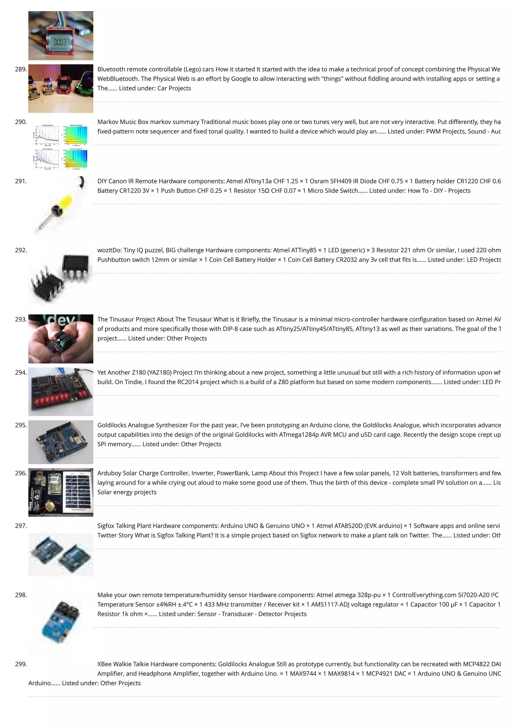 289. Bluetooth remote controllable (Lego) cars How it started It started with the idea to make a technical proof of concept combining the Physical We WebBluetooth. The Physical Web is an effort by Google to allow interacting with "things" without ﬁddling around with installing apps or setting a The…... Listed under: Car Projects 290. Markov Music Box markov summary Traditional music boxes play one or two tunes very well, but are not very interactive. Put differently, they ha ﬁxed-pattern note sequencer and ﬁxed tonal quality. I wanted to build a device which would play an…... Listed under: PWM Projects, Sound - Aud 291. DIY Canon IR Remote Hardware components: Atmel ATtiny13a CHF 1.25 × 1 Osram SFH409 IR Diode CHF 0.75 × 1 Battery holder CR1220 CHF 0.6 Battery CR1220 3V × 1 Push Button CHF 0.25 × 1 Resistor 15Ω CHF 0.07 × 1 Micro Slide Switch…... Listed under: How To - DIY - Projects 292. wozItDo: Tiny IQ puzzel, BIG challenge Hardware components: Atmel ATTiny85 × 1 LED (generic) × 3 Resistor 221 ohm Or similar, I used 220 ohm Pushbutton switch 12mm or similar × 1 Coin Cell Battery Holder × 1 Coin Cell Battery CR2032 any 3v cell that ﬁts is…... Listed under: LED Projects 293. The Tinusaur Project About The Tinusaur What is it Brieﬂy, the Tinusaur is a minimal micro-controller hardware conﬁguration based on Atmel AV of products and more speciﬁcally those with DIP-8 case such as ATtiny25/ATtiny45/ATtiny85, ATtiny13 as well as their variations. The goal of the T project…... Listed under: Other Projects 294. Yet Another Z180 (YAZ180) Project I’m thinking about a new project, something a little unusual but still with a rich history of information upon wh build. On Tindie, I found the RC2014 project which is a build of a Z80 platform but based on some modern components.…... Listed under: LED Pr 295. Goldilocks Analogue Synthesizer For the past year, I’ve been prototyping an Arduino clone, the Goldilocks Analogue, which incorporates advance output capabilities into the design of the original Goldilocks with ATmega1284p AVR MCU and uSD card cage. Recently the design scope crept up SPI memory…... Listed under: Other Projects 296. Arduboy Solar Charge Controller, Inverter, PowerBank, Lamp About this Project I have a few solar panels, 12 Volt batteries, transformers and few laying around for a while crying out aloud to make some good use of them. Thus the birth of this device - complete small PV solution on a…... Lis Solar energy projects 297. Sigfox Talking Plant Hardware components: Arduino UNO & Genuino UNO × 1 Atmel ATA8520D (EVK arduino) × 1 Software apps and online servi Twitter Story What is Sigfox Talking Plant? It is a simple project based on Sigfox network to make a plant talk on Twitter. The…... Listed under: Oth 298. Make your own remote temperature/humidity sensor Hardware components: Atmel atmega 328p-pu × 1 ControlEverything.com SI7020-A20 I²C Temperature Sensor ±4%RH ±.4°C × 1 433 MHz transmitter / Receiver kit × 1 AMS1117-ADJ voltage regulator × 1 Capacitor 100 µF × 1 Capacitor 1 Resistor 1k ohm ×…... Listed under: Sensor - Transducer - Detector Projects 299. XBee Walkie Talkie Hardware components: Goldilocks Analogue Still as prototype currently, but functionality can be recreated with MCP4822 DAC Ampliﬁer, and Headphone Ampliﬁer, together with Arduino Uno. × 1 MAX9744 × 1 MAX9814 × 1 MCP4921 DAC × 1 Arduino UNO & Genuino UNO Arduino…... Listed under: Other Projects 