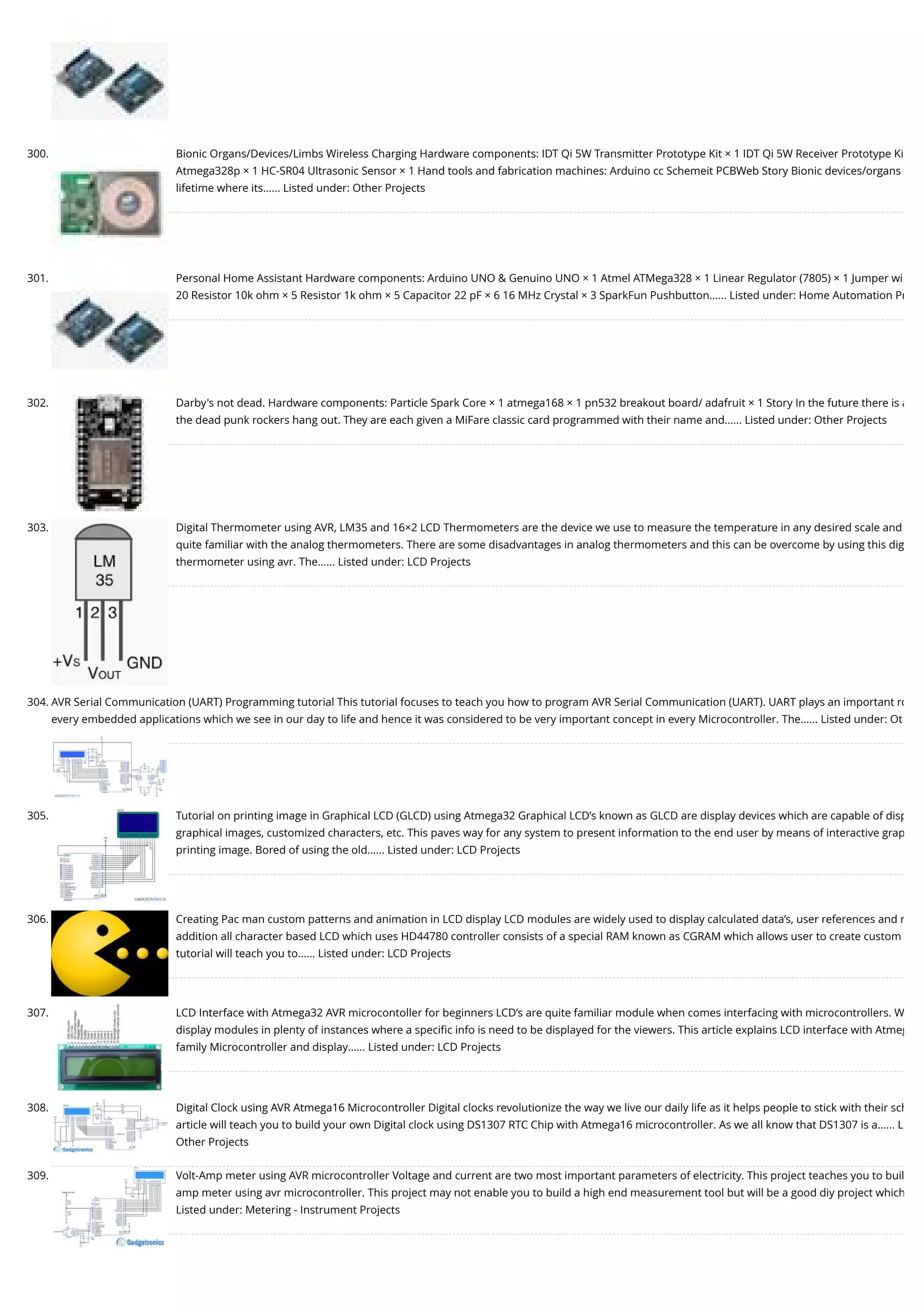 300. Bionic Organs/Devices/Limbs Wireless Charging Hardware components: IDT Qi 5W Transmitter Prototype Kit × 1 IDT Qi 5W Receiver Prototype Ki Atmega328p × 1 HC-SR04 Ultrasonic Sensor × 1 Hand tools and fabrication machines: Arduino cc Schemeit PCBWeb Story Bionic devices/organs lifetime where its…... Listed under: Other Projects 301. Personal Home Assistant Hardware components: Arduino UNO & Genuino UNO × 1 Atmel ATMega328 × 1 Linear Regulator (7805) × 1 Jumper wi 20 Resistor 10k ohm × 5 Resistor 1k ohm × 5 Capacitor 22 pF × 6 16 MHz Crystal × 3 SparkFun Pushbutton…... Listed under: Home Automation Pr 302. Darby's not dead. Hardware components: Particle Spark Core × 1 atmega168 × 1 pn532 breakout board/ adafruit × 1 Story In the future there is a the dead punk rockers hang out. They are each given a MiFare classic card programmed with their name and…... Listed under: Other Projects 303. Digital Thermometer using AVR, LM35 and 16×2 LCD Thermometers are the device we use to measure the temperature in any desired scale and quite familiar with the analog thermometers. There are some disadvantages in analog thermometers and this can be overcome by using this dig thermometer using avr. The…... Listed under: LCD Projects 304. AVR Serial Communication (UART) Programming tutorial This tutorial focuses to teach you how to program AVR Serial Communication (UART). UART plays an important ro every embedded applications which we see in our day to life and hence it was considered to be very important concept in every Microcontroller. The…... Listed under: Ot 305. Tutorial on printing image in Graphical LCD (GLCD) using Atmega32 Graphical LCD’s known as GLCD are display devices which are capable of disp graphical images, customized characters, etc. This paves way for any system to present information to the end user by means of interactive grap printing image. Bored of using the old…... Listed under: LCD Projects 306. Creating Pac man custom patterns and animation in LCD display LCD modules are widely used to display calculated data’s, user references and m addition all character based LCD which uses HD44780 controller consists of a special RAM known as CGRAM which allows user to create custom tutorial will teach you to…... Listed under: LCD Projects 307. LCD Interface with Atmega32 AVR microcontoller for beginners LCD’s are quite familiar module when comes interfacing with microcontrollers. W display modules in plenty of instances where a speciﬁc info is need to be displayed for the viewers. This article explains LCD interface with Atmeg family Microcontroller and display…... Listed under: LCD Projects 308. Digital Clock using AVR Atmega16 Microcontroller Digital clocks revolutionize the way we live our daily life as it helps people to stick with their sch article will teach you to build your own Digital clock using DS1307 RTC Chip with Atmega16 microcontroller. As we all know that DS1307 is a…... L Other Projects 309. Volt-Amp meter using AVR microcontroller Voltage and current are two most important parameters of electricity. This project teaches you to buil amp meter using avr microcontroller. This project may not enable you to build a high end measurement tool but will be a good diy project which Listed under: Metering - Instrument Projects 