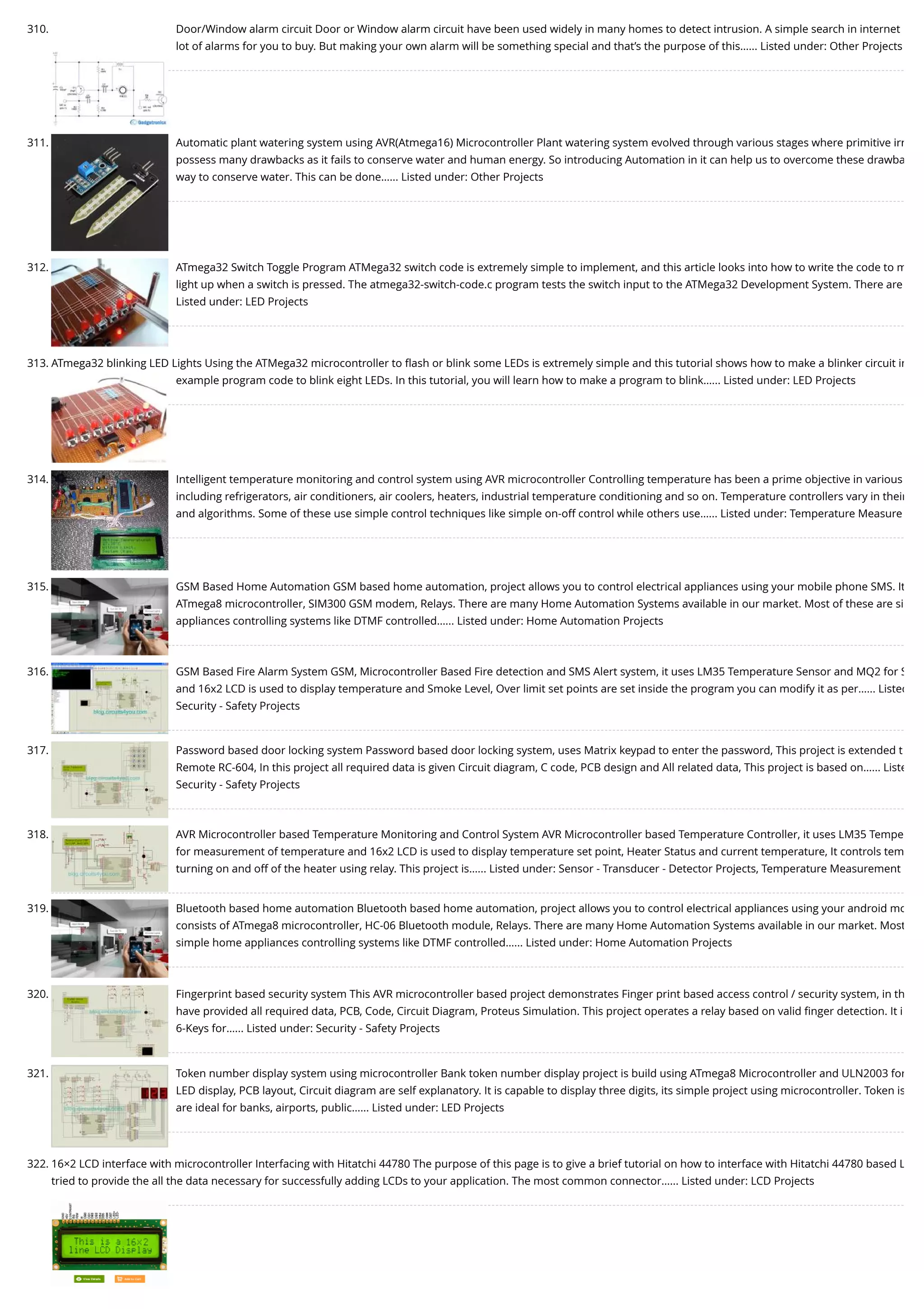 310. Door/Window alarm circuit Door or Window alarm circuit have been used widely in many homes to detect intrusion. A simple search in internet lot of alarms for you to buy. But making your own alarm will be something special and that’s the purpose of this…... Listed under: Other Projects 311. Automatic plant watering system using AVR(Atmega16) Microcontroller Plant watering system evolved through various stages where primitive irr possess many drawbacks as it fails to conserve water and human energy. So introducing Automation in it can help us to overcome these drawba way to conserve water. This can be done…... Listed under: Other Projects 312. ATmega32 Switch Toggle Program ATMega32 switch code is extremely simple to implement, and this article looks into how to write the code to m light up when a switch is pressed. The atmega32-switch-code.c program tests the switch input to the ATMega32 Development System. There are Listed under: LED Projects 313. ATmega32 blinking LED Lights Using the ATMega32 microcontroller to ﬂash or blink some LEDs is extremely simple and this tutorial shows how to make a blinker circuit in example program code to blink eight LEDs. In this tutorial, you will learn how to make a program to blink…... Listed under: LED Projects 314. Intelligent temperature monitoring and control system using AVR microcontroller Controlling temperature has been a prime objective in various including refrigerators, air conditioners, air coolers, heaters, industrial temperature conditioning and so on. Temperature controllers vary in their and algorithms. Some of these use simple control techniques like simple on-off control while others use…... Listed under: Temperature Measure 315. GSM Based Home Automation GSM based home automation, project allows you to control electrical appliances using your mobile phone SMS. It ATmega8 microcontroller, SIM300 GSM modem, Relays. There are many Home Automation Systems available in our market. Most of these are si appliances controlling systems like DTMF controlled…... Listed under: Home Automation Projects 316. GSM Based Fire Alarm System GSM, Microcontroller Based Fire detection and SMS Alert system, it uses LM35 Temperature Sensor and MQ2 for S and 16x2 LCD is used to display temperature and Smoke Level, Over limit set points are set inside the program you can modify it as per…... Listed Security - Safety Projects 317. Password based door locking system Password based door locking system, uses Matrix keypad to enter the password, This project is extended t Remote RC-604, In this project all required data is given Circuit diagram, C code, PCB design and All related data, This project is based on…... Liste Security - Safety Projects 318. AVR Microcontroller based Temperature Monitoring and Control System AVR Microcontroller based Temperature Controller, it uses LM35 Tempe for measurement of temperature and 16x2 LCD is used to display temperature set point, Heater Status and current temperature, It controls tem turning on and off of the heater using relay. This project is…... Listed under: Sensor - Transducer - Detector Projects, Temperature Measurement 319. Bluetooth based home automation Bluetooth based home automation, project allows you to control electrical appliances using your android mo consists of ATmega8 microcontroller, HC-06 Bluetooth module, Relays. There are many Home Automation Systems available in our market. Most simple home appliances controlling systems like DTMF controlled…... Listed under: Home Automation Projects 320. Fingerprint based security system This AVR microcontroller based project demonstrates Finger print based access control / security system, in th have provided all required data, PCB, Code, Circuit Diagram, Proteus Simulation. This project operates a relay based on valid ﬁnger detection. It i 6-Keys for…... Listed under: Security - Safety Projects 321. Token number display system using microcontroller Bank token number display project is build using ATmega8 Microcontroller and ULN2003 for LED display, PCB layout, Circuit diagram are self explanatory. It is capable to display three digits, its simple project using microcontroller. Token is are ideal for banks, airports, public…... Listed under: LED Projects 322. 16×2 LCD interface with microcontroller Interfacing with Hitatchi 44780 The purpose of this page is to give a brief tutorial on how to interface with Hitatchi 44780 based L tried to provide the all the data necessary for successfully adding LCDs to your application. The most common connector…... Listed under: LCD Projects 