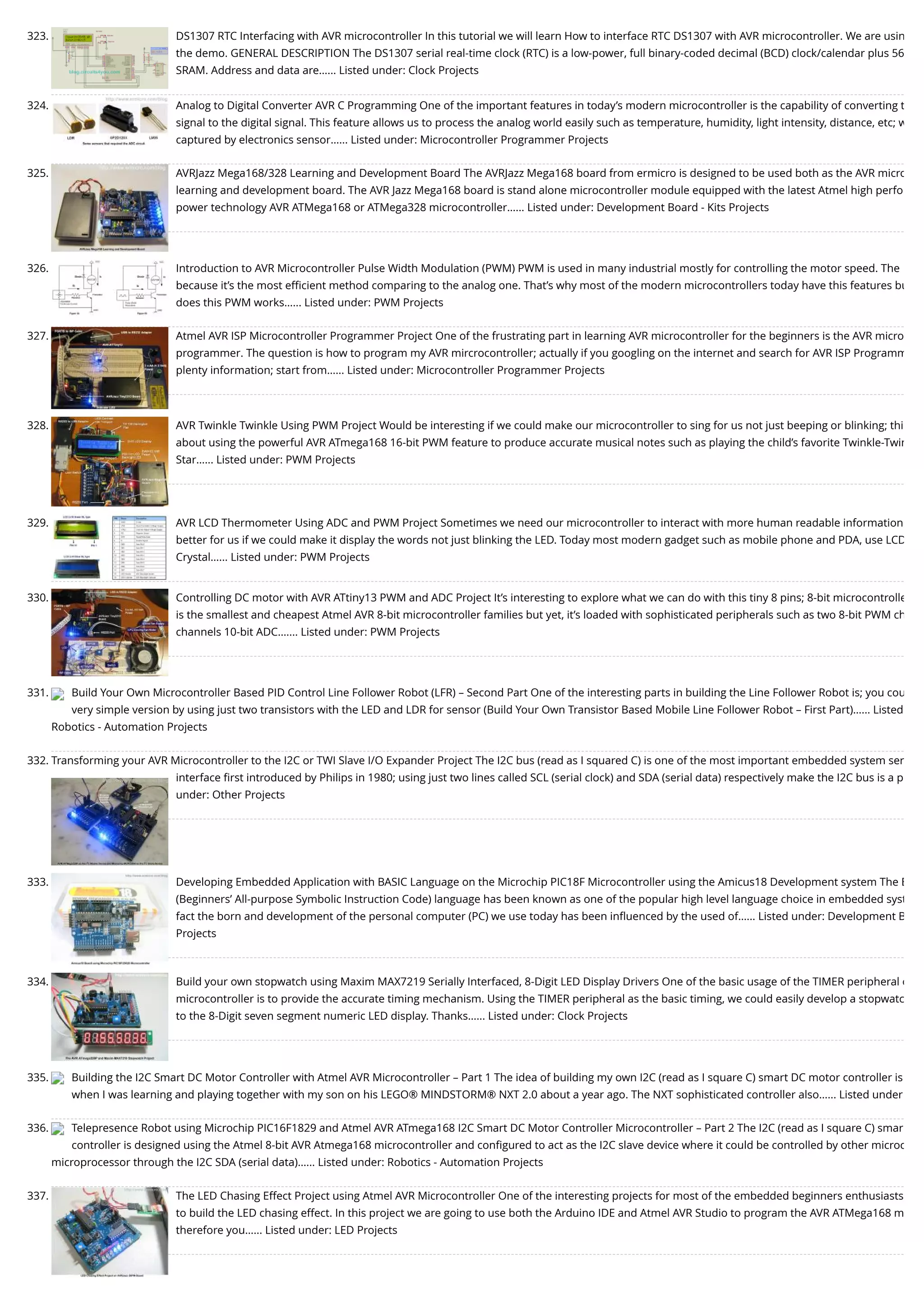 323. DS1307 RTC Interfacing with AVR microcontroller In this tutorial we will learn How to interface RTC DS1307 with AVR microcontroller. We are usin the demo. GENERAL DESCRIPTION The DS1307 serial real-time clock (RTC) is a low-power, full binary-coded decimal (BCD) clock/calendar plus 56 SRAM. Address and data are…... Listed under: Clock Projects 324. Analog to Digital Converter AVR C Programming One of the important features in today’s modern microcontroller is the capability of converting t signal to the digital signal. This feature allows us to process the analog world easily such as temperature, humidity, light intensity, distance, etc; w captured by electronics sensor…... Listed under: Microcontroller Programmer Projects 325. AVRJazz Mega168/328 Learning and Development Board The AVRJazz Mega168 board from ermicro is designed to be used both as the AVR micro learning and development board. The AVR Jazz Mega168 board is stand alone microcontroller module equipped with the latest Atmel high perfo power technology AVR ATMega168 or ATMega328 microcontroller…... Listed under: Development Board - Kits Projects 326. Introduction to AVR Microcontroller Pulse Width Modulation (PWM) PWM is used in many industrial mostly for controlling the motor speed. The because it’s the most eﬃcient method comparing to the analog one. That’s why most of the modern microcontrollers today have this features bu does this PWM works…... Listed under: PWM Projects 327. Atmel AVR ISP Microcontroller Programmer Project One of the frustrating part in learning AVR microcontroller for the beginners is the AVR micro programmer. The question is how to program my AVR mircrocontroller; actually if you googling on the internet and search for AVR ISP Programm plenty information; start from…... Listed under: Microcontroller Programmer Projects 328. AVR Twinkle Twinkle Using PWM Project Would be interesting if we could make our microcontroller to sing for us not just beeping or blinking; thi about using the powerful AVR ATmega168 16-bit PWM feature to produce accurate musical notes such as playing the child’s favorite Twinkle-Twin Star…... Listed under: PWM Projects 329. AVR LCD Thermometer Using ADC and PWM Project Sometimes we need our microcontroller to interact with more human readable information better for us if we could make it display the words not just blinking the LED. Today most modern gadget such as mobile phone and PDA, use LCD Crystal…... Listed under: PWM Projects 330. Controlling DC motor with AVR ATtiny13 PWM and ADC Project It’s interesting to explore what we can do with this tiny 8 pins; 8-bit microcontrolle is the smallest and cheapest Atmel AVR 8-bit microcontroller families but yet, it’s loaded with sophisticated peripherals such as two 8-bit PWM ch channels 10-bit ADC.…... Listed under: PWM Projects 331. Build Your Own Microcontroller Based PID Control Line Follower Robot (LFR) – Second Part One of the interesting parts in building the Line Follower Robot is; you cou very simple version by using just two transistors with the LED and LDR for sensor (Build Your Own Transistor Based Mobile Line Follower Robot – First Part)…... Listed Robotics - Automation Projects 332. Transforming your AVR Microcontroller to the I2C or TWI Slave I/O Expander Project The I2C bus (read as I squared C) is one of the most important embedded system ser interface ﬁrst introduced by Philips in 1980; using just two lines called SCL (serial clock) and SDA (serial data) respectively make the I2C bus is a p under: Other Projects 333. Developing Embedded Application with BASIC Language on the Microchip PIC18F Microcontroller using the Amicus18 Development system The B (Beginners’ All-purpose Symbolic Instruction Code) language has been known as one of the popular high level language choice in embedded syst fact the born and development of the personal computer (PC) we use today has been inﬂuenced by the used of…... Listed under: Development B Projects 334. Build your own stopwatch using Maxim MAX7219 Serially Interfaced, 8-Digit LED Display Drivers One of the basic usage of the TIMER peripheral o microcontroller is to provide the accurate timing mechanism. Using the TIMER peripheral as the basic timing, we could easily develop a stopwatc to the 8-Digit seven segment numeric LED display. Thanks…... Listed under: Clock Projects 335. Building the I2C Smart DC Motor Controller with Atmel AVR Microcontroller – Part 1 The idea of building my own I2C (read as I square C) smart DC motor controller is when I was learning and playing together with my son on his LEGO® MINDSTORM® NXT 2.0 about a year ago. The NXT sophisticated controller also…... Listed under 336. Telepresence Robot using Microchip PIC16F1829 and Atmel AVR ATmega168 I2C Smart DC Motor Controller Microcontroller – Part 2 The I2C (read as I square C) smar controller is designed using the Atmel 8-bit AVR Atmega168 microcontroller and conﬁgured to act as the I2C slave device where it could be controlled by other microc microprocessor through the I2C SDA (serial data)…... Listed under: Robotics - Automation Projects 337. The LED Chasing Effect Project using Atmel AVR Microcontroller One of the interesting projects for most of the embedded beginners enthusiasts to build the LED chasing effect. In this project we are going to use both the Arduino IDE and Atmel AVR Studio to program the AVR ATMega168 m therefore you…... Listed under: LED Projects 
