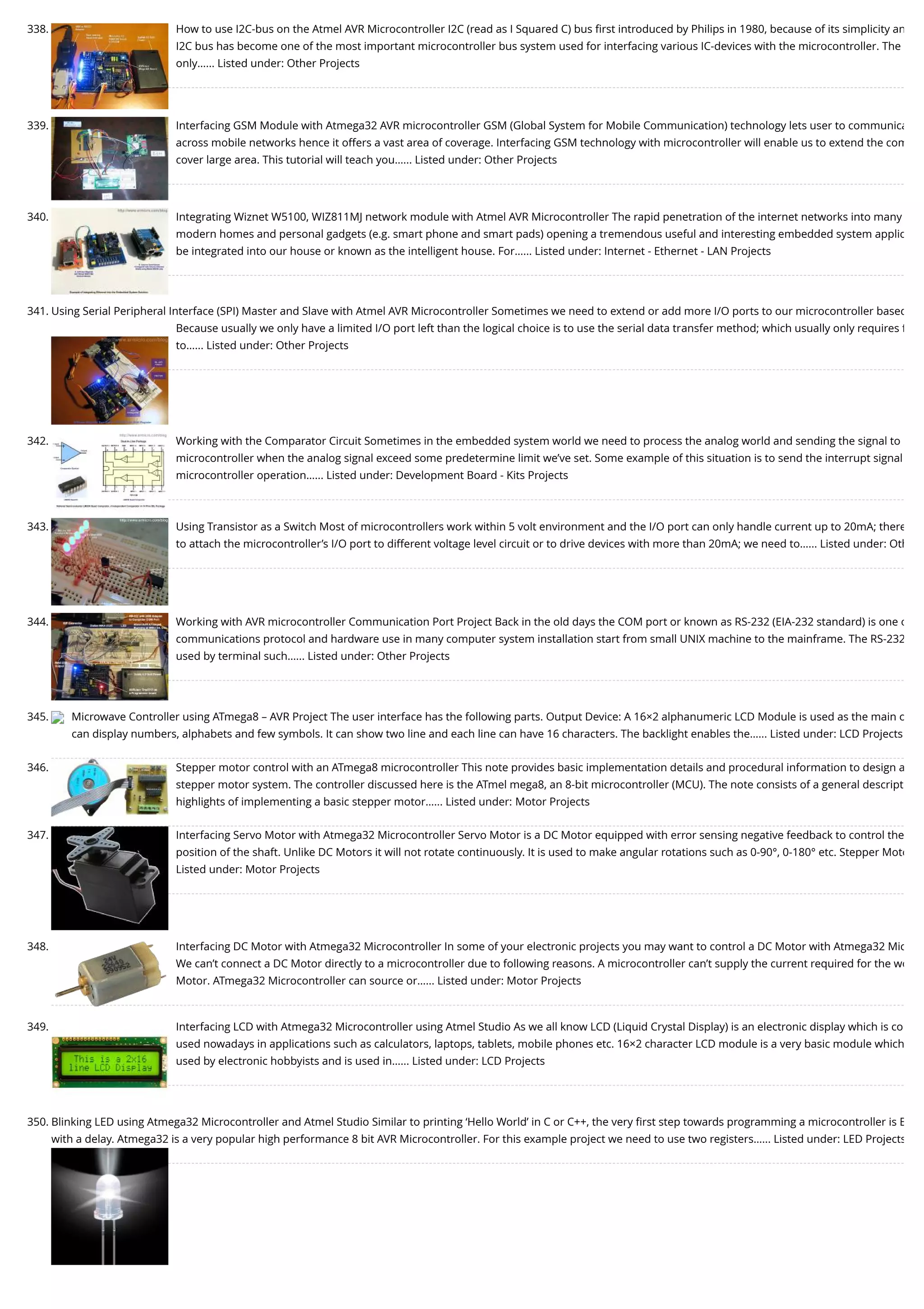 338. How to use I2C-bus on the Atmel AVR Microcontroller I2C (read as I Squared C) bus ﬁrst introduced by Philips in 1980, because of its simplicity an I2C bus has become one of the most important microcontroller bus system used for interfacing various IC-devices with the microcontroller. The only…... Listed under: Other Projects 339. Interfacing GSM Module with Atmega32 AVR microcontroller GSM (Global System for Mobile Communication) technology lets user to communica across mobile networks hence it offers a vast area of coverage. Interfacing GSM technology with microcontroller will enable us to extend the com cover large area. This tutorial will teach you…... Listed under: Other Projects 340. Integrating Wiznet W5100, WIZ811MJ network module with Atmel AVR Microcontroller The rapid penetration of the internet networks into many modern homes and personal gadgets (e.g. smart phone and smart pads) opening a tremendous useful and interesting embedded system applic be integrated into our house or known as the intelligent house. For…... Listed under: Internet - Ethernet - LAN Projects 341. Using Serial Peripheral Interface (SPI) Master and Slave with Atmel AVR Microcontroller Sometimes we need to extend or add more I/O ports to our microcontroller based Because usually we only have a limited I/O port left than the logical choice is to use the serial data transfer method; which usually only requires f to…... Listed under: Other Projects 342. Working with the Comparator Circuit Sometimes in the embedded system world we need to process the analog world and sending the signal to microcontroller when the analog signal exceed some predetermine limit we’ve set. Some example of this situation is to send the interrupt signal microcontroller operation…... Listed under: Development Board - Kits Projects 343. Using Transistor as a Switch Most of microcontrollers work within 5 volt environment and the I/O port can only handle current up to 20mA; there to attach the microcontroller’s I/O port to different voltage level circuit or to drive devices with more than 20mA; we need to…... Listed under: Oth 344. Working with AVR microcontroller Communication Port Project Back in the old days the COM port or known as RS-232 (EIA-232 standard) is one o communications protocol and hardware use in many computer system installation start from small UNIX machine to the mainframe. The RS-232 used by terminal such…... Listed under: Other Projects 345. Microwave Controller using ATmega8 – AVR Project The user interface has the following parts. Output Device: A 16×2 alphanumeric LCD Module is used as the main o can display numbers, alphabets and few symbols. It can show two line and each line can have 16 characters. The backlight enables the…... Listed under: LCD Projects 346. Stepper motor control with an ATmega8 microcontroller This note provides basic implementation details and procedural information to design a stepper motor system. The controller discussed here is the ATmel mega8, an 8-bit microcontroller (MCU). The note consists of a general descript highlights of implementing a basic stepper motor…... Listed under: Motor Projects 347. Interfacing Servo Motor with Atmega32 Microcontroller Servo Motor is a DC Motor equipped with error sensing negative feedback to control the position of the shaft. Unlike DC Motors it will not rotate continuously. It is used to make angular rotations such as 0-90°, 0-180° etc. Stepper Moto Listed under: Motor Projects 348. Interfacing DC Motor with Atmega32 Microcontroller In some of your electronic projects you may want to control a DC Motor with Atmega32 Mic We can’t connect a DC Motor directly to a microcontroller due to following reasons. A microcontroller can’t supply the current required for the wo Motor. ATmega32 Microcontroller can source or…... Listed under: Motor Projects 349. Interfacing LCD with Atmega32 Microcontroller using Atmel Studio As we all know LCD (Liquid Crystal Display) is an electronic display which is co used nowadays in applications such as calculators, laptops, tablets, mobile phones etc. 16×2 character LCD module is a very basic module which used by electronic hobbyists and is used in…... Listed under: LCD Projects 350. Blinking LED using Atmega32 Microcontroller and Atmel Studio Similar to printing ‘Hello World’ in C or C++, the very ﬁrst step towards programming a microcontroller is B with a delay. Atmega32 is a very popular high performance 8 bit AVR Microcontroller. For this example project we need to use two registers…... Listed under: LED Projects 