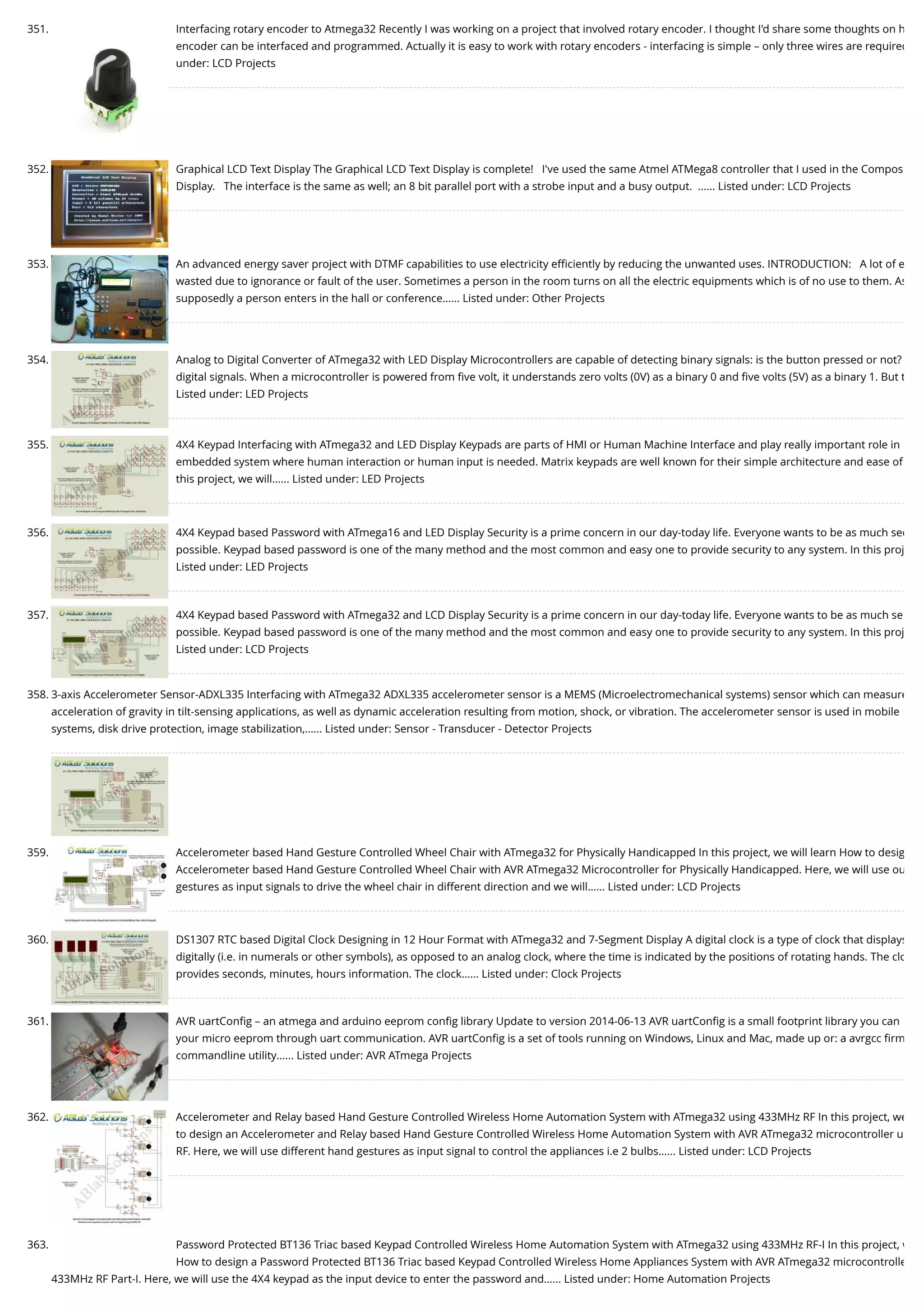 351. Interfacing rotary encoder to Atmega32 Recently I was working on a project that involved rotary encoder. I thought I'd share some thoughts on h encoder can be interfaced and programmed. Actually it is easy to work with rotary encoders - interfacing is simple – only three wires are required under: LCD Projects 352. Graphical LCD Text Display The Graphical LCD Text Display is complete!   I've used the same Atmel ATMega8 controller that I used in the Compos Display.   The interface is the same as well; an 8 bit parallel port with a strobe input and a busy output.  …... Listed under: LCD Projects 353. An advanced energy saver project with DTMF capabilities to use electricity eﬃciently by reducing the unwanted uses. INTRODUCTION:   A lot of e wasted due to ignorance or fault of the user. Sometimes a person in the room turns on all the electric equipments which is of no use to them. As supposedly a person enters in the hall or conference…... Listed under: Other Projects 354. Analog to Digital Converter of ATmega32 with LED Display Microcontrollers are capable of detecting binary signals: is the button pressed or not? digital signals. When a microcontroller is powered from ﬁve volt, it understands zero volts (0V) as a binary 0 and ﬁve volts (5V) as a binary 1. But t Listed under: LED Projects 355. 4X4 Keypad Interfacing with ATmega32 and LED Display Keypads are parts of HMI or Human Machine Interface and play really important role in embedded system where human interaction or human input is needed. Matrix keypads are well known for their simple architecture and ease of this project, we will…... Listed under: LED Projects 356. 4X4 Keypad based Password with ATmega16 and LED Display Security is a prime concern in our day-today life. Everyone wants to be as much sec possible. Keypad based password is one of the many method and the most common and easy one to provide security to any system. In this proj Listed under: LED Projects 357. 4X4 Keypad based Password with ATmega32 and LCD Display Security is a prime concern in our day-today life. Everyone wants to be as much se possible. Keypad based password is one of the many method and the most common and easy one to provide security to any system. In this proj Listed under: LCD Projects 358. 3-axis Accelerometer Sensor-ADXL335 Interfacing with ATmega32 ADXL335 accelerometer sensor is a MEMS (Microelectromechanical systems) sensor which can measure acceleration of gravity in tilt-sensing applications, as well as dynamic acceleration resulting from motion, shock, or vibration. The accelerometer sensor is used in mobile systems, disk drive protection, image stabilization,…... Listed under: Sensor - Transducer - Detector Projects 359. Accelerometer based Hand Gesture Controlled Wheel Chair with ATmega32 for Physically Handicapped In this project, we will learn How to desig Accelerometer based Hand Gesture Controlled Wheel Chair with AVR ATmega32 Microcontroller for Physically Handicapped. Here, we will use ou gestures as input signals to drive the wheel chair in different direction and we will…... Listed under: LCD Projects 360. DS1307 RTC based Digital Clock Designing in 12 Hour Format with ATmega32 and 7-Segment Display A digital clock is a type of clock that displays digitally (i.e. in numerals or other symbols), as opposed to an analog clock, where the time is indicated by the positions of rotating hands. The clo provides seconds, minutes, hours information. The clock…... Listed under: Clock Projects 361. AVR uartConﬁg – an atmega and arduino eeprom conﬁg library Update to version 2014-06-13 AVR uartConﬁg is a small footprint library you can your micro eeprom through uart communication. AVR uartConﬁg is a set of tools running on Windows, Linux and Mac, made up or: a avrgcc ﬁrm commandline utility…... Listed under: AVR ATmega Projects 362. Accelerometer and Relay based Hand Gesture Controlled Wireless Home Automation System with ATmega32 using 433MHz RF In this project, we to design an Accelerometer and Relay based Hand Gesture Controlled Wireless Home Automation System with AVR ATmega32 microcontroller u RF. Here, we will use different hand gestures as input signal to control the appliances i.e 2 bulbs…... Listed under: LCD Projects 363. Password Protected BT136 Triac based Keypad Controlled Wireless Home Automation System with ATmega32 using 433MHz RF-I In this project, w How to design a Password Protected BT136 Triac based Keypad Controlled Wireless Home Appliances System with AVR ATmega32 microcontrolle 433MHz RF Part-I. Here, we will use the 4X4 keypad as the input device to enter the password and…... Listed under: Home Automation Projects 