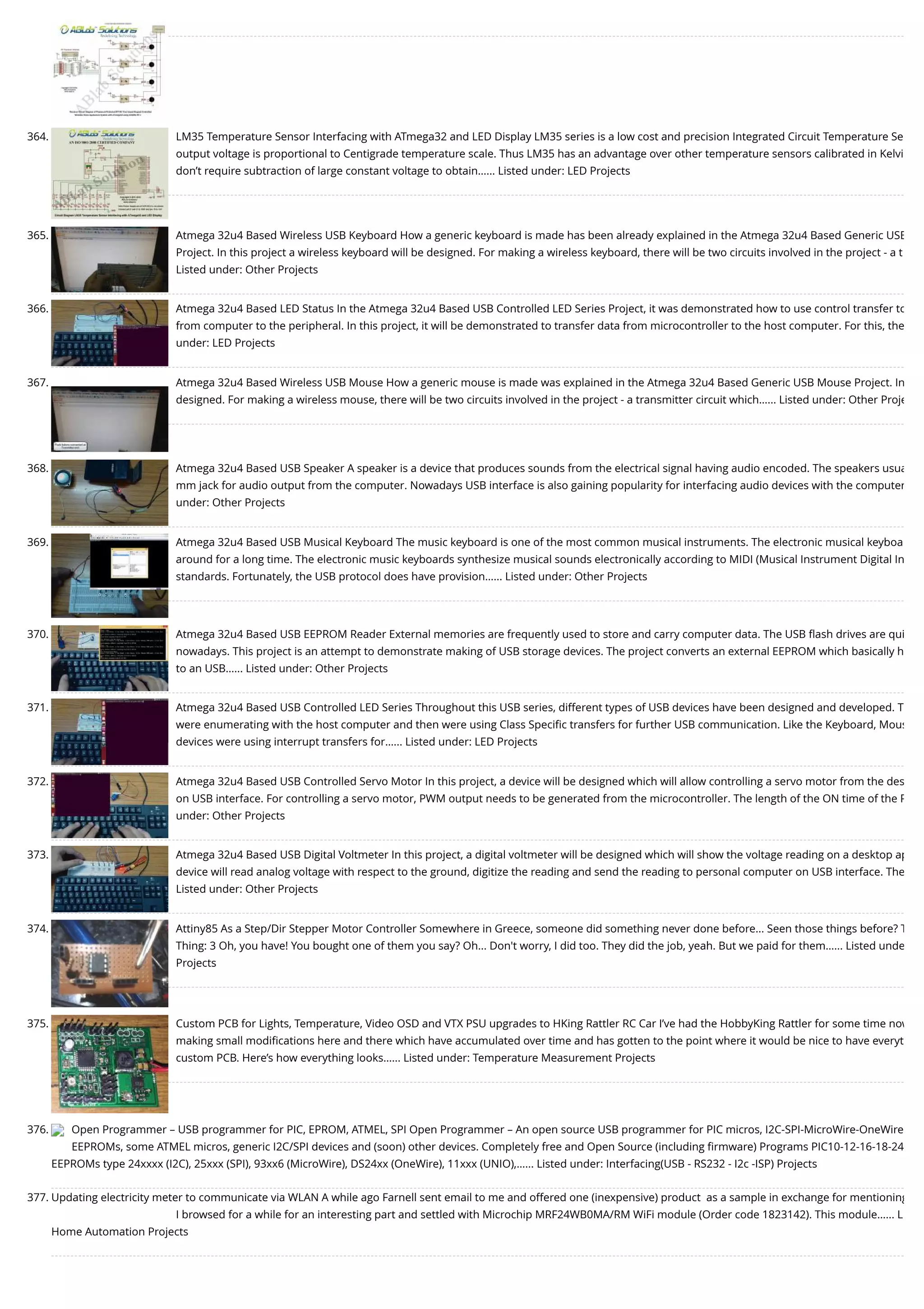 364. LM35 Temperature Sensor Interfacing with ATmega32 and LED Display LM35 series is a low cost and precision Integrated Circuit Temperature Se output voltage is proportional to Centigrade temperature scale. Thus LM35 has an advantage over other temperature sensors calibrated in Kelvi don’t require subtraction of large constant voltage to obtain…... Listed under: LED Projects 365. Atmega 32u4 Based Wireless USB Keyboard How a generic keyboard is made has been already explained in the Atmega 32u4 Based Generic USB Project. In this project a wireless keyboard will be designed. For making a wireless keyboard, there will be two circuits involved in the project - a t Listed under: Other Projects 366. Atmega 32u4 Based LED Status In the Atmega 32u4 Based USB Controlled LED Series Project, it was demonstrated how to use control transfer to from computer to the peripheral. In this project, it will be demonstrated to transfer data from microcontroller to the host computer. For this, the under: LED Projects 367. Atmega 32u4 Based Wireless USB Mouse How a generic mouse is made was explained in the Atmega 32u4 Based Generic USB Mouse Project. In designed. For making a wireless mouse, there will be two circuits involved in the project - a transmitter circuit which…... Listed under: Other Proje 368. Atmega 32u4 Based USB Speaker A speaker is a device that produces sounds from the electrical signal having audio encoded. The speakers usua mm jack for audio output from the computer. Nowadays USB interface is also gaining popularity for interfacing audio devices with the computer under: Other Projects 369. Atmega 32u4 Based USB Musical Keyboard The music keyboard is one of the most common musical instruments. The electronic musical keyboa around for a long time. The electronic music keyboards synthesize musical sounds electronically according to MIDI (Musical Instrument Digital In standards. Fortunately, the USB protocol does have provision…... Listed under: Other Projects 370. Atmega 32u4 Based USB EEPROM Reader External memories are frequently used to store and carry computer data. The USB ﬂash drives are qui nowadays. This project is an attempt to demonstrate making of USB storage devices. The project converts an external EEPROM which basically h to an USB…... Listed under: Other Projects 371. Atmega 32u4 Based USB Controlled LED Series Throughout this USB series, different types of USB devices have been designed and developed. T were enumerating with the host computer and then were using Class Speciﬁc transfers for further USB communication. Like the Keyboard, Mous devices were using interrupt transfers for…... Listed under: LED Projects 372. Atmega 32u4 Based USB Controlled Servo Motor In this project, a device will be designed which will allow controlling a servo motor from the des on USB interface. For controlling a servo motor, PWM output needs to be generated from the microcontroller. The length of the ON time of the P under: Other Projects 373. Atmega 32u4 Based USB Digital Voltmeter In this project, a digital voltmeter will be designed which will show the voltage reading on a desktop ap device will read analog voltage with respect to the ground, digitize the reading and send the reading to personal computer on USB interface. The Listed under: Other Projects 374. Attiny85 As a Step/Dir Stepper Motor Controller Somewhere in Greece, someone did something never done before... Seen those things before? T Thing: 3 Oh, you have! You bought one of them you say? Oh... Don't worry, I did too. They did the job, yeah. But we paid for them…... Listed unde Projects 375. Custom PCB for Lights, Temperature, Video OSD and VTX PSU upgrades to HKing Rattler RC Car I’ve had the HobbyKing Rattler for some time now making small modiﬁcations here and there which have accumulated over time and has gotten to the point where it would be nice to have everyt custom PCB. Here’s how everything looks…... Listed under: Temperature Measurement Projects 376. Open Programmer – USB programmer for PIC, EPROM, ATMEL, SPI Open Programmer – An open source USB programmer for PIC micros, I2C-SPI-MicroWire-OneWire EEPROMs, some ATMEL micros, generic I2C/SPI devices and (soon) other devices. Completely free and Open Source (including ﬁrmware) Programs PIC10-12-16-18-24 EEPROMs type 24xxxx (I2C), 25xxx (SPI), 93xx6 (MicroWire), DS24xx (OneWire), 11xxx (UNIO),…... Listed under: Interfacing(USB - RS232 - I2c -ISP) Projects 377. Updating electricity meter to communicate via WLAN A while ago Farnell sent email to me and offered one (inexpensive) product  as a sample in exchange for mentioning I browsed for a while for an interesting part and settled with Microchip MRF24WB0MA/RM WiFi module (Order code 1823142). This module…... L Home Automation Projects 