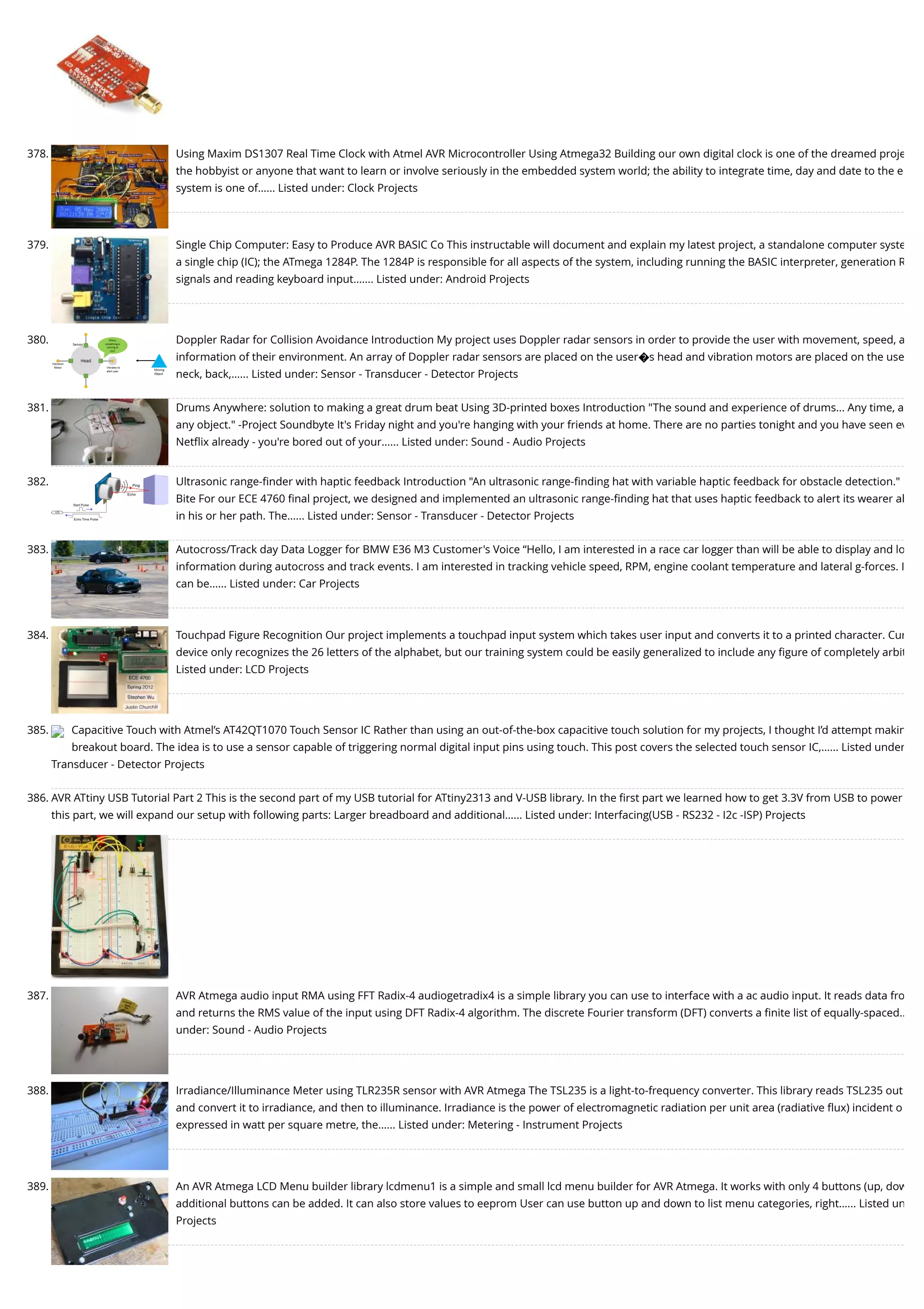 378. Using Maxim DS1307 Real Time Clock with Atmel AVR Microcontroller Using Atmega32 Building our own digital clock is one of the dreamed proje the hobbyist or anyone that want to learn or involve seriously in the embedded system world; the ability to integrate time, day and date to the e system is one of…... Listed under: Clock Projects 379. Single Chip Computer: Easy to Produce AVR BASIC Co This instructable will document and explain my latest project, a standalone computer syste a single chip (IC); the ATmega 1284P. The 1284P is responsible for all aspects of the system, including running the BASIC interpreter, generation R signals and reading keyboard input.…... Listed under: Android Projects 380. Doppler Radar for Collision Avoidance Introduction My project uses Doppler radar sensors in order to provide the user with movement, speed, a information of their environment. An array of Doppler radar sensors are placed on the user�s head and vibration motors are placed on the use neck, back,…... Listed under: Sensor - Transducer - Detector Projects 381. Drums Anywhere: solution to making a great drum beat Using 3D-printed boxes Introduction "The sound and experience of drums... Any time, a any object." -Project Soundbyte It's Friday night and you're hanging with your friends at home. There are no parties tonight and you have seen ev Netﬂix already - you're bored out of your…... Listed under: Sound - Audio Projects 382. Ultrasonic range-ﬁnder with haptic feedback Introduction "An ultrasonic range-ﬁnding hat with variable haptic feedback for obstacle detection." Bite For our ECE 4760 ﬁnal project, we designed and implemented an ultrasonic range-ﬁnding hat that uses haptic feedback to alert its wearer ab in his or her path. The…... Listed under: Sensor - Transducer - Detector Projects 383. Autocross/Track day Data Logger for BMW E36 M3 Customer's Voice “Hello, I am interested in a race car logger than will be able to display and lo information during autocross and track events. I am interested in tracking vehicle speed, RPM, engine coolant temperature and lateral g-forces. I can be…... Listed under: Car Projects 384. Touchpad Figure Recognition Our project implements a touchpad input system which takes user input and converts it to a printed character. Cur device only recognizes the 26 letters of the alphabet, but our training system could be easily generalized to include any ﬁgure of completely arbit Listed under: LCD Projects 385. Capacitive Touch with Atmel’s AT42QT1070 Touch Sensor IC Rather than using an out-of-the-box capacitive touch solution for my projects, I thought I’d attempt makin breakout board. The idea is to use a sensor capable of triggering normal digital input pins using touch. This post covers the selected touch sensor IC,…... Listed under Transducer - Detector Projects 386. AVR ATtiny USB Tutorial Part 2 This is the second part of my USB tutorial for ATtiny2313 and V-USB library. In the ﬁrst part we learned how to get 3.3V from USB to power this part, we will expand our setup with following parts: Larger breadboard and additional…... Listed under: Interfacing(USB - RS232 - I2c -ISP) Projects 387. AVR Atmega audio input RMA using FFT Radix-4 audiogetradix4 is a simple library you can use to interface with a ac audio input. It reads data fro and returns the RMS value of the input using DFT Radix-4 algorithm. The discrete Fourier transform (DFT) converts a ﬁnite list of equally-spaced… under: Sound - Audio Projects 388. Irradiance/Illuminance Meter using TLR235R sensor with AVR Atmega The TSL235 is a light-to-frequency converter. This library reads TSL235 out and convert it to irradiance, and then to illuminance. Irradiance is the power of electromagnetic radiation per unit area (radiative ﬂux) incident o expressed in watt per square metre, the…... Listed under: Metering - Instrument Projects 389. An AVR Atmega LCD Menu builder library lcdmenu1 is a simple and small lcd menu builder for AVR Atmega. It works with only 4 buttons (up, dow additional buttons can be added. It can also store values to eeprom User can use button up and down to list menu categories, right…... Listed un Projects 