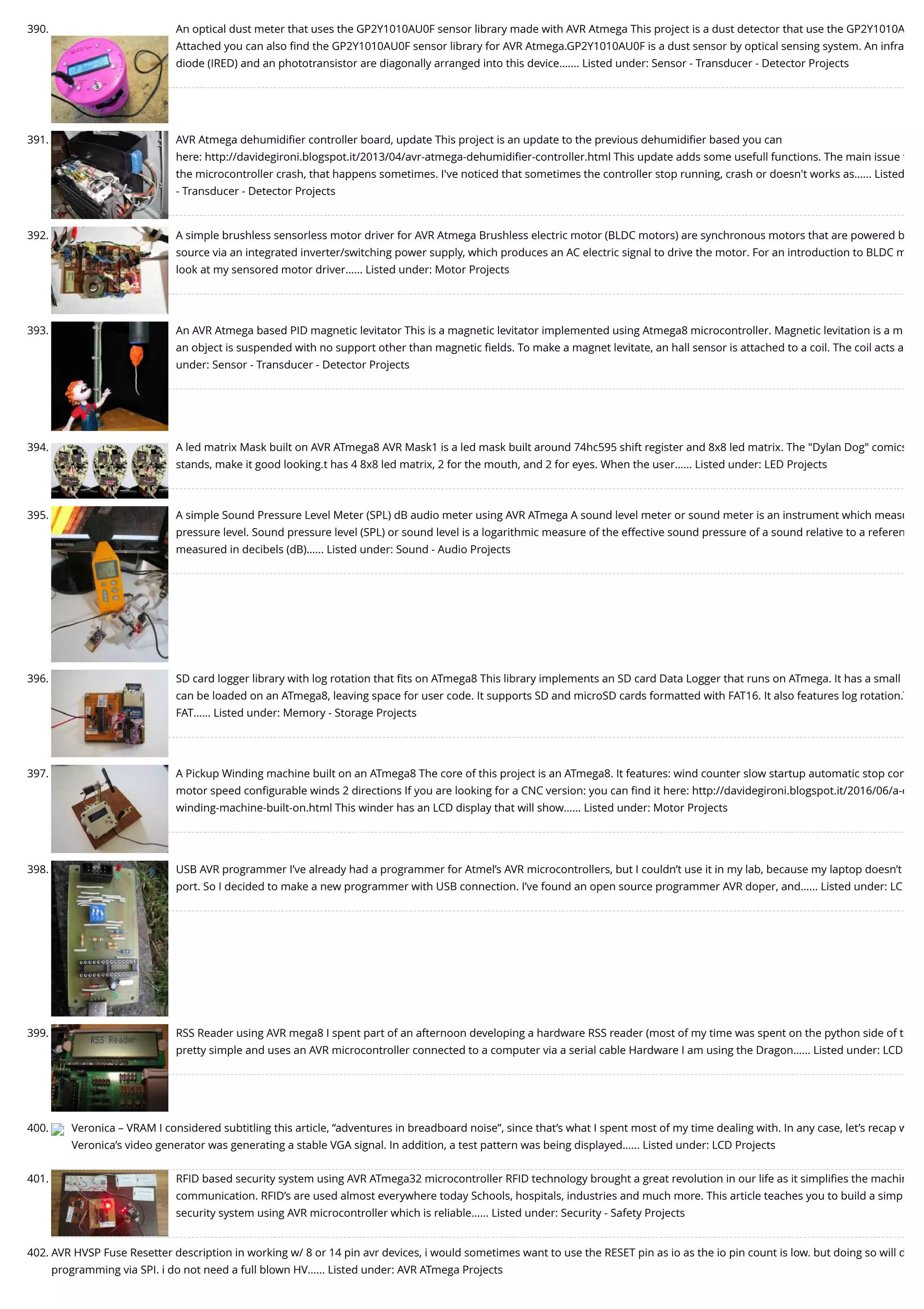 390. An optical dust meter that uses the GP2Y1010AU0F sensor library made with AVR Atmega This project is a dust detector that use the GP2Y1010A Attached you can also ﬁnd the GP2Y1010AU0F sensor library for AVR Atmega.GP2Y1010AU0F is a dust sensor by optical sensing system. An infra diode (IRED) and an phototransistor are diagonally arranged into this device.…... Listed under: Sensor - Transducer - Detector Projects 391. AVR Atmega dehumidiﬁer controller board, update This project is an update to the previous dehumidiﬁer based you can here: http://davidegironi.blogspot.it/2013/04/avr-atmega-dehumidiﬁer-controller.html This update adds some usefull functions. The main issue t the microcontroller crash, that happens sometimes. I've noticed that sometimes the controller stop running, crash or doesn't works as…... Listed - Transducer - Detector Projects 392. A simple brushless sensorless motor driver for AVR Atmega Brushless electric motor (BLDC motors) are synchronous motors that are powered b source via an integrated inverter/switching power supply, which produces an AC electric signal to drive the motor. For an introduction to BLDC m look at my sensored motor driver…... Listed under: Motor Projects 393. An AVR Atmega based PID magnetic levitator This is a magnetic levitator implemented using Atmega8 microcontroller. Magnetic levitation is a m an object is suspended with no support other than magnetic ﬁelds. To make a magnet levitate, an hall sensor is attached to a coil. The coil acts a under: Sensor - Transducer - Detector Projects 394. A led matrix Mask built on AVR ATmega8 AVR Mask1 is a led mask built around 74hc595 shift register and 8x8 led matrix. The "Dylan Dog" comics stands, make it good looking.t has 4 8x8 led matrix, 2 for the mouth, and 2 for eyes. When the user…... Listed under: LED Projects 395. A simple Sound Pressure Level Meter (SPL) dB audio meter using AVR ATmega A sound level meter or sound meter is an instrument which measu pressure level. Sound pressure level (SPL) or sound level is a logarithmic measure of the effective sound pressure of a sound relative to a referen measured in decibels (dB)…... Listed under: Sound - Audio Projects 396. SD card logger library with log rotation that ﬁts on ATmega8 This library implements an SD card Data Logger that runs on ATmega. It has a small can be loaded on an ATmega8, leaving space for user code. It supports SD and microSD cards formatted with FAT16. It also features log rotation.T FAT…... Listed under: Memory - Storage Projects 397. A Pickup Winding machine built on an ATmega8 The core of this project is an ATmega8. It features: wind counter slow startup automatic stop con motor speed conﬁgurable winds 2 directions If you are looking for a CNC version: you can ﬁnd it here: http://davidegironi.blogspot.it/2016/06/a-c winding-machine-built-on.html This winder has an LCD display that will show…... Listed under: Motor Projects 398. USB AVR programmer I’ve already had a programmer for Atmel’s AVR microcontrollers, but I couldn’t use it in my lab, because my laptop doesn’t port. So I decided to make a new programmer with USB connection. I’ve found an open source programmer AVR doper, and…... Listed under: LC 399. RSS Reader using AVR mega8 I spent part of an afternoon developing a hardware RSS reader (most of my time was spent on the python side of t pretty simple and uses an AVR microcontroller connected to a computer via a serial cable Hardware I am using the Dragon…... Listed under: LCD 400. Veronica – VRAM I considered subtitling this article, “adventures in breadboard noise”, since that’s what I spent most of my time dealing with. In any case, let’s recap w Veronica’s video generator was generating a stable VGA signal. In addition, a test pattern was being displayed…... Listed under: LCD Projects 401. RFID based security system using AVR ATmega32 microcontroller RFID technology brought a great revolution in our life as it simpliﬁes the machin communication. RFID’s are used almost everywhere today Schools, hospitals, industries and much more. This article teaches you to build a simp security system using AVR microcontroller which is reliable…... Listed under: Security - Safety Projects 402. AVR HVSP Fuse Resetter description in working w/ 8 or 14 pin avr devices, i would sometimes want to use the RESET pin as io as the io pin count is low. but doing so will d programming via SPI. i do not need a full blown HV…... Listed under: AVR ATmega Projects 