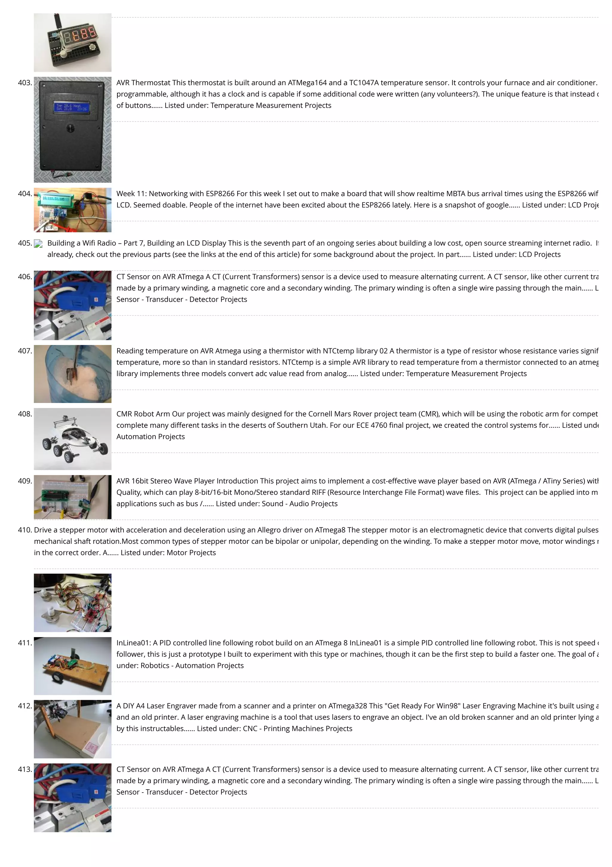 403. AVR Thermostat This thermostat is built around an ATMega164 and a TC1047A temperature sensor. It controls your furnace and air conditioner. programmable, although it has a clock and is capable if some additional code were written (any volunteers?). The unique feature is that instead o of buttons…... Listed under: Temperature Measurement Projects 404. Week 11: Networking with ESP8266 For this week I set out to make a board that will show realtime MBTA bus arrival times using the ESP8266 wiﬁ LCD. Seemed doable. People of the internet have been excited about the ESP8266 lately. Here is a snapshot of google…... Listed under: LCD Proje 405. Building a Wiﬁ Radio – Part 7, Building an LCD Display This is the seventh part of an ongoing series about building a low cost, open source streaming internet radio.  If already, check out the previous parts (see the links at the end of this article) for some background about the project. In part…... Listed under: LCD Projects 406. CT Sensor on AVR ATmega A CT (Current Transformers) sensor is a device used to measure alternating current. A CT sensor, like other current tra made by a primary winding, a magnetic core and a secondary winding. The primary winding is often a single wire passing through the main…... L Sensor - Transducer - Detector Projects 407. Reading temperature on AVR Atmega using a thermistor with NTCtemp library 02 A thermistor is a type of resistor whose resistance varies signiﬁ temperature, more so than in standard resistors. NTCtemp is a simple AVR library to read temperature from a thermistor connected to an atmeg library implements three models convert adc value read from analog…... Listed under: Temperature Measurement Projects 408. CMR Robot Arm Our project was mainly designed for the Cornell Mars Rover project team (CMR), which will be using the robotic arm for compet complete many different tasks in the deserts of Southern Utah. For our ECE 4760 ﬁnal project, we created the control systems for…... Listed unde Automation Projects 409. AVR 16bit Stereo Wave Player Introduction This project aims to implement a cost-effective wave player based on AVR (ATmega / ATiny Series) with Quality, which can play 8-bit/16-bit Mono/Stereo standard RIFF (Resource Interchange File Format) wave ﬁles.  This project can be applied into m applications such as bus /…... Listed under: Sound - Audio Projects 410. Drive a stepper motor with acceleration and deceleration using an Allegro driver on ATmega8 The stepper motor is an electromagnetic device that converts digital pulses mechanical shaft rotation.Most common types of stepper motor can be bipolar or unipolar, depending on the winding. To make a stepper motor move, motor windings m in the correct order. A…... Listed under: Motor Projects 411. InLinea01: A PID controlled line following robot build on an ATmega 8 InLinea01 is a simple PID controlled line following robot. This is not speed o follower, this is just a prototype I built to experiment with this type or machines, though it can be the ﬁrst step to build a faster one. The goal of a under: Robotics - Automation Projects 412. A DIY A4 Laser Engraver made from a scanner and a printer on ATmega328 This "Get Ready For Win98" Laser Engraving Machine it's built using a and an old printer. A laser engraving machine is a tool that uses lasers to engrave an object. I've an old broken scanner and an old printer lying a by this instructables…... Listed under: CNC - Printing Machines Projects 413. CT Sensor on AVR ATmega A CT (Current Transformers) sensor is a device used to measure alternating current. A CT sensor, like other current tra made by a primary winding, a magnetic core and a secondary winding. The primary winding is often a single wire passing through the main…... L Sensor - Transducer - Detector Projects 