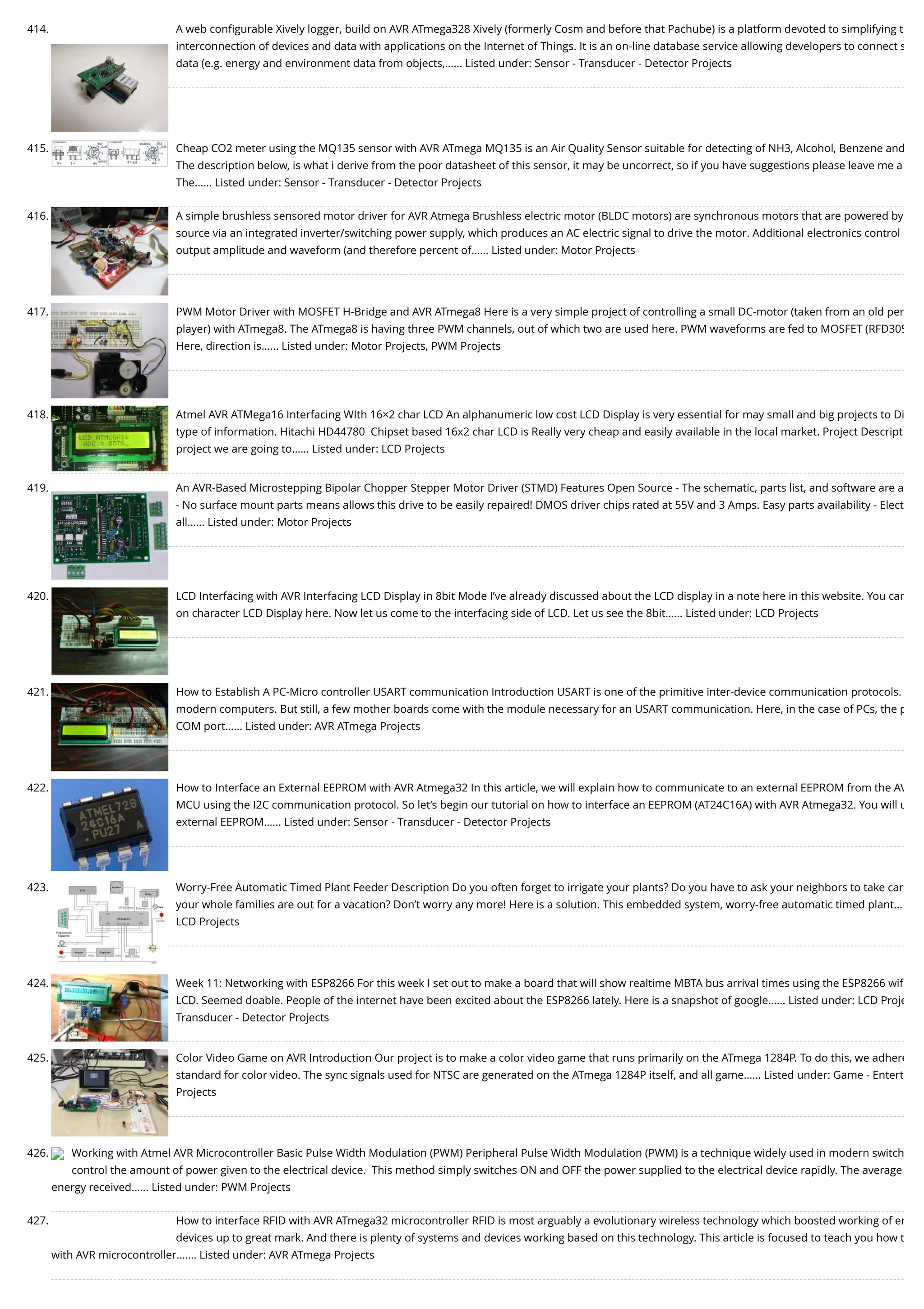 414. A web conﬁgurable Xively logger, build on AVR ATmega328 Xively (formerly Cosm and before that Pachube) is a platform devoted to simplifying t interconnection of devices and data with applications on the Internet of Things. It is an on-line database service allowing developers to connect s data (e.g. energy and environment data from objects,…... Listed under: Sensor - Transducer - Detector Projects 415. Cheap CO2 meter using the MQ135 sensor with AVR ATmega MQ135 is an Air Quality Sensor suitable for detecting of NH3, Alcohol, Benzene and The description below, is what i derive from the poor datasheet of this sensor, it may be uncorrect, so if you have suggestions please leave me a The…... Listed under: Sensor - Transducer - Detector Projects 416. A simple brushless sensored motor driver for AVR Atmega Brushless electric motor (BLDC motors) are synchronous motors that are powered by source via an integrated inverter/switching power supply, which produces an AC electric signal to drive the motor. Additional electronics control output amplitude and waveform (and therefore percent of…... Listed under: Motor Projects 417. PWM Motor Driver with MOSFET H-Bridge and AVR ATmega8 Here is a very simple project of controlling a small DC-motor (taken from an old per player) with ATmega8. The ATmega8 is having three PWM channels, out of which two are used here. PWM waveforms are fed to MOSFET (RFD305 Here, direction is…... Listed under: Motor Projects, PWM Projects 418. Atmel AVR ATMega16 Interfacing WIth 16×2 char LCD An alphanumeric low cost LCD Display is very essential for may small and big projects to Di type of information. Hitachi HD44780  Chipset based 16x2 char LCD is Really very cheap and easily available in the local market. Project Descript project we are going to…... Listed under: LCD Projects 419. An AVR-Based Microstepping Bipolar Chopper Stepper Motor Driver (STMD) Features Open Source - The schematic, parts list, and software are a - No surface mount parts means allows this drive to be easily repaired! DMOS driver chips rated at 55V and 3 Amps. Easy parts availability - Elect all…... Listed under: Motor Projects 420. LCD Interfacing with AVR Interfacing LCD Display in 8bit Mode I’ve already discussed about the LCD display in a note here in this website. You can on character LCD Display here. Now let us come to the interfacing side of LCD. Let us see the 8bit…... Listed under: LCD Projects 421. How to Establish A PC-Micro controller USART communication Introduction USART is one of the primitive inter-device communication protocols. modern computers. But still, a few mother boards come with the module necessary for an USART communication. Here, in the case of PCs, the p COM port…... Listed under: AVR ATmega Projects 422. How to Interface an External EEPROM with AVR Atmega32 In this article, we will explain how to communicate to an external EEPROM from the AV MCU using the I2C communication protocol. So let’s begin our tutorial on how to interface an EEPROM (AT24C16A) with AVR Atmega32. You will u external EEPROM…... Listed under: Sensor - Transducer - Detector Projects 423. Worry-Free Automatic Timed Plant Feeder Description Do you often forget to irrigate your plants? Do you have to ask your neighbors to take car your whole families are out for a vacation? Don’t worry any more! Here is a solution. This embedded system, worry-free automatic timed plant… LCD Projects 424. Week 11: Networking with ESP8266 For this week I set out to make a board that will show realtime MBTA bus arrival times using the ESP8266 wiﬁ LCD. Seemed doable. People of the internet have been excited about the ESP8266 lately. Here is a snapshot of google…... Listed under: LCD Proje Transducer - Detector Projects 425. Color Video Game on AVR Introduction Our project is to make a color video game that runs primarily on the ATmega 1284P. To do this, we adhere standard for color video. The sync signals used for NTSC are generated on the ATmega 1284P itself, and all game…... Listed under: Game - Entert Projects 426. Working with Atmel AVR Microcontroller Basic Pulse Width Modulation (PWM) Peripheral Pulse Width Modulation (PWM) is a technique widely used in modern switch control the amount of power given to the electrical device.  This method simply switches ON and OFF the power supplied to the electrical device rapidly. The average energy received…... Listed under: PWM Projects 427. How to interface RFID with AVR ATmega32 microcontroller RFID is most arguably a evolutionary wireless technology which boosted working of em devices up to great mark. And there is plenty of systems and devices working based on this technology. This article is focused to teach you how t with AVR microcontroller.…... Listed under: AVR ATmega Projects 