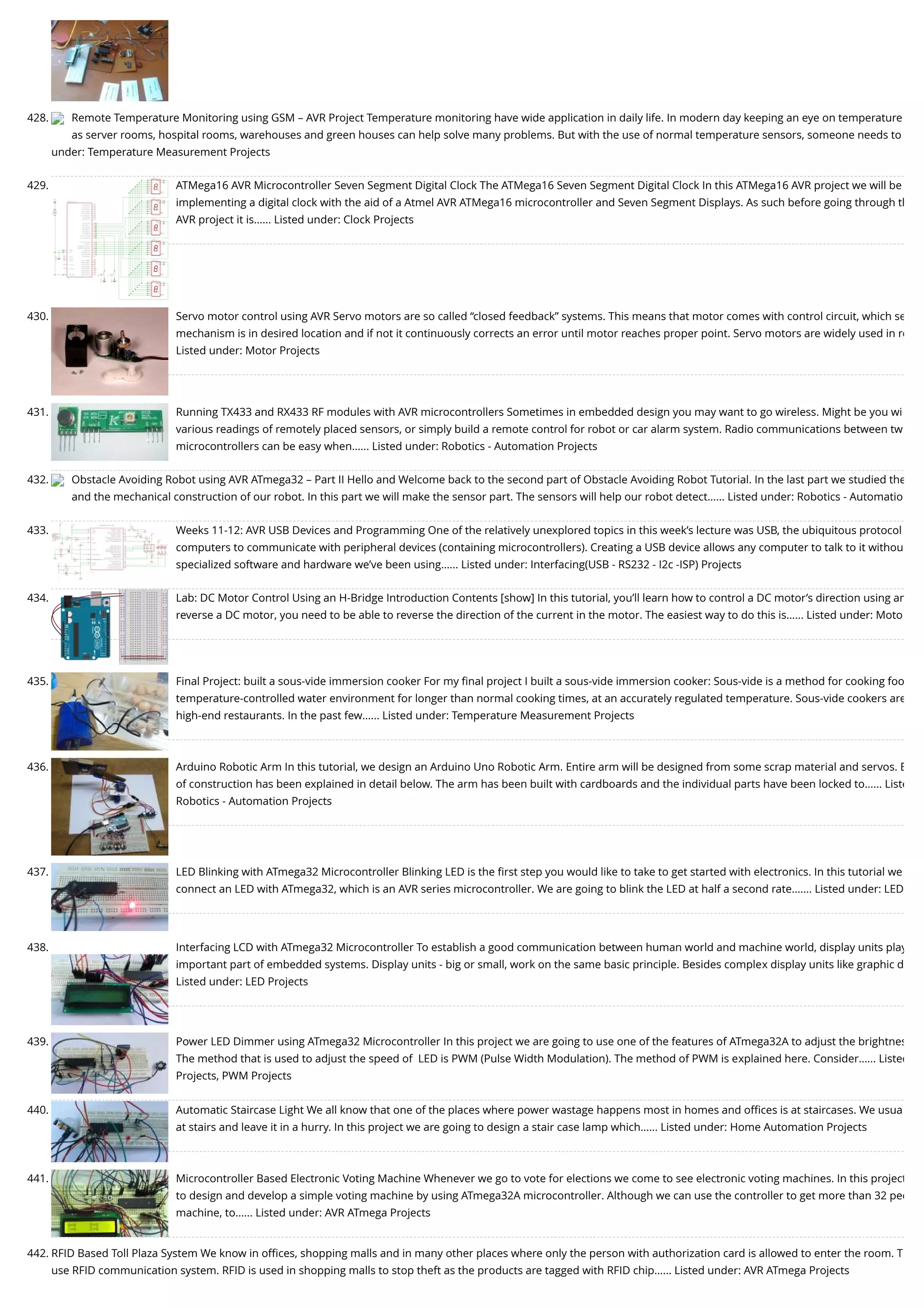 428. Remote Temperature Monitoring using GSM – AVR Project Temperature monitoring have wide application in daily life. In modern day keeping an eye on temperature as server rooms, hospital rooms, warehouses and green houses can help solve many problems. But with the use of normal temperature sensors, someone needs to under: Temperature Measurement Projects 429. ATMega16 AVR Microcontroller Seven Segment Digital Clock The ATMega16 Seven Segment Digital Clock In this ATMega16 AVR project we will be implementing a digital clock with the aid of a Atmel AVR ATMega16 microcontroller and Seven Segment Displays. As such before going through th AVR project it is…... Listed under: Clock Projects 430. Servo motor control using AVR Servo motors are so called “closed feedback” systems. This means that motor comes with control circuit, which se mechanism is in desired location and if not it continuously corrects an error until motor reaches proper point. Servo motors are widely used in ro Listed under: Motor Projects 431. Running TX433 and RX433 RF modules with AVR microcontrollers Sometimes in embedded design you may want to go wireless. Might be you wi various readings of remotely placed sensors, or simply build a remote control for robot or car alarm system. Radio communications between tw microcontrollers can be easy when…... Listed under: Robotics - Automation Projects 432. Obstacle Avoiding Robot using AVR ATmega32 – Part II Hello and Welcome back to the second part of Obstacle Avoiding Robot Tutorial. In the last part we studied the and the mechanical construction of our robot. In this part we will make the sensor part. The sensors will help our robot detect…... Listed under: Robotics - Automatio 433. Weeks 11-12: AVR USB Devices and Programming One of the relatively unexplored topics in this week’s lecture was USB, the ubiquitous protocol computers to communicate with peripheral devices (containing microcontrollers). Creating a USB device allows any computer to talk to it withou specialized software and hardware we’ve been using…... Listed under: Interfacing(USB - RS232 - I2c -ISP) Projects 434. Lab: DC Motor Control Using an H-Bridge Introduction Contents [show] In this tutorial, you’ll learn how to control a DC motor’s direction using an reverse a DC motor, you need to be able to reverse the direction of the current in the motor. The easiest way to do this is…... Listed under: Moto 435. Final Project: built a sous-vide immersion cooker For my ﬁnal project I built a sous-vide immersion cooker: Sous-vide is a method for cooking foo temperature-controlled water environment for longer than normal cooking times, at an accurately regulated temperature. Sous-vide cookers are high-end restaurants. In the past few…... Listed under: Temperature Measurement Projects 436. Arduino Robotic Arm In this tutorial, we design an Arduino Uno Robotic Arm. Entire arm will be designed from some scrap material and servos. E of construction has been explained in detail below. The arm has been built with cardboards and the individual parts have been locked to…... Liste Robotics - Automation Projects 437. LED Blinking with ATmega32 Microcontroller Blinking LED is the ﬁrst step you would like to take to get started with electronics. In this tutorial we connect an LED with ATmega32, which is an AVR series microcontroller. We are going to blink the LED at half a second rate.…... Listed under: LED 438. Interfacing LCD with ATmega32 Microcontroller To establish a good communication between human world and machine world, display units play important part of embedded systems. Display units - big or small, work on the same basic principle. Besides complex display units like graphic d Listed under: LED Projects 439. Power LED Dimmer using ATmega32 Microcontroller In this project we are going to use one of the features of ATmega32A to adjust the brightnes The method that is used to adjust the speed of  LED is PWM (Pulse Width Modulation). The method of PWM is explained here. Consider…... Listed Projects, PWM Projects 440. Automatic Staircase Light We all know that one of the places where power wastage happens most in homes and oﬃces is at staircases. We usua at stairs and leave it in a hurry. In this project we are going to design a stair case lamp which…... Listed under: Home Automation Projects 441. Microcontroller Based Electronic Voting Machine Whenever we go to vote for elections we come to see electronic voting machines. In this project to design and develop a simple voting machine by using ATmega32A microcontroller. Although we can use the controller to get more than 32 peo machine, to…... Listed under: AVR ATmega Projects 442. RFID Based Toll Plaza System We know in oﬃces, shopping malls and in many other places where only the person with authorization card is allowed to enter the room. T use RFID communication system. RFID is used in shopping malls to stop theft as the products are tagged with RFID chip…... Listed under: AVR ATmega Projects 