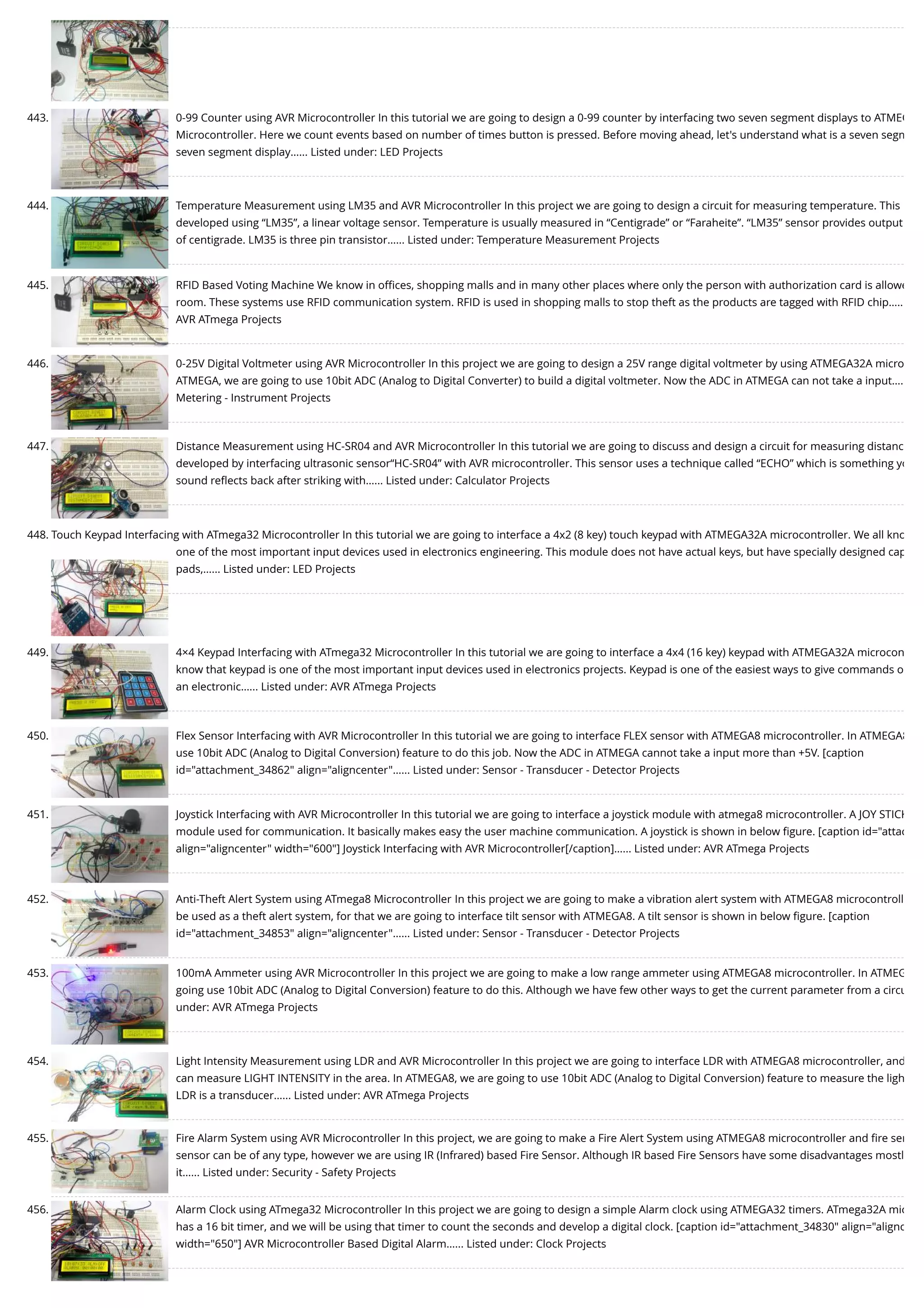 443. 0-99 Counter using AVR Microcontroller In this tutorial we are going to design a 0-99 counter by interfacing two seven segment displays to ATMEG Microcontroller. Here we count events based on number of times button is pressed. Before moving ahead, let's understand what is a seven segm seven segment display…... Listed under: LED Projects 444. Temperature Measurement using LM35 and AVR Microcontroller In this project we are going to design a circuit for measuring temperature. This developed using “LM35”, a linear voltage sensor. Temperature is usually measured in “Centigrade” or “Faraheite”. “LM35” sensor provides output of centigrade. LM35 is three pin transistor…... Listed under: Temperature Measurement Projects 445. RFID Based Voting Machine We know in oﬃces, shopping malls and in many other places where only the person with authorization card is allowe room. These systems use RFID communication system. RFID is used in shopping malls to stop theft as the products are tagged with RFID chip….. AVR ATmega Projects 446. 0-25V Digital Voltmeter using AVR Microcontroller In this project we are going to design a 25V range digital voltmeter by using ATMEGA32A micro ATMEGA, we are going to use 10bit ADC (Analog to Digital Converter) to build a digital voltmeter. Now the ADC in ATMEGA can not take a input…. Metering - Instrument Projects 447. Distance Measurement using HC-SR04 and AVR Microcontroller In this tutorial we are going to discuss and design a circuit for measuring distanc developed by interfacing ultrasonic sensor“HC-SR04” with AVR microcontroller. This sensor uses a technique called “ECHO” which is something yo sound reﬂects back after striking with…... Listed under: Calculator Projects 448. Touch Keypad Interfacing with ATmega32 Microcontroller In this tutorial we are going to interface a 4x2 (8 key) touch keypad with ATMEGA32A microcontroller. We all kno one of the most important input devices used in electronics engineering. This module does not have actual keys, but have specially designed cap pads,…... Listed under: LED Projects 449. 4×4 Keypad Interfacing with ATmega32 Microcontroller In this tutorial we are going to interface a 4x4 (16 key) keypad with ATMEGA32A microcon know that keypad is one of the most important input devices used in electronics projects. Keypad is one of the easiest ways to give commands o an electronic…... Listed under: AVR ATmega Projects 450. Flex Sensor Interfacing with AVR Microcontroller In this tutorial we are going to interface FLEX sensor with ATMEGA8 microcontroller. In ATMEGA8 use 10bit ADC (Analog to Digital Conversion) feature to do this job. Now the ADC in ATMEGA cannot take a input more than +5V. [caption id="attachment_34862" align="aligncenter"…... Listed under: Sensor - Transducer - Detector Projects 451. Joystick Interfacing with AVR Microcontroller In this tutorial we are going to interface a joystick module with atmega8 microcontroller. A JOY STICK module used for communication. It basically makes easy the user machine communication. A joystick is shown in below ﬁgure. [caption id="attac align="aligncenter" width="600"] Joystick Interfacing with AVR Microcontroller[/caption]…... Listed under: AVR ATmega Projects 452. Anti-Theft Alert System using ATmega8 Microcontroller In this project we are going to make a vibration alert system with ATMEGA8 microcontroll be used as a theft alert system, for that we are going to interface tilt sensor with ATMEGA8. A tilt sensor is shown in below ﬁgure. [caption id="attachment_34853" align="aligncenter"…... Listed under: Sensor - Transducer - Detector Projects 453. 100mA Ammeter using AVR Microcontroller In this project we are going to make a low range ammeter using ATMEGA8 microcontroller. In ATMEG going use 10bit ADC (Analog to Digital Conversion) feature to do this. Although we have few other ways to get the current parameter from a circu under: AVR ATmega Projects 454. Light Intensity Measurement using LDR and AVR Microcontroller In this project we are going to interface LDR with ATMEGA8 microcontroller, and can measure LIGHT INTENSITY in the area. In ATMEGA8, we are going to use 10bit ADC (Analog to Digital Conversion) feature to measure the ligh LDR is a transducer…... Listed under: AVR ATmega Projects 455. Fire Alarm System using AVR Microcontroller In this project, we are going to make a Fire Alert System using ATMEGA8 microcontroller and ﬁre sen sensor can be of any type, however we are using IR (Infrared) based Fire Sensor. Although IR based Fire Sensors have some disadvantages mostl it…... Listed under: Security - Safety Projects 456. Alarm Clock using ATmega32 Microcontroller In this project we are going to design a simple Alarm clock using ATMEGA32 timers. ATmega32A mic has a 16 bit timer, and we will be using that timer to count the seconds and develop a digital clock. [caption id="attachment_34830" align="alignc width="650"] AVR Microcontroller Based Digital Alarm…... Listed under: Clock Projects 