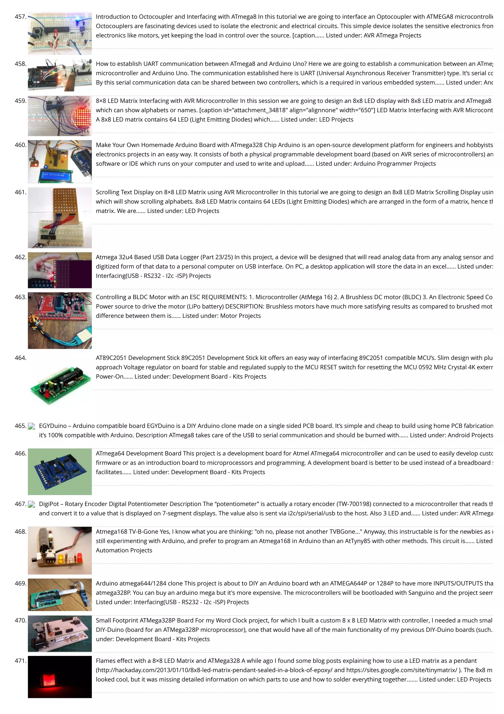 457. Introduction to Octocoupler and Interfacing with ATmega8 In this tutorial we are going to interface an Optocoupler with ATMEGA8 microcontrolle Octocouplers are fascinating devices used to isolate the electronic and electrical circuits. This simple device isolates the sensitive electronics from electronics like motors, yet keeping the load in control over the source. [caption…... Listed under: AVR ATmega Projects 458. How to establish UART communication between ATmega8 and Arduino Uno? Here we are going to establish a communication between an ATmeg microcontroller and Arduino Uno. The communication established here is UART (Universal Asynchronous Receiver Transmitter) type. It’s serial co By this serial communication data can be shared between two controllers, which is a required in various embedded system…... Listed under: And 459. 8×8 LED Matrix Interfacing with AVR Microcontroller In this session we are going to design an 8x8 LED display with 8x8 LED matrix and ATmega8  which can show alphabets or names. [caption id="attachment_34818" align="alignnone" width="650"] LED Matrix Interfacing with AVR Microcont A 8x8 LED matrix contains 64 LED (Light Emitting Diodes) which…... Listed under: LED Projects 460. Make Your Own Homemade Arduino Board with ATmega328 Chip Arduino is an open-source development platform for engineers and hobbyists electronics projects in an easy way. It consists of both a physical programmable development board (based on AVR series of microcontrollers) an software or IDE which runs on your computer and used to write and upload…... Listed under: Arduino Programmer Projects 461. Scrolling Text Display on 8×8 LED Matrix using AVR Microcontroller In this tutorial we are going to design an 8x8 LED Matrix Scrolling Display usin which will show scrolling alphabets. 8x8 LED Matrix contains 64 LEDs (Light Emitting Diodes) which are arranged in the form of a matrix, hence th matrix. We are…... Listed under: LED Projects 462. Atmega 32u4 Based USB Data Logger (Part 23/25) In this project, a device will be designed that will read analog data from any analog sensor and digitized form of that data to a personal computer on USB interface. On PC, a desktop application will store the data in an excel…... Listed under: Interfacing(USB - RS232 - I2c -ISP) Projects 463. Controlling a BLDC Motor with an ESC REQUIREMENTS: 1. Microcontroller (AtMega 16) 2. A Brushless DC motor (BLDC) 3. An Electronic Speed Co Power source to drive the motor (LiPo battery) DESCRIPTION: Brushless motors have much more satisfying results as compared to brushed mot difference between them is…... Listed under: Motor Projects 464. AT89C2051 Development Stick 89C2051 Development Stick kit offers an easy way of interfacing 89C2051 compatible MCU’s. Slim design with plu approach Voltage regulator on board for stable and regulated supply to the MCU RESET switch for resetting the MCU 0592 MHz Crystal 4K extern Power-On…... Listed under: Development Board - Kits Projects 465. EGYDuino – Arduino compatible board EGYDuino is a DIY Arduino clone made on a single sided PCB board. It’s simple and cheap to build using home PCB fabrication it’s 100% compatible with Arduino. Description ATmega8 takes care of the USB to serial communication and should be burned with…... Listed under: Android Projects 466. ATmega64 Development Board This project is a development board for Atmel ATmega64 microcontroller and can be used to easily develop custo ﬁrmware or as an introduction board to microprocessors and programming. A development board is better to be used instead of a breadboard s facilitates…... Listed under: Development Board - Kits Projects 467. DigiPot – Rotary Encoder Digital Potentiometer Description The “potentiometer” is actually a rotary encoder (TW-700198) connected to a microcontroller that reads th and convert it to a value that is displayed on 7-segment displays. The value also is sent via i2c/spi/serial/usb to the host. Also 3 LED and…... Listed under: AVR ATmega 468. Atmega168 TV-B-Gone Yes, I know what you are thinking: "oh no, please not another TVBGone..." Anyway, this instructable is for the newbies as m still experimenting with Arduino, and prefer to program an Atmega168 in Arduino than an AtTyny85 with other methods. This circuit is…... Listed Automation Projects 469. Arduino atmega644/1284 clone This project is about to DIY an Arduino board wth an ATMEGA644P or 1284P to have more INPUTS/OUTPUTS tha atmega328P. You can buy an arduino mega but it's more expensive. The microcontrollers will be bootloaded with Sanguino and the project seem Listed under: Interfacing(USB - RS232 - I2c -ISP) Projects 470. Small Footprint ATMega328P Board For my Word Clock project, for which I built a custom 8 x 8 LED Matrix with controller, I needed a much smal DIY-Duino (board for an ATMega328P microprocessor), one that would have all of the main functionality of my previous DIY-Duino boards (such… under: Development Board - Kits Projects 471. Flames effect with a 8×8 LED Matrix and ATMega328 A while ago I found some blog posts explaining how to use a LED matrix as a pendant (http://hackaday.com/2013/01/10/8x8-led-matrix-pendant-sealed-in-a-block-of-epoxy/ and https://sites.google.com/site/tinymatrix/ ). The 8x8 m looked cool, but it was missing detailed information on which parts to use and how to solder everything together.…... Listed under: LED Projects 