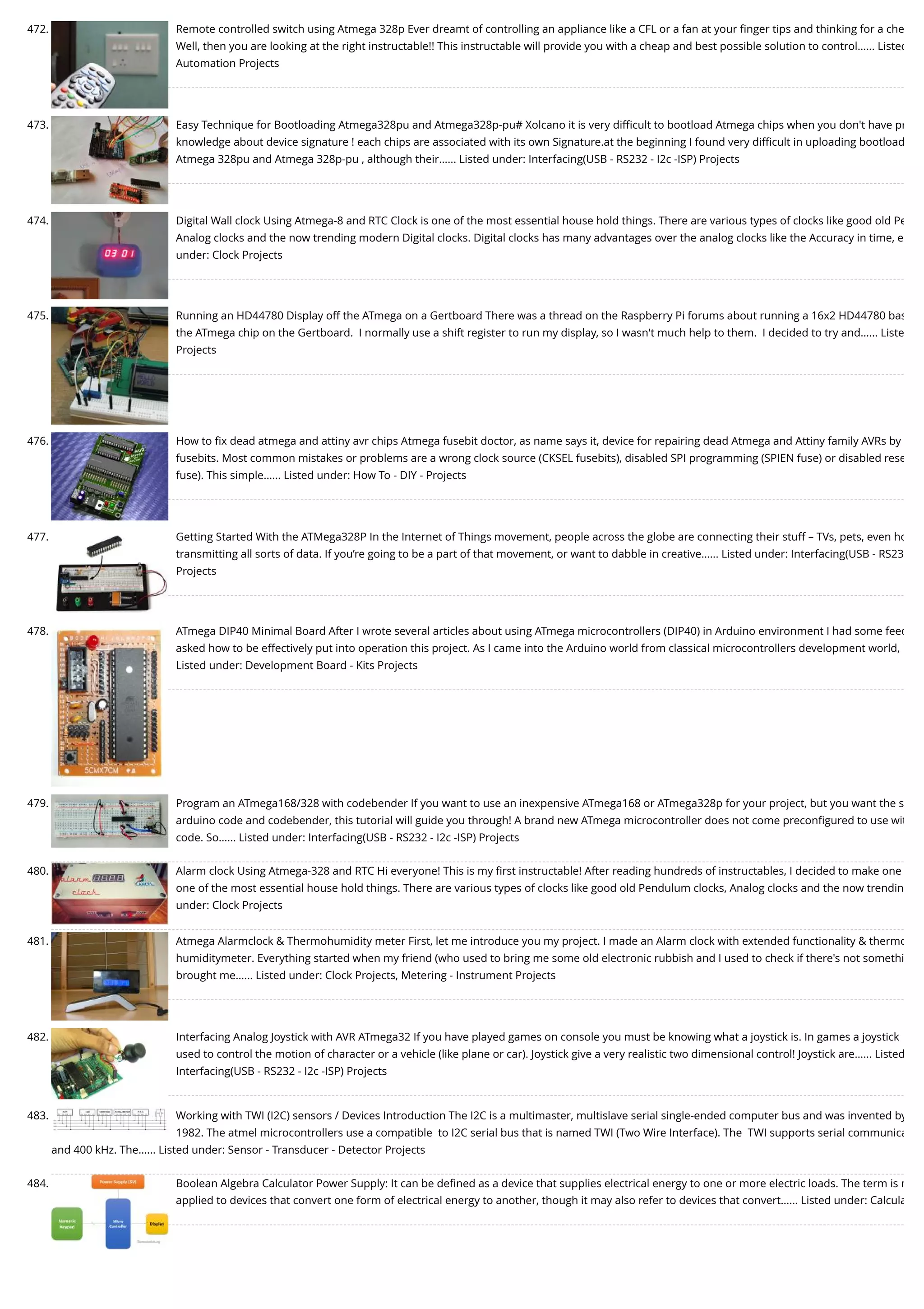 472. Remote controlled switch using Atmega 328p Ever dreamt of controlling an appliance like a CFL or a fan at your ﬁnger tips and thinking for a che Well, then you are looking at the right instructable!! This instructable will provide you with a cheap and best possible solution to control…... Listed Automation Projects 473. Easy Technique for Bootloading Atmega328pu and Atmega328p-pu# Xolcano it is very diﬃcult to bootload Atmega chips when you don't have pr knowledge about device signature ! each chips are associated with its own Signature.at the beginning I found very diﬃcult in uploading bootload Atmega 328pu and Atmega 328p-pu , although their…... Listed under: Interfacing(USB - RS232 - I2c -ISP) Projects 474. Digital Wall clock Using Atmega-8 and RTC Clock is one of the most essential house hold things. There are various types of clocks like good old Pe Analog clocks and the now trending modern Digital clocks. Digital clocks has many advantages over the analog clocks like the Accuracy in time, e under: Clock Projects 475. Running an HD44780 Display off the ATmega on a Gertboard There was a thread on the Raspberry Pi forums about running a 16x2 HD44780 bas the ATmega chip on the Gertboard.  I normally use a shift register to run my display, so I wasn't much help to them.  I decided to try and…... Liste Projects 476. How to ﬁx dead atmega and attiny avr chips Atmega fusebit doctor, as name says it, device for repairing dead Atmega and Attiny family AVRs by fusebits. Most common mistakes or problems are a wrong clock source (CKSEL fusebits), disabled SPI programming (SPIEN fuse) or disabled rese fuse). This simple…... Listed under: How To - DIY - Projects 477. Getting Started With the ATMega328P In the Internet of Things movement, people across the globe are connecting their stuff – TVs, pets, even ho transmitting all sorts of data. If you’re going to be a part of that movement, or want to dabble in creative…... Listed under: Interfacing(USB - RS23 Projects 478. ATmega DIP40 Minimal Board After I wrote several articles about using ATmega microcontrollers (DIP40) in Arduino environment I had some feed asked how to be effectively put into operation this project. As I came into the Arduino world from classical microcontrollers development world, Listed under: Development Board - Kits Projects 479. Program an ATmega168/328 with codebender If you want to use an inexpensive ATmega168 or ATmega328p for your project, but you want the s arduino code and codebender, this tutorial will guide you through! A brand new ATmega microcontroller does not come preconﬁgured to use wit code. So…... Listed under: Interfacing(USB - RS232 - I2c -ISP) Projects 480. Alarm clock Using Atmega-328 and RTC Hi everyone! This is my ﬁrst instructable! After reading hundreds of instructables, I decided to make one one of the most essential house hold things. There are various types of clocks like good old Pendulum clocks, Analog clocks and the now trendin under: Clock Projects 481. Atmega Alarmclock & Thermohumidity meter First, let me introduce you my project. I made an Alarm clock with extended functionality & thermo humiditymeter. Everything started when my friend (who used to bring me some old electronic rubbish and I used to check if there's not somethi brought me…... Listed under: Clock Projects, Metering - Instrument Projects 482. Interfacing Analog Joystick with AVR ATmega32 If you have played games on console you must be knowing what a joystick is. In games a joystick used to control the motion of character or a vehicle (like plane or car). Joystick give a very realistic two dimensional control! Joystick are…... Listed Interfacing(USB - RS232 - I2c -ISP) Projects 483. Working with TWI (I2C) sensors / Devices Introduction The I2C is a multimaster, multislave serial single-ended computer bus and was invented by 1982. The atmel microcontrollers use a compatible  to I2C serial bus that is named TWI (Two Wire Interface). The  TWI supports serial communica and 400 kHz. The…... Listed under: Sensor - Transducer - Detector Projects 484. Boolean Algebra Calculator Power Supply: It can be deﬁned as a device that supplies electrical energy to one or more electric loads. The term is m applied to devices that convert one form of electrical energy to another, though it may also refer to devices that convert…... Listed under: Calcula 