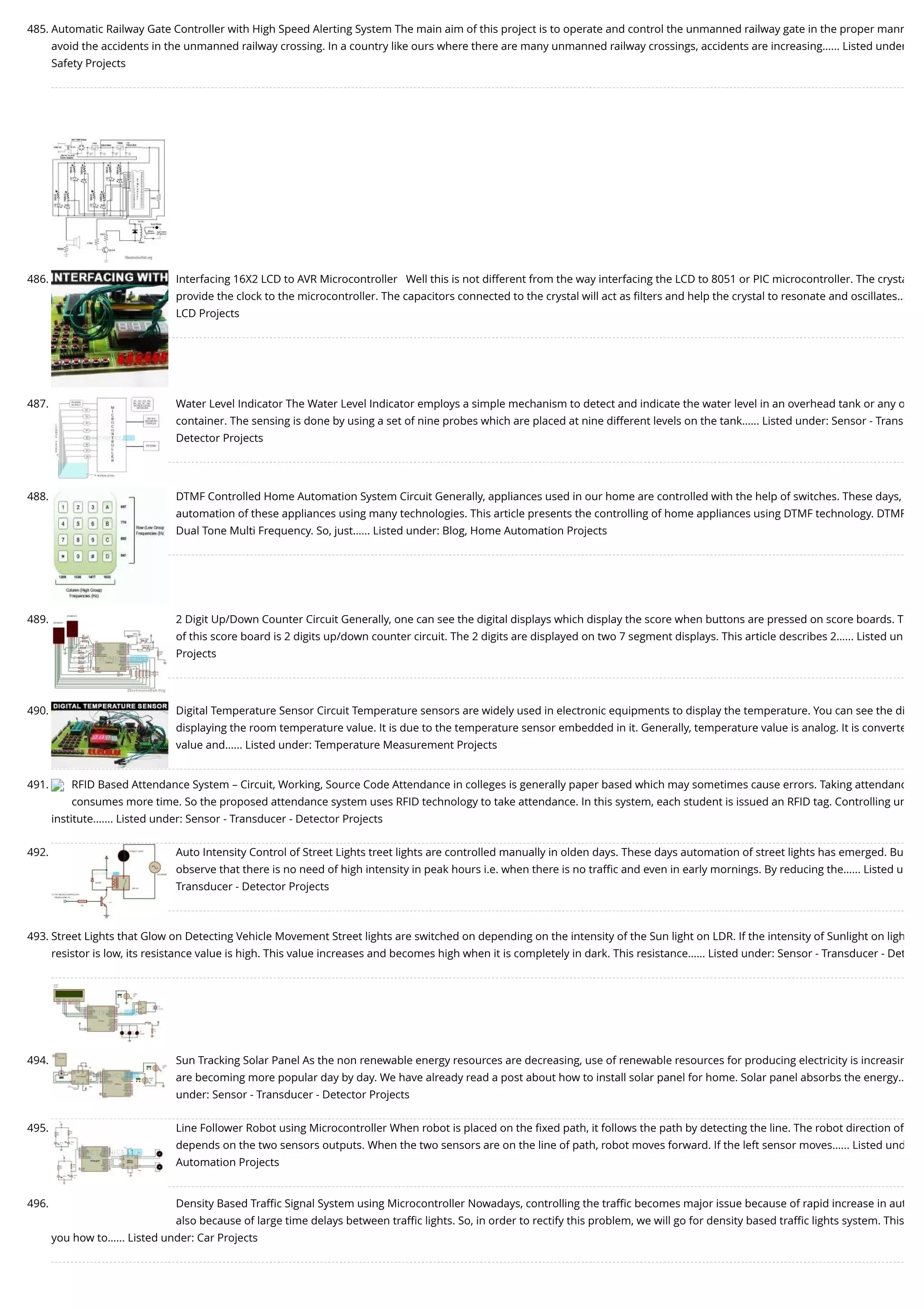 485. Automatic Railway Gate Controller with High Speed Alerting System The main aim of this project is to operate and control the unmanned railway gate in the proper mann avoid the accidents in the unmanned railway crossing. In a country like ours where there are many unmanned railway crossings, accidents are increasing…... Listed under Safety Projects 486. Interfacing 16X2 LCD to AVR Microcontroller   Well this is not different from the way interfacing the LCD to 8051 or PIC microcontroller. The crysta provide the clock to the microcontroller. The capacitors connected to the crystal will act as ﬁlters and help the crystal to resonate and oscillates… LCD Projects 487. Water Level Indicator The Water Level Indicator employs a simple mechanism to detect and indicate the water level in an overhead tank or any o container. The sensing is done by using a set of nine probes which are placed at nine different levels on the tank…... Listed under: Sensor - Trans Detector Projects 488. DTMF Controlled Home Automation System Circuit Generally, appliances used in our home are controlled with the help of switches. These days, automation of these appliances using many technologies. This article presents the controlling of home appliances using DTMF technology. DTMF Dual Tone Multi Frequency. So, just…... Listed under: Blog, Home Automation Projects 489. 2 Digit Up/Down Counter Circuit Generally, one can see the digital displays which display the score when buttons are pressed on score boards. T of this score board is 2 digits up/down counter circuit. The 2 digits are displayed on two 7 segment displays. This article describes 2…... Listed un Projects 490. Digital Temperature Sensor Circuit Temperature sensors are widely used in electronic equipments to display the temperature. You can see the di displaying the room temperature value. It is due to the temperature sensor embedded in it. Generally, temperature value is analog. It is converte value and…... Listed under: Temperature Measurement Projects 491. RFID Based Attendance System – Circuit, Working, Source Code Attendance in colleges is generally paper based which may sometimes cause errors. Taking attendanc consumes more time. So the proposed attendance system uses RFID technology to take attendance. In this system, each student is issued an RFID tag. Controlling un institute.…... Listed under: Sensor - Transducer - Detector Projects 492. Auto Intensity Control of Street Lights treet lights are controlled manually in olden days. These days automation of street lights has emerged. Bu observe that there is no need of high intensity in peak hours i.e. when there is no traﬃc and even in early mornings. By reducing the…... Listed u Transducer - Detector Projects 493. Street Lights that Glow on Detecting Vehicle Movement Street lights are switched on depending on the intensity of the Sun light on LDR. If the intensity of Sunlight on ligh resistor is low, its resistance value is high. This value increases and becomes high when it is completely in dark. This resistance…... Listed under: Sensor - Transducer - Det 494. Sun Tracking Solar Panel As the non renewable energy resources are decreasing, use of renewable resources for producing electricity is increasin are becoming more popular day by day. We have already read a post about how to install solar panel for home. Solar panel absorbs the energy… under: Sensor - Transducer - Detector Projects 495. Line Follower Robot using Microcontroller When robot is placed on the ﬁxed path, it follows the path by detecting the line. The robot direction of depends on the two sensors outputs. When the two sensors are on the line of path, robot moves forward. If the left sensor moves…... Listed und Automation Projects 496. Density Based Traﬃc Signal System using Microcontroller Nowadays, controlling the traﬃc becomes major issue because of rapid increase in aut also because of large time delays between traﬃc lights. So, in order to rectify this problem, we will go for density based traﬃc lights system. This you how to…... Listed under: Car Projects 