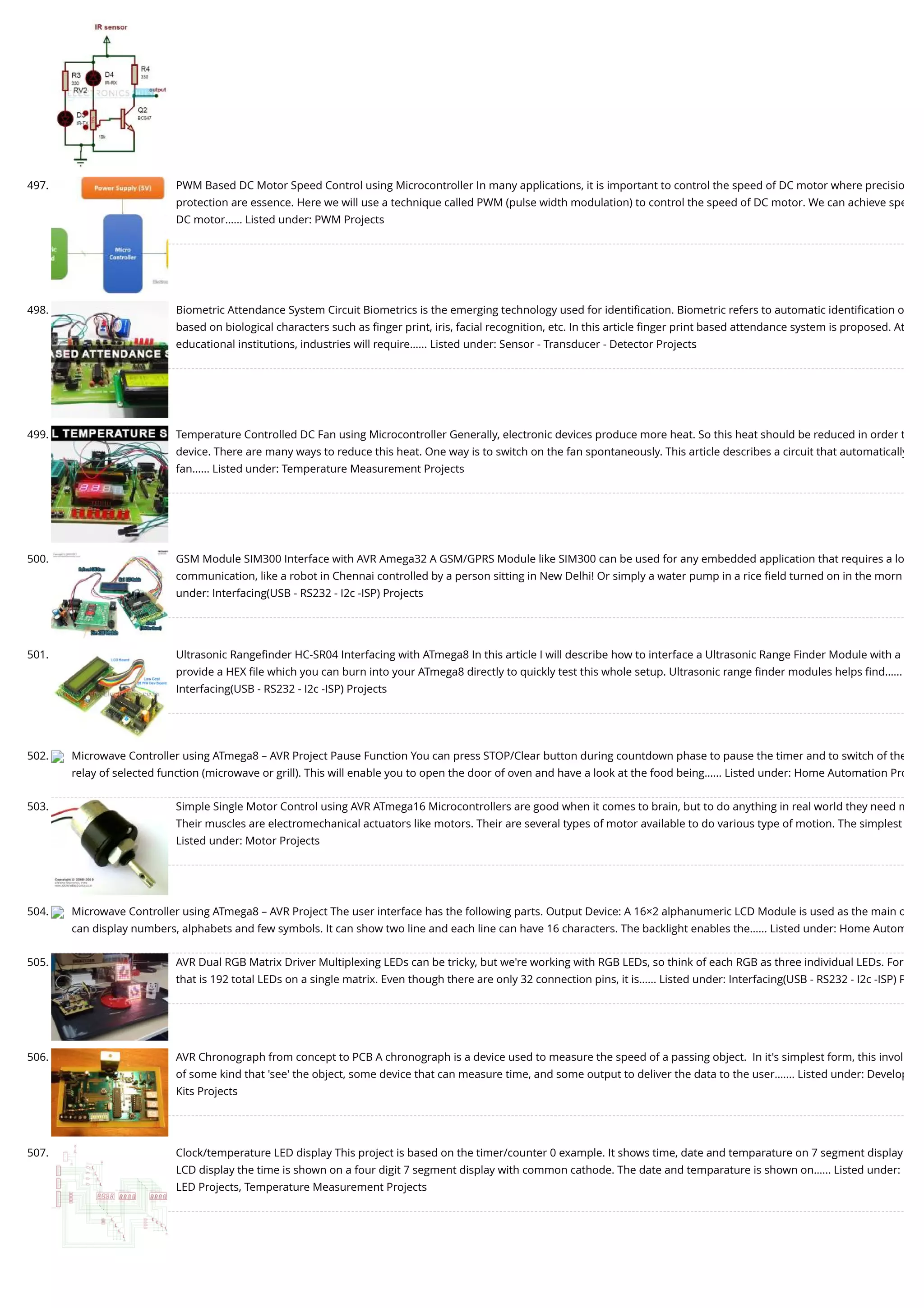 497. PWM Based DC Motor Speed Control using Microcontroller In many applications, it is important to control the speed of DC motor where precisio protection are essence. Here we will use a technique called PWM (pulse width modulation) to control the speed of DC motor. We can achieve spe DC motor…... Listed under: PWM Projects 498. Biometric Attendance System Circuit Biometrics is the emerging technology used for identiﬁcation. Biometric refers to automatic identiﬁcation o based on biological characters such as ﬁnger print, iris, facial recognition, etc. In this article ﬁnger print based attendance system is proposed. At educational institutions, industries will require…... Listed under: Sensor - Transducer - Detector Projects 499. Temperature Controlled DC Fan using Microcontroller Generally, electronic devices produce more heat. So this heat should be reduced in order t device. There are many ways to reduce this heat. One way is to switch on the fan spontaneously. This article describes a circuit that automatically fan…... Listed under: Temperature Measurement Projects 500. GSM Module SIM300 Interface with AVR Amega32 A GSM/GPRS Module like SIM300 can be used for any embedded application that requires a lo communication, like a robot in Chennai controlled by a person sitting in New Delhi! Or simply a water pump in a rice ﬁeld turned on in the morn under: Interfacing(USB - RS232 - I2c -ISP) Projects 501. Ultrasonic Rangeﬁnder HC-SR04 Interfacing with ATmega8 In this article I will describe how to interface a Ultrasonic Range Finder Module with a provide a HEX ﬁle which you can burn into your ATmega8 directly to quickly test this whole setup. Ultrasonic range ﬁnder modules helps ﬁnd…... Interfacing(USB - RS232 - I2c -ISP) Projects 502. Microwave Controller using ATmega8 – AVR Project Pause Function You can press STOP/Clear button during countdown phase to pause the timer and to switch of the relay of selected function (microwave or grill). This will enable you to open the door of oven and have a look at the food being…... Listed under: Home Automation Pro 503. Simple Single Motor Control using AVR ATmega16 Microcontrollers are good when it comes to brain, but to do anything in real world they need m Their muscles are electromechanical actuators like motors. Their are several types of motor available to do various type of motion. The simplest Listed under: Motor Projects 504. Microwave Controller using ATmega8 – AVR Project The user interface has the following parts. Output Device: A 16×2 alphanumeric LCD Module is used as the main o can display numbers, alphabets and few symbols. It can show two line and each line can have 16 characters. The backlight enables the…... Listed under: Home Autom 505. AVR Dual RGB Matrix Driver Multiplexing LEDs can be tricky, but we're working with RGB LEDs, so think of each RGB as three individual LEDs. For that is 192 total LEDs on a single matrix. Even though there are only 32 connection pins, it is…... Listed under: Interfacing(USB - RS232 - I2c -ISP) P 506. AVR Chronograph from concept to PCB A chronograph is a device used to measure the speed of a passing object.  In it's simplest form, this invol of some kind that 'see' the object, some device that can measure time, and some output to deliver the data to the user.…... Listed under: Develop Kits Projects 507. Clock/temperature LED display This project is based on the timer/counter 0 example. It shows time, date and temparature on 7 segment display LCD display the time is shown on a four digit 7 segment display with common cathode. The date and temparature is shown on…... Listed under: LED Projects, Temperature Measurement Projects 