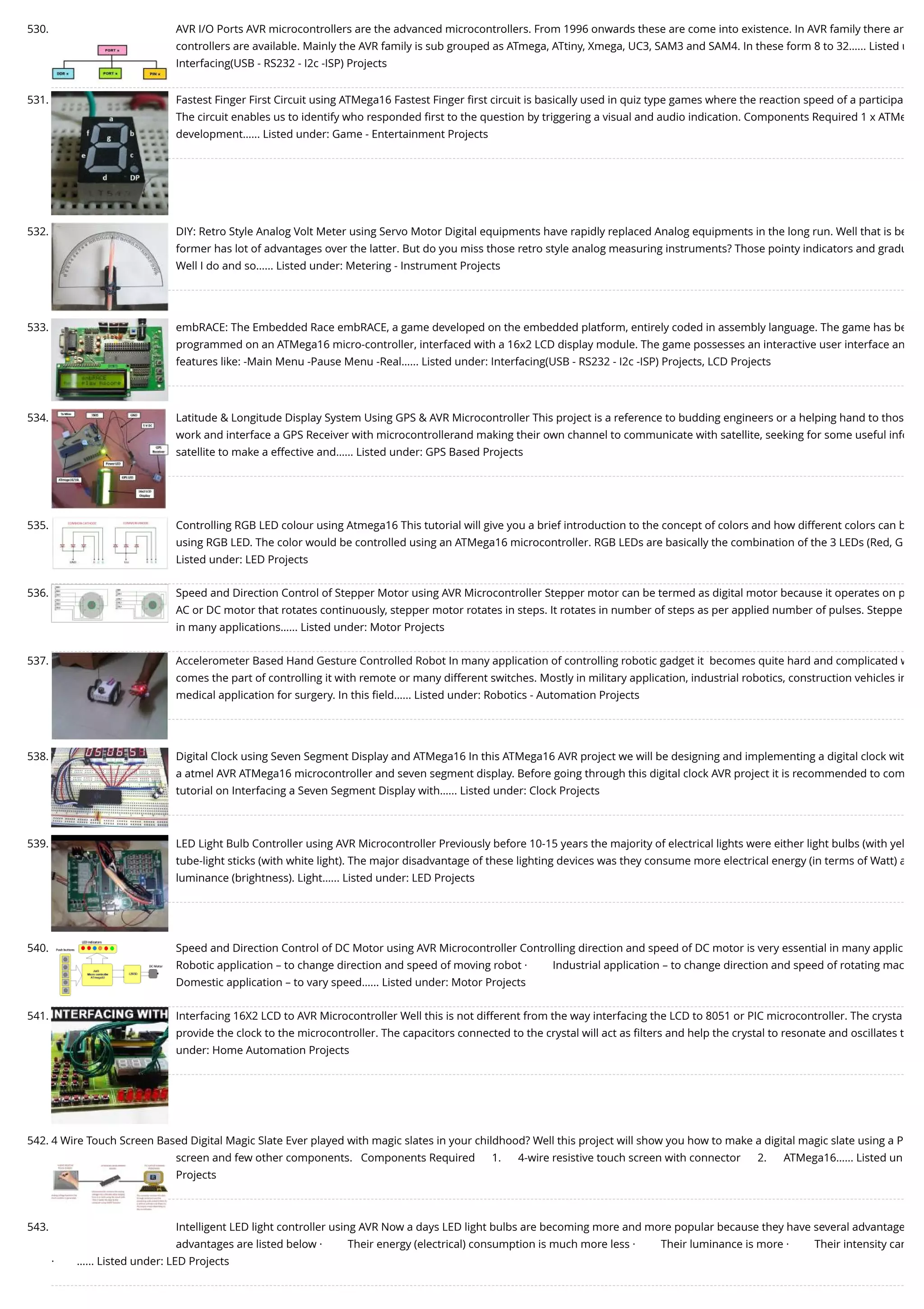 530. AVR I/O Ports AVR microcontrollers are the advanced microcontrollers. From 1996 onwards these are come into existence. In AVR family there ar controllers are available. Mainly the AVR family is sub grouped as ATmega, ATtiny, Xmega, UC3, SAM3 and SAM4. In these form 8 to 32…... Listed u Interfacing(USB - RS232 - I2c -ISP) Projects 531. Fastest Finger First Circuit using ATMega16 Fastest Finger ﬁrst circuit is basically used in quiz type games where the reaction speed of a participa The circuit enables us to identify who responded ﬁrst to the question by triggering a visual and audio indication. Components Required 1 x ATMe development…... Listed under: Game - Entertainment Projects 532. DIY: Retro Style Analog Volt Meter using Servo Motor Digital equipments have rapidly replaced Analog equipments in the long run. Well that is be former has lot of advantages over the latter. But do you miss those retro style analog measuring instruments? Those pointy indicators and gradu Well I do and so…... Listed under: Metering - Instrument Projects 533. embRACE: The Embedded Race embRACE, a game developed on the embedded platform, entirely coded in assembly language. The game has be programmed on an ATMega16 micro-controller, interfaced with a 16x2 LCD display module. The game possesses an interactive user interface an features like: -Main Menu -Pause Menu -Real…... Listed under: Interfacing(USB - RS232 - I2c -ISP) Projects, LCD Projects 534. Latitude & Longitude Display System Using GPS & AVR Microcontroller This project is a reference to budding engineers or a helping hand to thos work and interface a GPS Receiver with microcontrollerand making their own channel to communicate with satellite, seeking for some useful info satellite to make a effective and…... Listed under: GPS Based Projects 535. Controlling RGB LED colour using Atmega16 This tutorial will give you a brief introduction to the concept of colors and how different colors can b using RGB LED. The color would be controlled using an ATMega16 microcontroller. RGB LEDs are basically the combination of the 3 LEDs (Red, G Listed under: LED Projects 536. Speed and Direction Control of Stepper Motor using AVR Microcontroller Stepper motor can be termed as digital motor because it operates on p AC or DC motor that rotates continuously, stepper motor rotates in steps. It rotates in number of steps as per applied number of pulses. Steppe in many applications…... Listed under: Motor Projects 537. Accelerometer Based Hand Gesture Controlled Robot In many application of controlling robotic gadget it  becomes quite hard and complicated w comes the part of controlling it with remote or many different switches. Mostly in military application, industrial robotics, construction vehicles in medical application for surgery. In this ﬁeld…... Listed under: Robotics - Automation Projects 538. Digital Clock using Seven Segment Display and ATMega16 In this ATMega16 AVR project we will be designing and implementing a digital clock wit a atmel AVR ATMega16 microcontroller and seven segment display. Before going through this digital clock AVR project it is recommended to com tutorial on Interfacing a Seven Segment Display with…... Listed under: Clock Projects 539. LED Light Bulb Controller using AVR Microcontroller Previously before 10-15 years the majority of electrical lights were either light bulbs (with yel tube-light sticks (with white light). The major disadvantage of these lighting devices was they consume more electrical energy (in terms of Watt) a luminance (brightness). Light…... Listed under: LED Projects 540. Speed and Direction Control of DC Motor using AVR Microcontroller Controlling direction and speed of DC motor is very essential in many applic Robotic application – to change direction and speed of moving robot ·         Industrial application – to change direction and speed of rotating mac Domestic application – to vary speed…... Listed under: Motor Projects 541. Interfacing 16X2 LCD to AVR Microcontroller Well this is not different from the way interfacing the LCD to 8051 or PIC microcontroller. The crysta provide the clock to the microcontroller. The capacitors connected to the crystal will act as ﬁlters and help the crystal to resonate and oscillates t under: Home Automation Projects 542. 4 Wire Touch Screen Based Digital Magic Slate Ever played with magic slates in your childhood? Well this project will show you how to make a digital magic slate using a P screen and few other components.   Components Required      1.      4-wire resistive touch screen with connector      2.      ATMega16…... Listed un Projects 543. Intelligent LED light controller using AVR Now a days LED light bulbs are becoming more and more popular because they have several advantage advantages are listed below ·         Their energy (electrical) consumption is much more less ·         Their luminance is more ·         Their intensity can ·        …... Listed under: LED Projects 