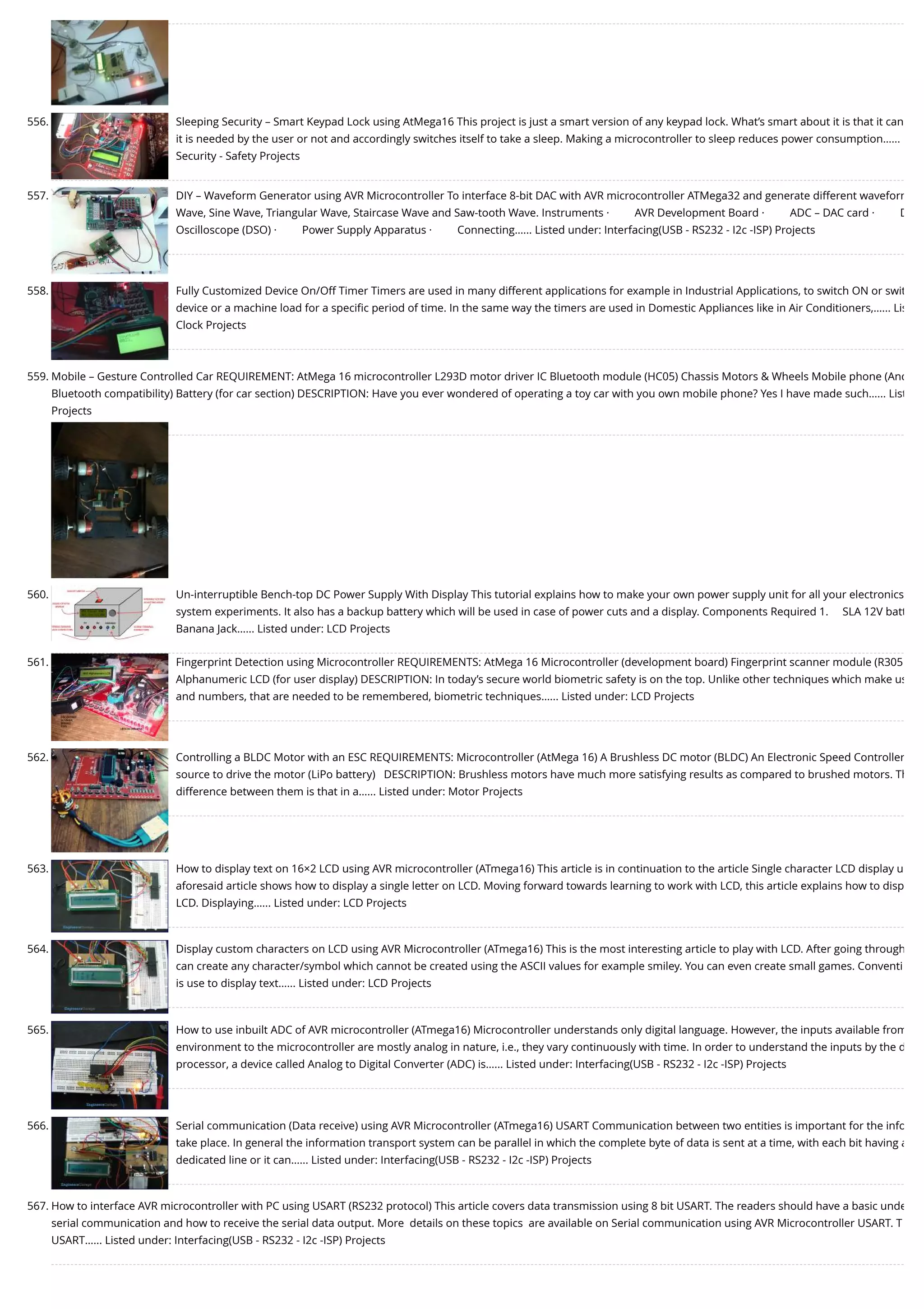 556. Sleeping Security – Smart Keypad Lock using AtMega16 This project is just a smart version of any keypad lock. What’s smart about it is that it can it is needed by the user or not and accordingly switches itself to take a sleep. Making a microcontroller to sleep reduces power consumption…... Security - Safety Projects 557. DIY – Waveform Generator using AVR Microcontroller To interface 8-bit DAC with AVR microcontroller ATMega32 and generate different waveform Wave, Sine Wave, Triangular Wave, Staircase Wave and Saw-tooth Wave. Instruments ·         AVR Development Board ·         ADC – DAC card ·         D Oscilloscope (DSO) ·         Power Supply Apparatus ·         Connecting…... Listed under: Interfacing(USB - RS232 - I2c -ISP) Projects 558. Fully Customized Device On/Off Timer Timers are used in many different applications for example in Industrial Applications, to switch ON or swit device or a machine load for a speciﬁc period of time. In the same way the timers are used in Domestic Appliances like in Air Conditioners,…... Lis Clock Projects 559. Mobile – Gesture Controlled Car REQUIREMENT: AtMega 16 microcontroller L293D motor driver IC Bluetooth module (HC05) Chassis Motors & Wheels Mobile phone (And Bluetooth compatibility) Battery (for car section) DESCRIPTION: Have you ever wondered of operating a toy car with you own mobile phone? Yes I have made such…... List Projects 560. Un-interruptible Bench-top DC Power Supply With Display This tutorial explains how to make your own power supply unit for all your electronics system experiments. It also has a backup battery which will be used in case of power cuts and a display. Components Required 1.     SLA 12V batt Banana Jack…... Listed under: LCD Projects 561. Fingerprint Detection using Microcontroller REQUIREMENTS: AtMega 16 Microcontroller (development board) Fingerprint scanner module (R305 Alphanumeric LCD (for user display) DESCRIPTION: In today’s secure world biometric safety is on the top. Unlike other techniques which make us and numbers, that are needed to be remembered, biometric techniques…... Listed under: LCD Projects 562. Controlling a BLDC Motor with an ESC REQUIREMENTS: Microcontroller (AtMega 16) A Brushless DC motor (BLDC) An Electronic Speed Controller source to drive the motor (LiPo battery)   DESCRIPTION: Brushless motors have much more satisfying results as compared to brushed motors. Th difference between them is that in a…... Listed under: Motor Projects 563. How to display text on 16×2 LCD using AVR microcontroller (ATmega16) This article is in continuation to the article Single character LCD display u aforesaid article shows how to display a single letter on LCD. Moving forward towards learning to work with LCD, this article explains how to disp LCD. Displaying…... Listed under: LCD Projects 564. Display custom characters on LCD using AVR Microcontroller (ATmega16) This is the most interesting article to play with LCD. After going through can create any character/symbol which cannot be created using the ASCII values for example smiley. You can even create small games. Conventi is use to display text…... Listed under: LCD Projects 565. How to use inbuilt ADC of AVR microcontroller (ATmega16) Microcontroller understands only digital language. However, the inputs available from environment to the microcontroller are mostly analog in nature, i.e., they vary continuously with time. In order to understand the inputs by the d processor, a device called Analog to Digital Converter (ADC) is…... Listed under: Interfacing(USB - RS232 - I2c -ISP) Projects 566. Serial communication (Data receive) using AVR Microcontroller (ATmega16) USART Communication between two entities is important for the info take place. In general the information transport system can be parallel in which the complete byte of data is sent at a time, with each bit having a dedicated line or it can…... Listed under: Interfacing(USB - RS232 - I2c -ISP) Projects 567. How to interface AVR microcontroller with PC using USART (RS232 protocol) This article covers data transmission using 8 bit USART. The readers should have a basic unde serial communication and how to receive the serial data output. More  details on these topics  are available on Serial communication using AVR Microcontroller USART. T USART…... Listed under: Interfacing(USB - RS232 - I2c -ISP) Projects 