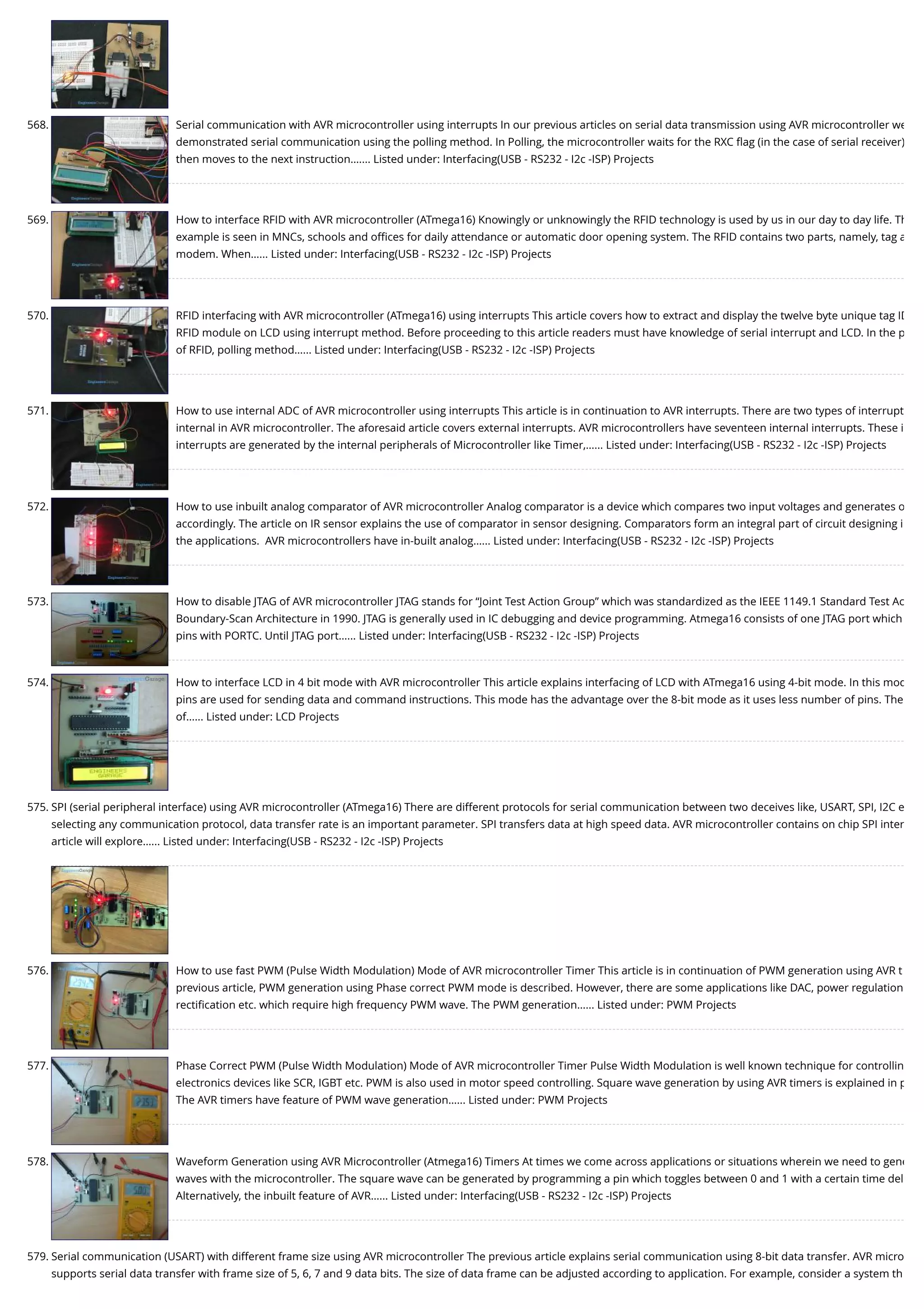 568. Serial communication with AVR microcontroller using interrupts In our previous articles on serial data transmission using AVR microcontroller we demonstrated serial communication using the polling method. In Polling, the microcontroller waits for the RXC ﬂag (in the case of serial receiver) then moves to the next instruction.…... Listed under: Interfacing(USB - RS232 - I2c -ISP) Projects 569. How to interface RFID with AVR microcontroller (ATmega16) Knowingly or unknowingly the RFID technology is used by us in our day to day life. Th example is seen in MNCs, schools and oﬃces for daily attendance or automatic door opening system. The RFID contains two parts, namely, tag a modem. When…... Listed under: Interfacing(USB - RS232 - I2c -ISP) Projects 570. RFID interfacing with AVR microcontroller (ATmega16) using interrupts This article covers how to extract and display the twelve byte unique tag ID RFID module on LCD using interrupt method. Before proceeding to this article readers must have knowledge of serial interrupt and LCD. In the p of RFID, polling method…... Listed under: Interfacing(USB - RS232 - I2c -ISP) Projects 571. How to use internal ADC of AVR microcontroller using interrupts This article is in continuation to AVR interrupts. There are two types of interrupt internal in AVR microcontroller. The aforesaid article covers external interrupts. AVR microcontrollers have seventeen internal interrupts. These i interrupts are generated by the internal peripherals of Microcontroller like Timer,…... Listed under: Interfacing(USB - RS232 - I2c -ISP) Projects 572. How to use inbuilt analog comparator of AVR microcontroller Analog comparator is a device which compares two input voltages and generates o accordingly. The article on IR sensor explains the use of comparator in sensor designing. Comparators form an integral part of circuit designing i the applications.  AVR microcontrollers have in-built analog…... Listed under: Interfacing(USB - RS232 - I2c -ISP) Projects 573. How to disable JTAG of AVR microcontroller JTAG stands for “Joint Test Action Group” which was standardized as the IEEE 1149.1 Standard Test Ac Boundary-Scan Architecture in 1990. JTAG is generally used in IC debugging and device programming. Atmega16 consists of one JTAG port which pins with PORTC. Until JTAG port…... Listed under: Interfacing(USB - RS232 - I2c -ISP) Projects 574. How to interface LCD in 4 bit mode with AVR microcontroller This article explains interfacing of LCD with ATmega16 using 4-bit mode. In this mod pins are used for sending data and command instructions. This mode has the advantage over the 8-bit mode as it uses less number of pins. The of…... Listed under: LCD Projects 575. SPI (serial peripheral interface) using AVR microcontroller (ATmega16) There are different protocols for serial communication between two deceives like, USART, SPI, I2C e selecting any communication protocol, data transfer rate is an important parameter. SPI transfers data at high speed data. AVR microcontroller contains on chip SPI inter article will explore…... Listed under: Interfacing(USB - RS232 - I2c -ISP) Projects 576. How to use fast PWM (Pulse Width Modulation) Mode of AVR microcontroller Timer This article is in continuation of PWM generation using AVR t previous article, PWM generation using Phase correct PWM mode is described. However, there are some applications like DAC, power regulation rectiﬁcation etc. which require high frequency PWM wave. The PWM generation…... Listed under: PWM Projects 577. Phase Correct PWM (Pulse Width Modulation) Mode of AVR microcontroller Timer Pulse Width Modulation is well known technique for controllin electronics devices like SCR, IGBT etc. PWM is also used in motor speed controlling. Square wave generation by using AVR timers is explained in p The AVR timers have feature of PWM wave generation…... Listed under: PWM Projects 578. Waveform Generation using AVR Microcontroller (Atmega16) Timers At times we come across applications or situations wherein we need to gene waves with the microcontroller. The square wave can be generated by programming a pin which toggles between 0 and 1 with a certain time del Alternatively, the inbuilt feature of AVR…... Listed under: Interfacing(USB - RS232 - I2c -ISP) Projects 579. Serial communication (USART) with different frame size using AVR microcontroller The previous article explains serial communication using 8-bit data transfer. AVR micro supports serial data transfer with frame size of 5, 6, 7 and 9 data bits. The size of data frame can be adjusted according to application. For example, consider a system th 