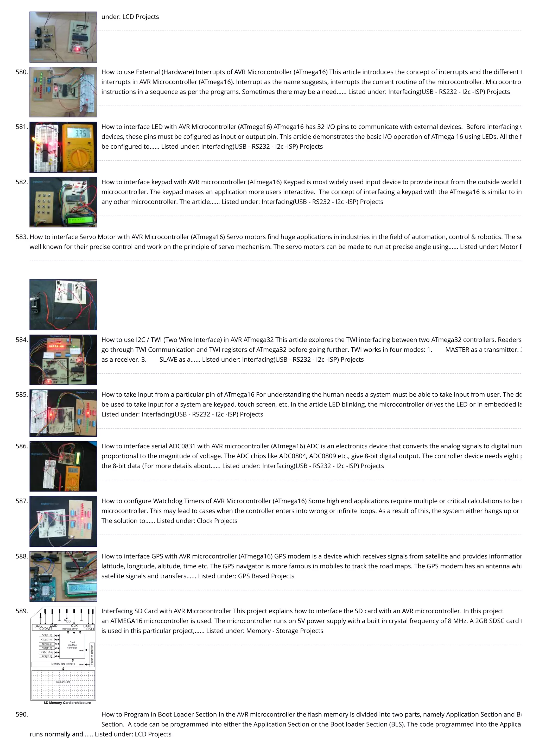 under: LCD Projects 580. How to use External (Hardware) Interrupts of AVR Microcontroller (ATmega16) This article introduces the concept of interrupts and the different t interrupts in AVR Microcontroller (ATmega16). Interrupt as the name suggests, interrupts the current routine of the microcontroller. Microcontro instructions in a sequence as per the programs. Sometimes there may be a need…... Listed under: Interfacing(USB - RS232 - I2c -ISP) Projects 581. How to interface LED with AVR Microcontroller (ATmega16) ATmega16 has 32 I/O pins to communicate with external devices.  Before interfacing w devices, these pins must be coﬁgured as input or output pin. This article demonstrates the basic I/O operation of ATmega 16 using LEDs. All the f be conﬁgured to…... Listed under: Interfacing(USB - RS232 - I2c -ISP) Projects 582. How to interface keypad with AVR microcontroller (ATmega16) Keypad is most widely used input device to provide input from the outside world t microcontroller. The keypad makes an application more users interactive.  The concept of interfacing a keypad with the ATmega16 is similar to in any other microcontroller. The article…... Listed under: Interfacing(USB - RS232 - I2c -ISP) Projects 583. How to interface Servo Motor with AVR Microcontroller (ATmega16) Servo motors ﬁnd huge applications in industries in the ﬁeld of automation, control & robotics. The se well known for their precise control and work on the principle of servo mechanism. The servo motors can be made to run at precise angle using…... Listed under: Motor P 584. How to use I2C / TWI (Two Wire Interface) in AVR ATmega32 This article explores the TWI interfacing between two ATmega32 controllers. Readers go through TWI Communication and TWI registers of ATmega32 before going further. TWI works in four modes: 1.        MASTER as a transmitter. 2 as a receiver. 3.        SLAVE as a…... Listed under: Interfacing(USB - RS232 - I2c -ISP) Projects 585. How to take input from a particular pin of ATmega16 For understanding the human needs a system must be able to take input from user. The de be used to take input for a system are keypad, touch screen, etc. In the article LED blinking, the microcontroller drives the LED or in embedded la Listed under: Interfacing(USB - RS232 - I2c -ISP) Projects 586. How to interface serial ADC0831 with AVR microcontroller (ATmega16) ADC is an electronics device that converts the analog signals to digital num proportional to the magnitude of voltage. The ADC chips like ADC0804, ADC0809 etc., give 8-bit digital output. The controller device needs eight p the 8-bit data (For more details about…... Listed under: Interfacing(USB - RS232 - I2c -ISP) Projects 587. How to conﬁgure Watchdog Timers of AVR Microcontroller (ATmega16) Some high end applications require multiple or critical calculations to be d microcontroller. This may lead to cases when the controller enters into wrong or inﬁnite loops. As a result of this, the system either hangs up or The solution to…... Listed under: Clock Projects 588. How to interface GPS with AVR microcontroller (ATmega16) GPS modem is a device which receives signals from satellite and provides information latitude, longitude, altitude, time etc. The GPS navigator is more famous in mobiles to track the road maps. The GPS modem has an antenna whi satellite signals and transfers…... Listed under: GPS Based Projects 589. Interfacing SD Card with AVR Microcontroller This project explains how to interface the SD card with an AVR microcontroller. In this project an ATMEGA16 microcontroller is used. The microcontroller runs on 5V power supply with a built in crystal frequency of 8 MHz. A 2GB SDSC card f is used in this particular project,…... Listed under: Memory - Storage Projects 590. How to Program in Boot Loader Section In the AVR microcontroller the ﬂash memory is divided into two parts, namely Application Section and Bo Section.  A code can be programmed into either the Application Section or the Boot loader Section (BLS). The code programmed into the Applica runs normally and…... Listed under: LCD Projects 