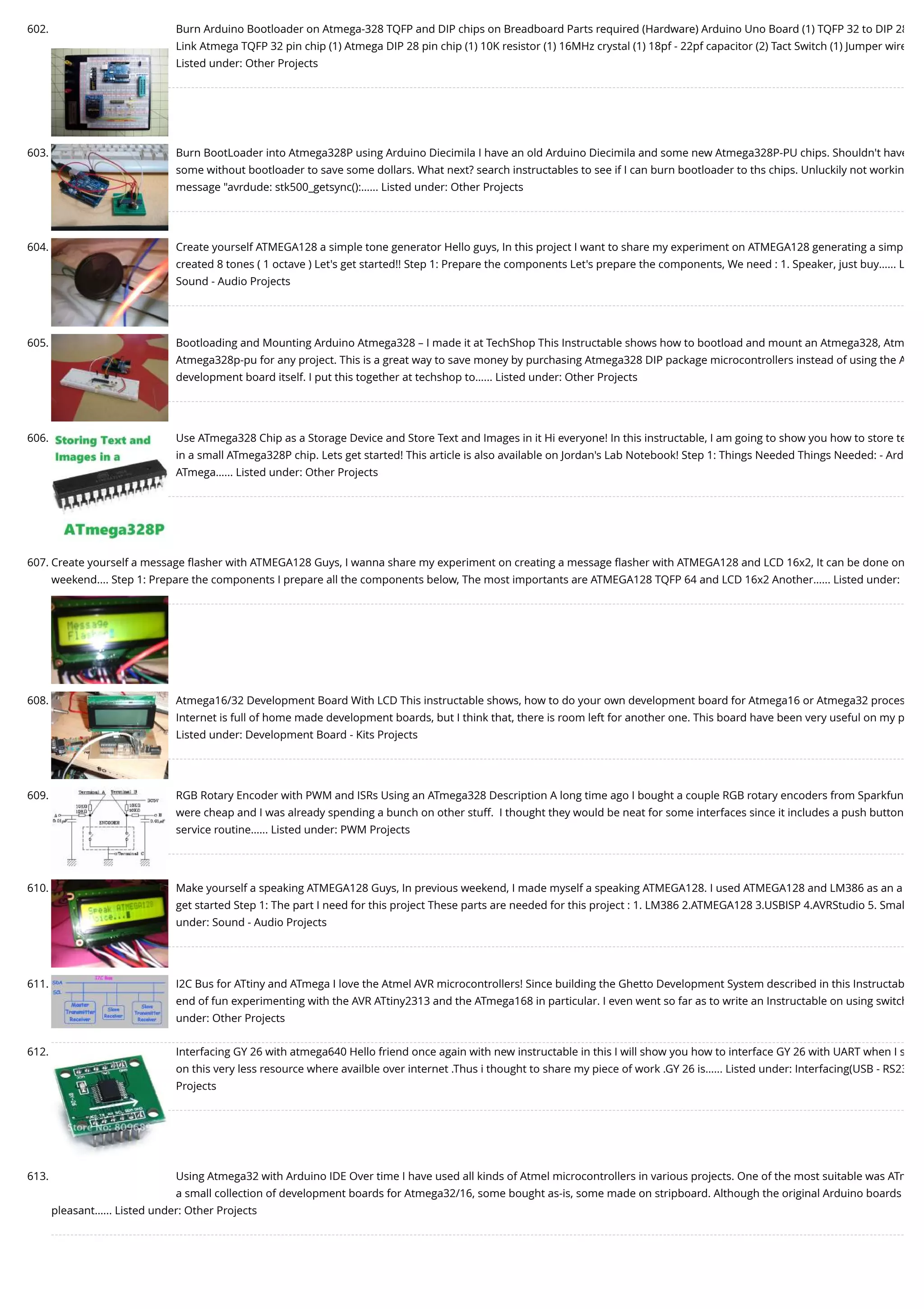 602. Burn Arduino Bootloader on Atmega-328 TQFP and DIP chips on Breadboard Parts required (Hardware) Arduino Uno Board (1) TQFP 32 to DIP 28 Link Atmega TQFP 32 pin chip (1) Atmega DIP 28 pin chip (1) 10K resistor (1) 16MHz crystal (1) 18pf - 22pf capacitor (2) Tact Switch (1) Jumper wire Listed under: Other Projects 603. Burn BootLoader into Atmega328P using Arduino Diecimila I have an old Arduino Diecimila and some new Atmega328P-PU chips. Shouldn't have some without bootloader to save some dollars. What next? search instructables to see if I can burn bootloader to ths chips. Unluckily not workin message "avrdude: stk500_getsync():…... Listed under: Other Projects 604. Create yourself ATMEGA128 a simple tone generator Hello guys, In this project I want to share my experiment on ATMEGA128 generating a simp created 8 tones ( 1 octave ) Let's get started!! Step 1: Prepare the components Let's prepare the components, We need : 1. Speaker, just buy…... L Sound - Audio Projects 605. Bootloading and Mounting Arduino Atmega328 – I made it at TechShop This Instructable shows how to bootload and mount an Atmega328, Atm Atmega328p-pu for any project. This is a great way to save money by purchasing Atmega328 DIP package microcontrollers instead of using the A development board itself. I put this together at techshop to…... Listed under: Other Projects 606. Use ATmega328 Chip as a Storage Device and Store Text and Images in it Hi everyone! In this instructable, I am going to show you how to store te in a small ATmega328P chip. Lets get started! This article is also available on Jordan's Lab Notebook! Step 1: Things Needed Things Needed: - Ard ATmega…... Listed under: Other Projects 607. Create yourself a message ﬂasher with ATMEGA128 Guys, I wanna share my experiment on creating a message ﬂasher with ATMEGA128 and LCD 16x2, It can be done on weekend.... Step 1: Prepare the components I prepare all the components below, The most importants are ATMEGA128 TQFP 64 and LCD 16x2 Another…... Listed under: 608. Atmega16/32 Development Board With LCD This instructable shows, how to do your own development board for Atmega16 or Atmega32 proces Internet is full of home made development boards, but I think that, there is room left for another one. This board have been very useful on my p Listed under: Development Board - Kits Projects 609. RGB Rotary Encoder with PWM and ISRs Using an ATmega328 Description A long time ago I bought a couple RGB rotary encoders from Sparkfun were cheap and I was already spending a bunch on other stuff.  I thought they would be neat for some interfaces since it includes a push button service routine…... Listed under: PWM Projects 610. Make yourself a speaking ATMEGA128 Guys, In previous weekend, I made myself a speaking ATMEGA128. I used ATMEGA128 and LM386 as an a get started Step 1: The part I need for this project These parts are needed for this project : 1. LM386 2.ATMEGA128 3.USBISP 4.AVRStudio 5. Smal under: Sound - Audio Projects 611. I2C Bus for ATtiny and ATmega I love the Atmel AVR microcontrollers! Since building the Ghetto Development System described in this Instructab end of fun experimenting with the AVR ATtiny2313 and the ATmega168 in particular. I even went so far as to write an Instructable on using switch under: Other Projects 612. Interfacing GY 26 with atmega640 Hello friend once again with new instructable in this I will show you how to interface GY 26 with UART when I s on this very less resource where availble over internet .Thus i thought to share my piece of work .GY 26 is…... Listed under: Interfacing(USB - RS23 Projects 613. Using Atmega32 with Arduino IDE Over time I have used all kinds of Atmel microcontrollers in various projects. One of the most suitable was ATm a small collection of development boards for Atmega32/16, some bought as-is, some made on stripboard. Although the original Arduino boards pleasant…... Listed under: Other Projects 