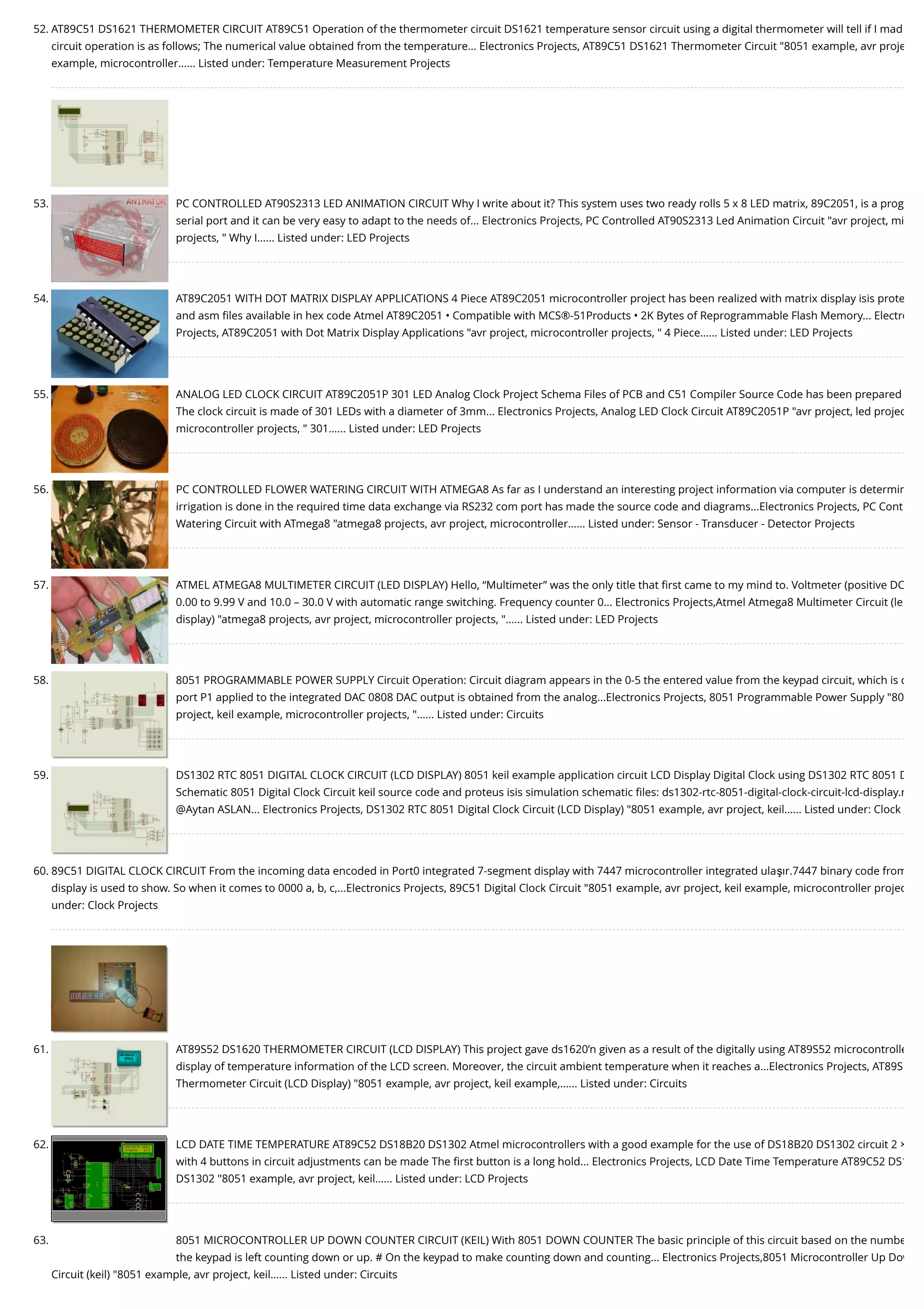 52. AT89C51 DS1621 THERMOMETER CIRCUIT AT89C51 Operation of the thermometer circuit DS1621 temperature sensor circuit using a digital thermometer will tell if I mad circuit operation is as follows; The numerical value obtained from the temperature... Electronics Projects, AT89C51 DS1621 Thermometer Circuit "8051 example, avr proje example, microcontroller…... Listed under: Temperature Measurement Projects 53. PC CONTROLLED AT90S2313 LED ANIMATION CIRCUIT Why I write about it? This system uses two ready rolls 5 x 8 LED matrix, 89C2051, is a prog serial port and it can be very easy to adapt to the needs of... Electronics Projects, PC Controlled AT90S2313 Led Animation Circuit "avr project, mi projects, " Why I…... Listed under: LED Projects 54. AT89C2051 WITH DOT MATRIX DISPLAY APPLICATIONS 4 Piece AT89C2051 microcontroller project has been realized with matrix display isis prote and asm ﬁles available in hex code Atmel AT89C2051 • Compatible with MCS®-51Products • 2K Bytes of Reprogrammable Flash Memory... Electro Projects, AT89C2051 with Dot Matrix Display Applications "avr project, microcontroller projects, " 4 Piece…... Listed under: LED Projects 55. ANALOG LED CLOCK CIRCUIT AT89C2051P 301 LED Analog Clock Project Schema Files of PCB and C51 Compiler Source Code has been prepared The clock circuit is made of 301 LEDs with a diameter of 3mm... Electronics Projects, Analog LED Clock Circuit AT89C2051P "avr project, led projec microcontroller projects, " 301…... Listed under: LED Projects 56. PC CONTROLLED FLOWER WATERING CIRCUIT WITH ATMEGA8 As far as I understand an interesting project information via computer is determin irrigation is done in the required time data exchange via RS232 com port has made the source code and diagrams...Electronics Projects, PC Cont Watering Circuit with ATmega8 "atmega8 projects, avr project, microcontroller…... Listed under: Sensor - Transducer - Detector Projects 57. ATMEL ATMEGA8 MULTIMETER CIRCUIT (LED DISPLAY) Hello, “Multimeter” was the only title that ﬁrst came to my mind to. Voltmeter (positive DC 0.00 to 9.99 V and 10.0 – 30.0 V with automatic range switching. Frequency counter 0... Electronics Projects,Atmel Atmega8 Multimeter Circuit (le display) "atmega8 projects, avr project, microcontroller projects, "…... Listed under: LED Projects 58. 8051 PROGRAMMABLE POWER SUPPLY Circuit Operation: Circuit diagram appears in the 0-5 the entered value from the keypad circuit, which is c port P1 applied to the integrated DAC 0808 DAC output is obtained from the analog...Electronics Projects, 8051 Programmable Power Supply "80 project, keil example, microcontroller projects, "…... Listed under: Circuits 59. DS1302 RTC 8051 DIGITAL CLOCK CIRCUIT (LCD DISPLAY) 8051 keil example application circuit LCD Display Digital Clock using DS1302 RTC 8051 D Schematic 8051 Digital Clock Circuit keil source code and proteus isis simulation schematic ﬁles: ds1302-rtc-8051-digital-clock-circuit-lcd-display.r @Aytan ASLAN... Electronics Projects, DS1302 RTC 8051 Digital Clock Circuit (LCD Display) "8051 example, avr project, keil…... Listed under: Clock 60. 89C51 DIGITAL CLOCK CIRCUIT From the incoming data encoded in Port0 integrated 7-segment display with 7447 microcontroller integrated ulaşır.7447 binary code from display is used to show. So when it comes to 0000 a, b, c,...Electronics Projects, 89C51 Digital Clock Circuit "8051 example, avr project, keil example, microcontroller projec under: Clock Projects 61. AT89S52 DS1620 THERMOMETER CIRCUIT (LCD DISPLAY) This project gave ds1620’n given as a result of the digitally using AT89S52 microcontrolle display of temperature information of the LCD screen. Moreover, the circuit ambient temperature when it reaches a...Electronics Projects, AT89S Thermometer Circuit (LCD Display) "8051 example, avr project, keil example,…... Listed under: Circuits 62. LCD DATE TIME TEMPERATURE AT89C52 DS18B20 DS1302 Atmel microcontrollers with a good example for the use of DS18B20 DS1302 circuit 2 × with 4 buttons in circuit adjustments can be made The ﬁrst button is a long hold... Electronics Projects, LCD Date Time Temperature AT89C52 DS1 DS1302 "8051 example, avr project, keil…... Listed under: LCD Projects 63. 8051 MICROCONTROLLER UP DOWN COUNTER CIRCUIT (KEIL) With 8051 DOWN COUNTER The basic principle of this circuit based on the numbe the keypad is left counting down or up. # On the keypad to make counting down and counting... Electronics Projects,8051 Microcontroller Up Dow Circuit (keil) "8051 example, avr project, keil…... Listed under: Circuits 