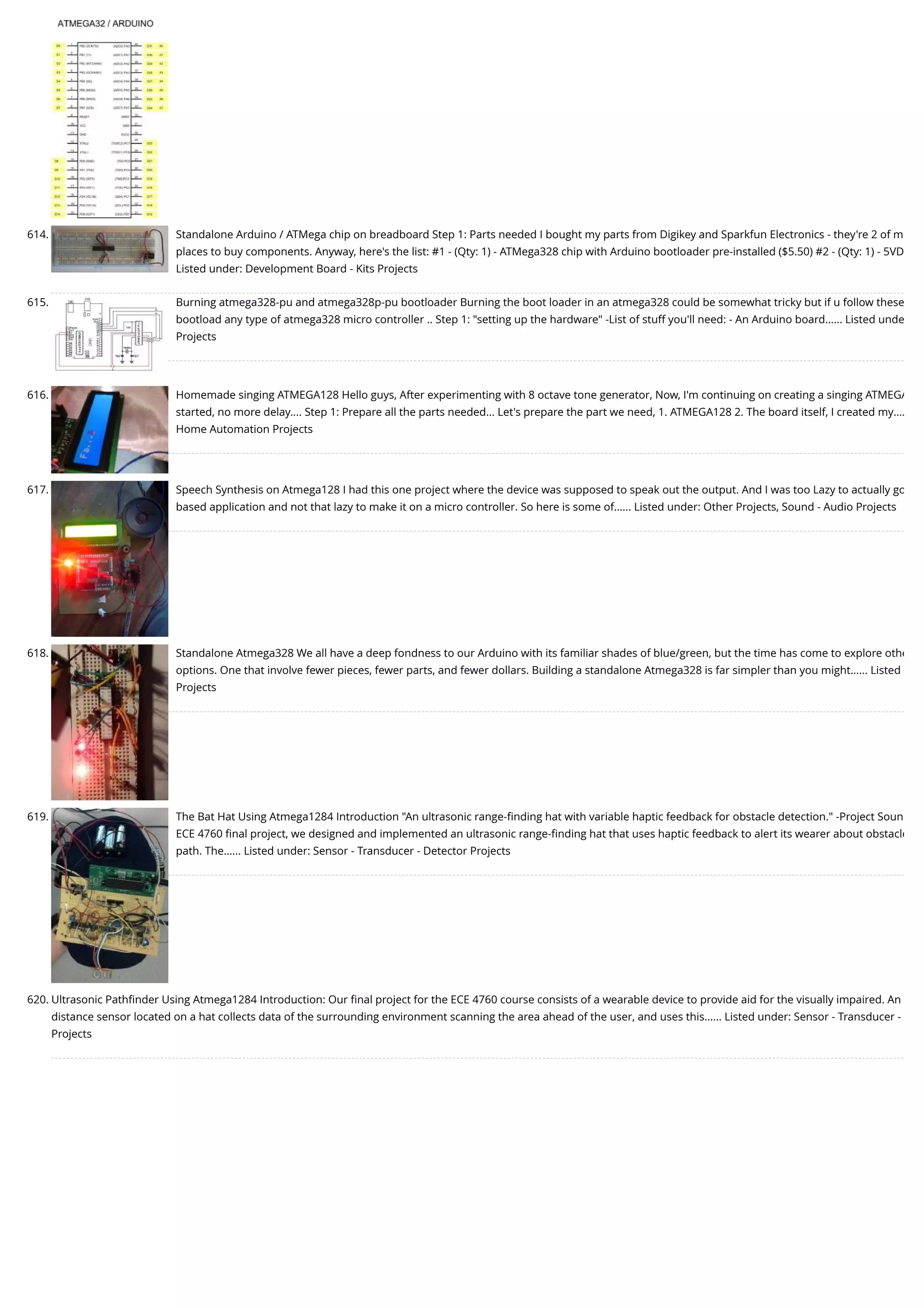 614. Standalone Arduino / ATMega chip on breadboard Step 1: Parts needed I bought my parts from Digikey and Sparkfun Electronics - they're 2 of m places to buy components. Anyway, here's the list: #1 - (Qty: 1) - ATMega328 chip with Arduino bootloader pre-installed ($5.50) #2 - (Qty: 1) - 5VD Listed under: Development Board - Kits Projects 615. Burning atmega328-pu and atmega328p-pu bootloader Burning the boot loader in an atmega328 could be somewhat tricky but if u follow these bootload any type of atmega328 micro controller .. Step 1: "setting up the hardware" -List of stuff you'll need: - An Arduino board…... Listed unde Projects 616. Homemade singing ATMEGA128 Hello guys, After experimenting with 8 octave tone generator, Now, I'm continuing on creating a singing ATMEGA started, no more delay.... Step 1: Prepare all the parts needed... Let's prepare the part we need, 1. ATMEGA128 2. The board itself, I created my…. Home Automation Projects 617. Speech Synthesis on Atmega128 I had this one project where the device was supposed to speak out the output. And I was too Lazy to actually go based application and not that lazy to make it on a micro controller. So here is some of…... Listed under: Other Projects, Sound - Audio Projects 618. Standalone Atmega328 We all have a deep fondness to our Arduino with its familiar shades of blue/green, but the time has come to explore othe options. One that involve fewer pieces, fewer parts, and fewer dollars. Building a standalone Atmega328 is far simpler than you might…... Listed Projects 619. The Bat Hat Using Atmega1284 Introduction "An ultrasonic range-ﬁnding hat with variable haptic feedback for obstacle detection." -Project Soun ECE 4760 ﬁnal project, we designed and implemented an ultrasonic range-ﬁnding hat that uses haptic feedback to alert its wearer about obstacle path. The…... Listed under: Sensor - Transducer - Detector Projects 620. Ultrasonic Pathﬁnder Using Atmega1284 Introduction: Our ﬁnal project for the ECE 4760 course consists of a wearable device to provide aid for the visually impaired. An distance sensor located on a hat collects data of the surrounding environment scanning the area ahead of the user, and uses this…... Listed under: Sensor - Transducer - Projects 