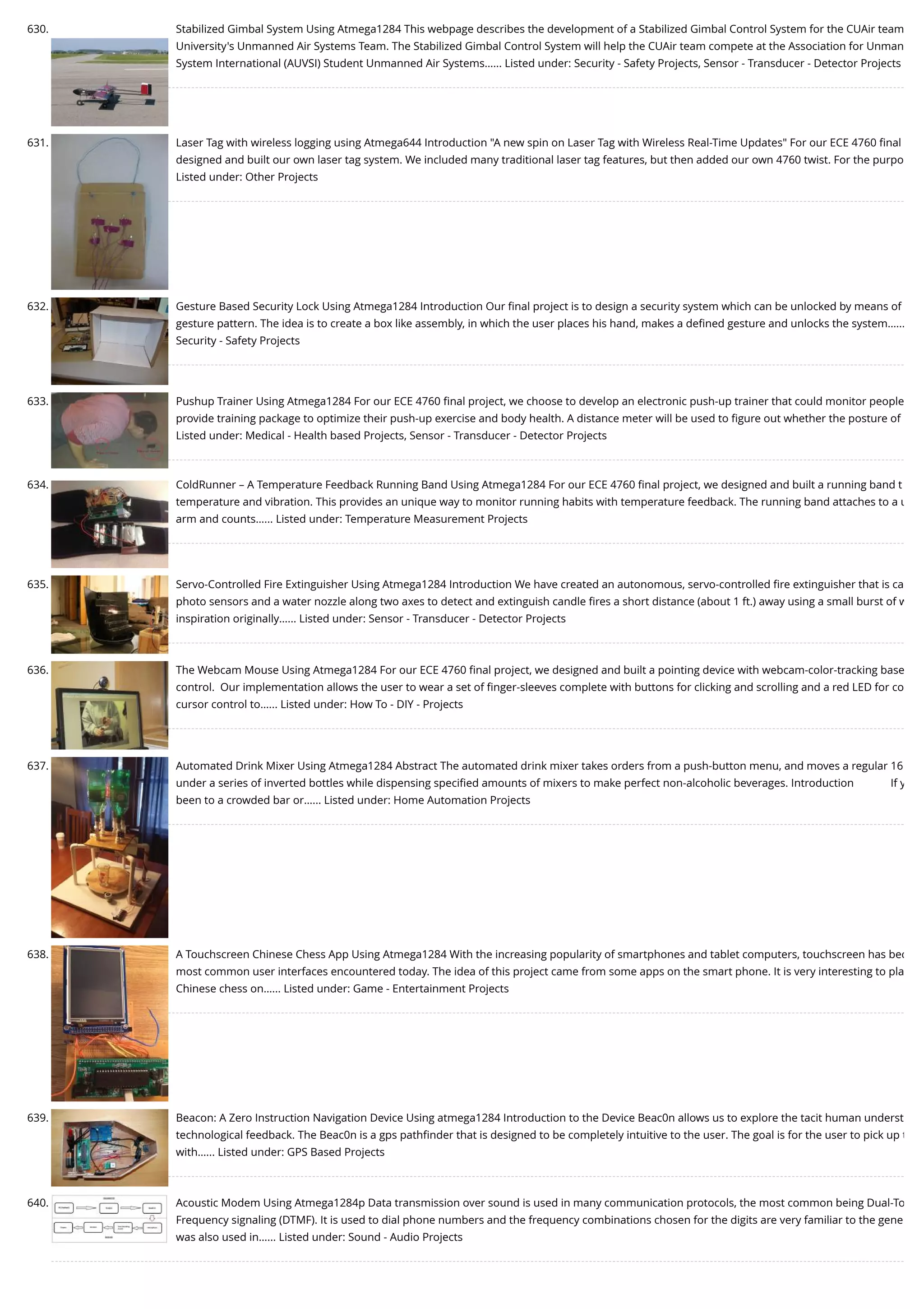 630. Stabilized Gimbal System Using Atmega1284 This webpage describes the development of a Stabilized Gimbal Control System for the CUAir team University's Unmanned Air Systems Team. The Stabilized Gimbal Control System will help the CUAir team compete at the Association for Unman System International (AUVSI) Student Unmanned Air Systems…... Listed under: Security - Safety Projects, Sensor - Transducer - Detector Projects 631. Laser Tag with wireless logging using Atmega644 Introduction "A new spin on Laser Tag with Wireless Real-Time Updates" For our ECE 4760 ﬁnal designed and built our own laser tag system. We included many traditional laser tag features, but then added our own 4760 twist. For the purpo Listed under: Other Projects 632. Gesture Based Security Lock Using Atmega1284 Introduction Our ﬁnal project is to design a security system which can be unlocked by means of gesture pattern. The idea is to create a box like assembly, in which the user places his hand, makes a deﬁned gesture and unlocks the system.….. Security - Safety Projects 633. Pushup Trainer Using Atmega1284 For our ECE 4760 ﬁnal project, we choose to develop an electronic push-up trainer that could monitor people provide training package to optimize their push-up exercise and body health. A distance meter will be used to ﬁgure out whether the posture of Listed under: Medical - Health based Projects, Sensor - Transducer - Detector Projects 634. ColdRunner – A Temperature Feedback Running Band Using Atmega1284 For our ECE 4760 ﬁnal project, we designed and built a running band t temperature and vibration. This provides an unique way to monitor running habits with temperature feedback. The running band attaches to a u arm and counts…... Listed under: Temperature Measurement Projects 635. Servo-Controlled Fire Extinguisher Using Atmega1284 Introduction We have created an autonomous, servo-controlled ﬁre extinguisher that is ca photo sensors and a water nozzle along two axes to detect and extinguish candle ﬁres a short distance (about 1 ft.) away using a small burst of w inspiration originally…... Listed under: Sensor - Transducer - Detector Projects 636. The Webcam Mouse Using Atmega1284 For our ECE 4760 ﬁnal project, we designed and built a pointing device with webcam-color-tracking base control.  Our implementation allows the user to wear a set of ﬁnger-sleeves complete with buttons for clicking and scrolling and a red LED for co cursor control to…... Listed under: How To - DIY - Projects 637. Automated Drink Mixer Using Atmega1284 Abstract The automated drink mixer takes orders from a push-button menu, and moves a regular 16 under a series of inverted bottles while dispensing speciﬁed amounts of mixers to make perfect non-alcoholic beverages. Introduction             If y been to a crowded bar or…... Listed under: Home Automation Projects 638. A Touchscreen Chinese Chess App Using Atmega1284 With the increasing popularity of smartphones and tablet computers, touchscreen has bec most common user interfaces encountered today. The idea of this project came from some apps on the smart phone. It is very interesting to pla Chinese chess on…... Listed under: Game - Entertainment Projects 639. Beacon: A Zero Instruction Navigation Device Using atmega1284 Introduction to the Device Beac0n allows us to explore the tacit human underst technological feedback. The Beac0n is a gps pathﬁnder that is designed to be completely intuitive to the user. The goal is for the user to pick up t with…... Listed under: GPS Based Projects 640. Acoustic Modem Using Atmega1284p Data transmission over sound is used in many communication protocols, the most common being Dual-To Frequency signaling (DTMF). It is used to dial phone numbers and the frequency combinations chosen for the digits are very familiar to the gene was also used in…... Listed under: Sound - Audio Projects 