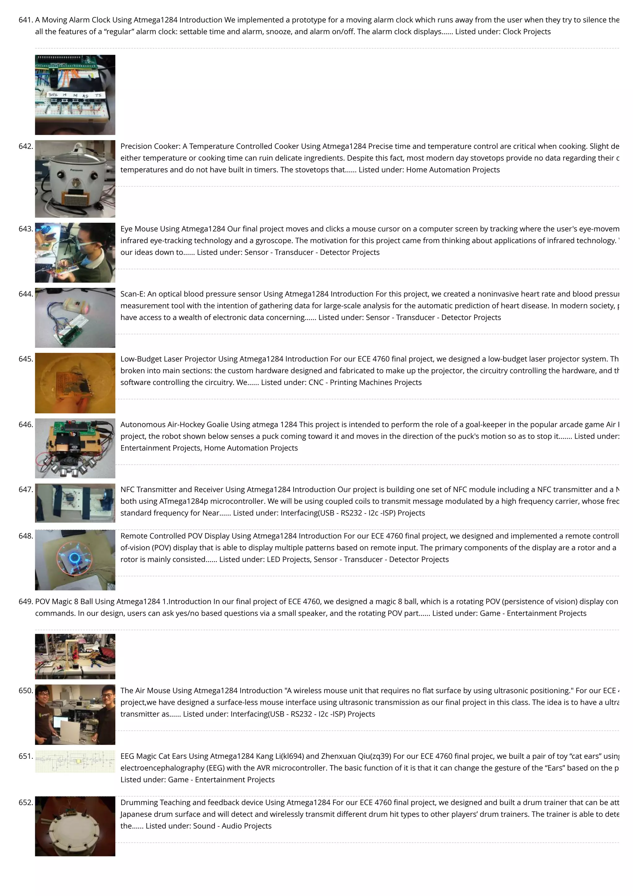 641. A Moving Alarm Clock Using Atmega1284 Introduction We implemented a prototype for a moving alarm clock which runs away from the user when they try to silence the all the features of a “regular” alarm clock: settable time and alarm, snooze, and alarm on/off. The alarm clock displays…... Listed under: Clock Projects 642. Precision Cooker: A Temperature Controlled Cooker Using Atmega1284 Precise time and temperature control are critical when cooking. Slight de either temperature or cooking time can ruin delicate ingredients. Despite this fact, most modern day stovetops provide no data regarding their c temperatures and do not have built in timers. The stovetops that…... Listed under: Home Automation Projects 643. Eye Mouse Using Atmega1284 Our ﬁnal project moves and clicks a mouse cursor on a computer screen by tracking where the user's eye-movem infrared eye-tracking technology and a gyroscope. The motivation for this project came from thinking about applications of infrared technology. W our ideas down to…... Listed under: Sensor - Transducer - Detector Projects 644. Scan-E: An optical blood pressure sensor Using Atmega1284 Introduction For this project, we created a noninvasive heart rate and blood pressur measurement tool with the intention of gathering data for large-scale analysis for the automatic prediction of heart disease. In modern society, p have access to a wealth of electronic data concerning…... Listed under: Sensor - Transducer - Detector Projects 645. Low-Budget Laser Projector Using Atmega1284 Introduction For our ECE 4760 ﬁnal project, we designed a low-budget laser projector system. Th broken into main sections: the custom hardware designed and fabricated to make up the projector, the circuitry controlling the hardware, and th software controlling the circuitry. We…... Listed under: CNC - Printing Machines Projects 646. Autonomous Air-Hockey Goalie Using atmega 1284 This project is intended to perform the role of a goal-keeper in the popular arcade game Air H project, the robot shown below senses a puck coming toward it and moves in the direction of the puck's motion so as to stop it.…... Listed under: Entertainment Projects, Home Automation Projects 647. NFC Transmitter and Receiver Using Atmega1284 Introduction Our project is building one set of NFC module including a NFC transmitter and a N both using ATmega1284p microcontroller. We will be using coupled coils to transmit message modulated by a high frequency carrier, whose freq standard frequency for Near…... Listed under: Interfacing(USB - RS232 - I2c -ISP) Projects 648. Remote Controlled POV Display Using Atmega1284 Introduction For our ECE 4760 ﬁnal project, we designed and implemented a remote controll of-vision (POV) display that is able to display multiple patterns based on remote input. The primary components of the display are a rotor and a rotor is mainly consisted…... Listed under: LED Projects, Sensor - Transducer - Detector Projects 649. POV Magic 8 Ball Using Atmega1284 1.Introduction In our ﬁnal project of ECE 4760, we designed a magic 8 ball, which is a rotating POV (persistence of vision) display con commands. In our design, users can ask yes/no based questions via a small speaker, and the rotating POV part…... Listed under: Game - Entertainment Projects 650. The Air Mouse Using Atmega1284 Introduction "A wireless mouse unit that requires no ﬂat surface by using ultrasonic positioning." For our ECE 4 project,we have designed a surface-less mouse interface using ultrasonic transmission as our ﬁnal project in this class. The idea is to have a ultra transmitter as…... Listed under: Interfacing(USB - RS232 - I2c -ISP) Projects 651. EEG Magic Cat Ears Using Atmega1284 Kang Li(kl694) and Zhenxuan Qiu(zq39) For our ECE 4760 ﬁnal projec, we built a pair of toy “cat ears” using electroencephalography (EEG) with the AVR microcontroller. The basic function of it is that it can change the gesture of the “Ears” based on the p Listed under: Game - Entertainment Projects 652. Drumming Teaching and feedback device Using Atmega1284 For our ECE 4760 ﬁnal project, we designed and built a drum trainer that can be att Japanese drum surface and will detect and wirelessly transmit different drum hit types to other players’ drum trainers. The trainer is able to dete the…... Listed under: Sound - Audio Projects 