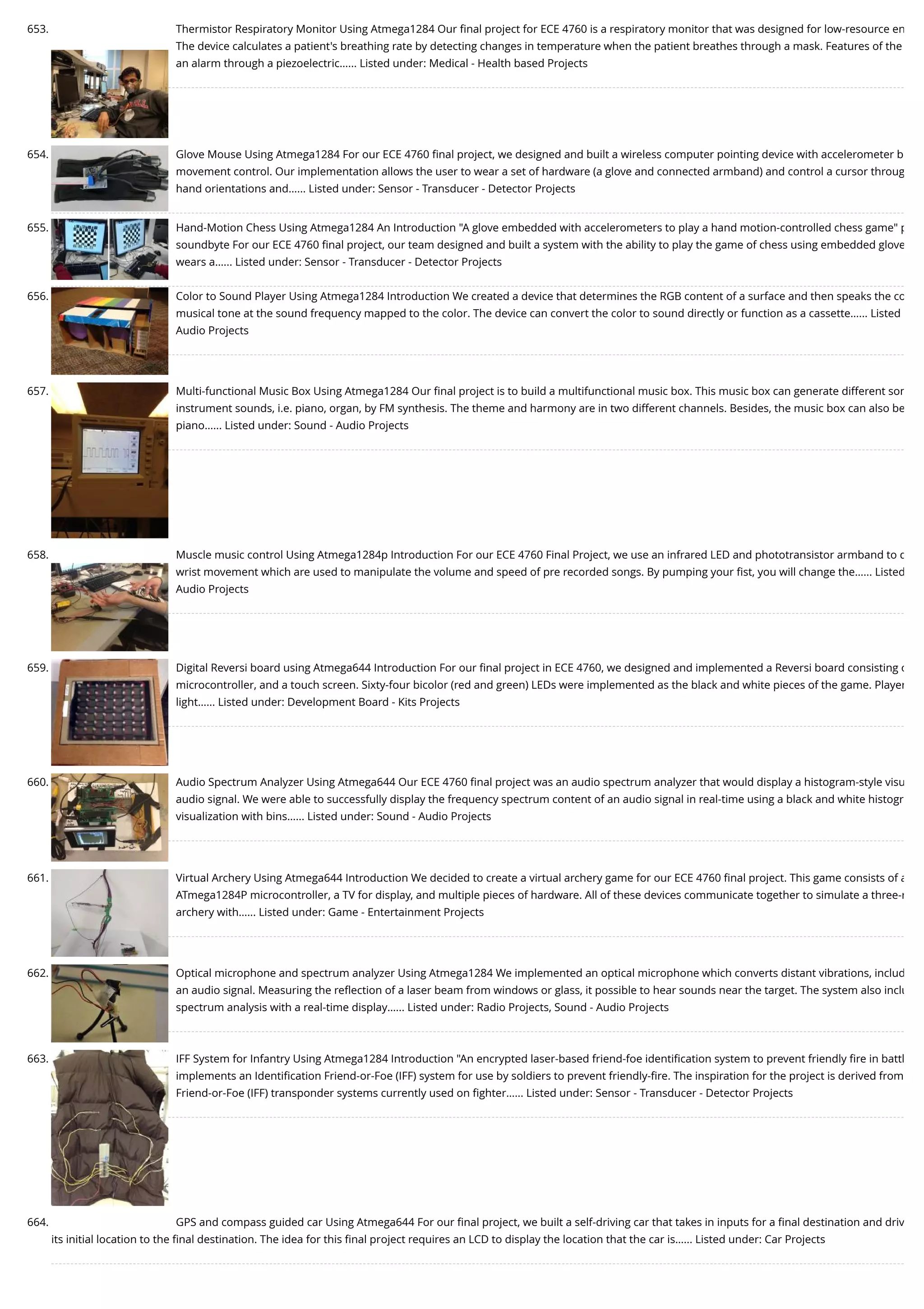 653. Thermistor Respiratory Monitor Using Atmega1284 Our ﬁnal project for ECE 4760 is a respiratory monitor that was designed for low-resource en The device calculates a patient's breathing rate by detecting changes in temperature when the patient breathes through a mask. Features of the an alarm through a piezoelectric…... Listed under: Medical - Health based Projects 654. Glove Mouse Using Atmega1284 For our ECE 4760 ﬁnal project, we designed and built a wireless computer pointing device with accelerometer b movement control. Our implementation allows the user to wear a set of hardware (a glove and connected armband) and control a cursor throug hand orientations and…... Listed under: Sensor - Transducer - Detector Projects 655. Hand-Motion Chess Using Atmega1284 An Introduction "A glove embedded with accelerometers to play a hand motion-controlled chess game" p soundbyte For our ECE 4760 ﬁnal project, our team designed and built a system with the ability to play the game of chess using embedded glove wears a…... Listed under: Sensor - Transducer - Detector Projects 656. Color to Sound Player Using Atmega1284 Introduction We created a device that determines the RGB content of a surface and then speaks the co musical tone at the sound frequency mapped to the color. The device can convert the color to sound directly or function as a cassette…... Listed Audio Projects 657. Multi-functional Music Box Using Atmega1284 Our ﬁnal project is to build a multifunctional music box. This music box can generate different son instrument sounds, i.e. piano, organ, by FM synthesis. The theme and harmony are in two different channels. Besides, the music box can also be piano…... Listed under: Sound - Audio Projects 658. Muscle music control Using Atmega1284p Introduction For our ECE 4760 Final Project, we use an infrared LED and phototransistor armband to d wrist movement which are used to manipulate the volume and speed of pre recorded songs. By pumping your ﬁst, you will change the…... Listed Audio Projects 659. Digital Reversi board using Atmega644 Introduction For our ﬁnal project in ECE 4760, we designed and implemented a Reversi board consisting o microcontroller, and a touch screen. Sixty-four bicolor (red and green) LEDs were implemented as the black and white pieces of the game. Player light…... Listed under: Development Board - Kits Projects 660. Audio Spectrum Analyzer Using Atmega644 Our ECE 4760 ﬁnal project was an audio spectrum analyzer that would display a histogram-style visu audio signal. We were able to successfully display the frequency spectrum content of an audio signal in real-time using a black and white histogr visualization with bins…... Listed under: Sound - Audio Projects 661. Virtual Archery Using Atmega644 Introduction We decided to create a virtual archery game for our ECE 4760 ﬁnal project. This game consists of a ATmega1284P microcontroller, a TV for display, and multiple pieces of hardware. All of these devices communicate together to simulate a three-r archery with…... Listed under: Game - Entertainment Projects 662. Optical microphone and spectrum analyzer Using Atmega1284 We implemented an optical microphone which converts distant vibrations, includ an audio signal. Measuring the reﬂection of a laser beam from windows or glass, it possible to hear sounds near the target. The system also inclu spectrum analysis with a real-time display…... Listed under: Radio Projects, Sound - Audio Projects 663. IFF System for Infantry Using Atmega1284 Introduction "An encrypted laser-based friend-foe identiﬁcation system to prevent friendly ﬁre in battl implements an Identiﬁcation Friend-or-Foe (IFF) system for use by soldiers to prevent friendly-ﬁre. The inspiration for the project is derived from Friend-or-Foe (IFF) transponder systems currently used on ﬁghter…... Listed under: Sensor - Transducer - Detector Projects 664. GPS and compass guided car Using Atmega644 For our ﬁnal project, we built a self-driving car that takes in inputs for a ﬁnal destination and driv its initial location to the ﬁnal destination. The idea for this ﬁnal project requires an LCD to display the location that the car is…... Listed under: Car Projects 