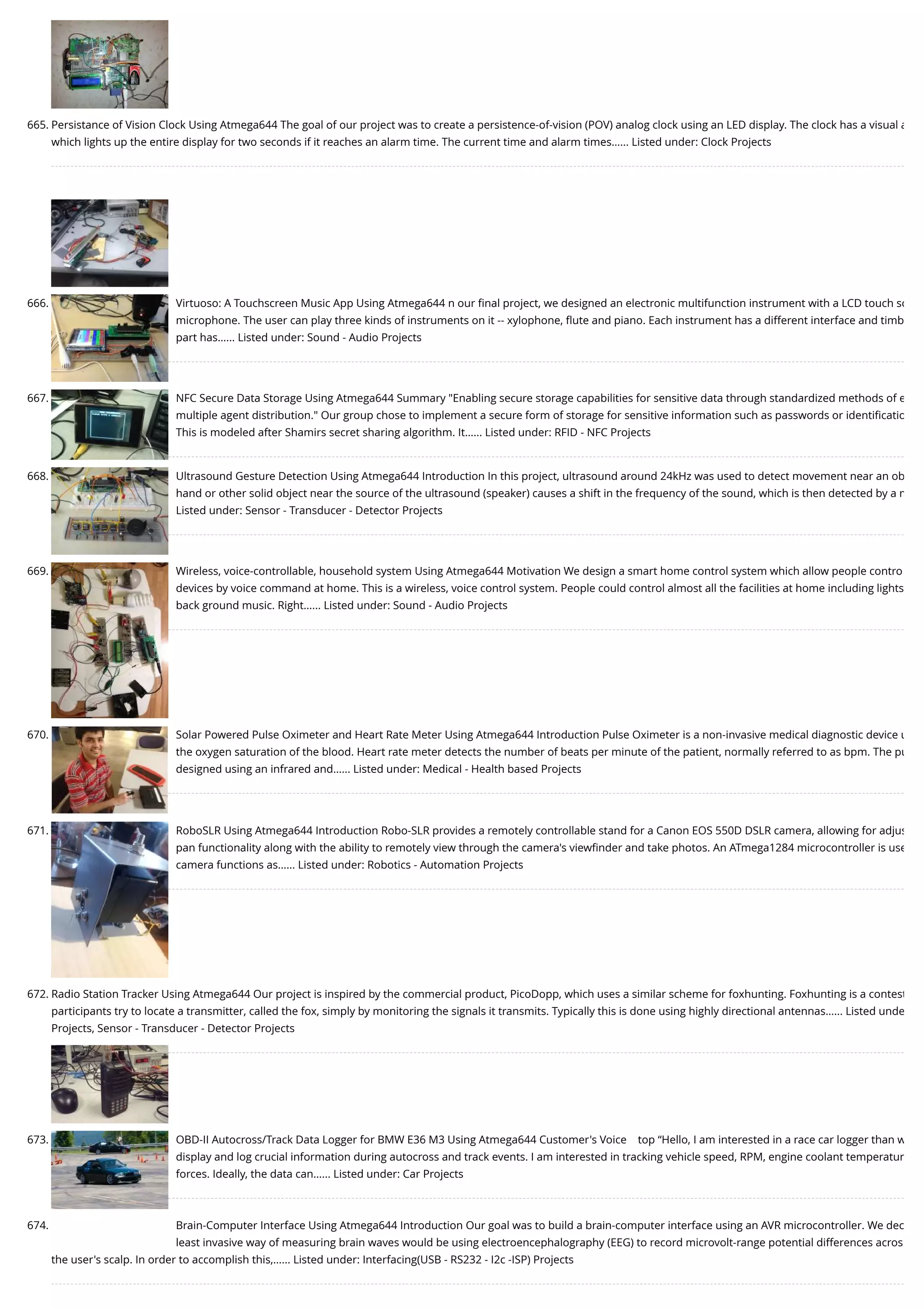 665. Persistance of Vision Clock Using Atmega644 The goal of our project was to create a persistence-of-vision (POV) analog clock using an LED display. The clock has a visual a which lights up the entire display for two seconds if it reaches an alarm time. The current time and alarm times…... Listed under: Clock Projects 666. Virtuoso: A Touchscreen Music App Using Atmega644 n our ﬁnal project, we designed an electronic multifunction instrument with a LCD touch sc microphone. The user can play three kinds of instruments on it -- xylophone, ﬂute and piano. Each instrument has a different interface and timb part has…... Listed under: Sound - Audio Projects 667. NFC Secure Data Storage Using Atmega644 Summary "Enabling secure storage capabilities for sensitive data through standardized methods of e multiple agent distribution." Our group chose to implement a secure form of storage for sensitive information such as passwords or identiﬁcatio This is modeled after Shamirs secret sharing algorithm. It…... Listed under: RFID - NFC Projects 668. Ultrasound Gesture Detection Using Atmega644 Introduction In this project, ultrasound around 24kHz was used to detect movement near an ob hand or other solid object near the source of the ultrasound (speaker) causes a shift in the frequency of the sound, which is then detected by a m Listed under: Sensor - Transducer - Detector Projects 669. Wireless, voice-controllable, household system Using Atmega644 Motivation We design a smart home control system which allow people contro devices by voice command at home. This is a wireless, voice control system. People could control almost all the facilities at home including lights back ground music. Right…... Listed under: Sound - Audio Projects 670. Solar Powered Pulse Oximeter and Heart Rate Meter Using Atmega644 Introduction Pulse Oximeter is a non-invasive medical diagnostic device u the oxygen saturation of the blood. Heart rate meter detects the number of beats per minute of the patient, normally referred to as bpm. The pu designed using an infrared and…... Listed under: Medical - Health based Projects 671. RoboSLR Using Atmega644 Introduction Robo-SLR provides a remotely controllable stand for a Canon EOS 550D DSLR camera, allowing for adjus pan functionality along with the ability to remotely view through the camera's viewﬁnder and take photos. An ATmega1284 microcontroller is use camera functions as…... Listed under: Robotics - Automation Projects 672. Radio Station Tracker Using Atmega644 Our project is inspired by the commercial product, PicoDopp, which uses a similar scheme for foxhunting. Foxhunting is a contest participants try to locate a transmitter, called the fox, simply by monitoring the signals it transmits. Typically this is done using highly directional antennas…... Listed unde Projects, Sensor - Transducer - Detector Projects 673. OBD-II Autocross/Track Data Logger for BMW E36 M3 Using Atmega644 Customer's Voice    top “Hello, I am interested in a race car logger than w display and log crucial information during autocross and track events. I am interested in tracking vehicle speed, RPM, engine coolant temperatur forces. Ideally, the data can…... Listed under: Car Projects 674. Brain-Computer Interface Using Atmega644 Introduction Our goal was to build a brain-computer interface using an AVR microcontroller. We dec least invasive way of measuring brain waves would be using electroencephalography (EEG) to record microvolt-range potential differences acros the user's scalp. In order to accomplish this,…... Listed under: Interfacing(USB - RS232 - I2c -ISP) Projects 