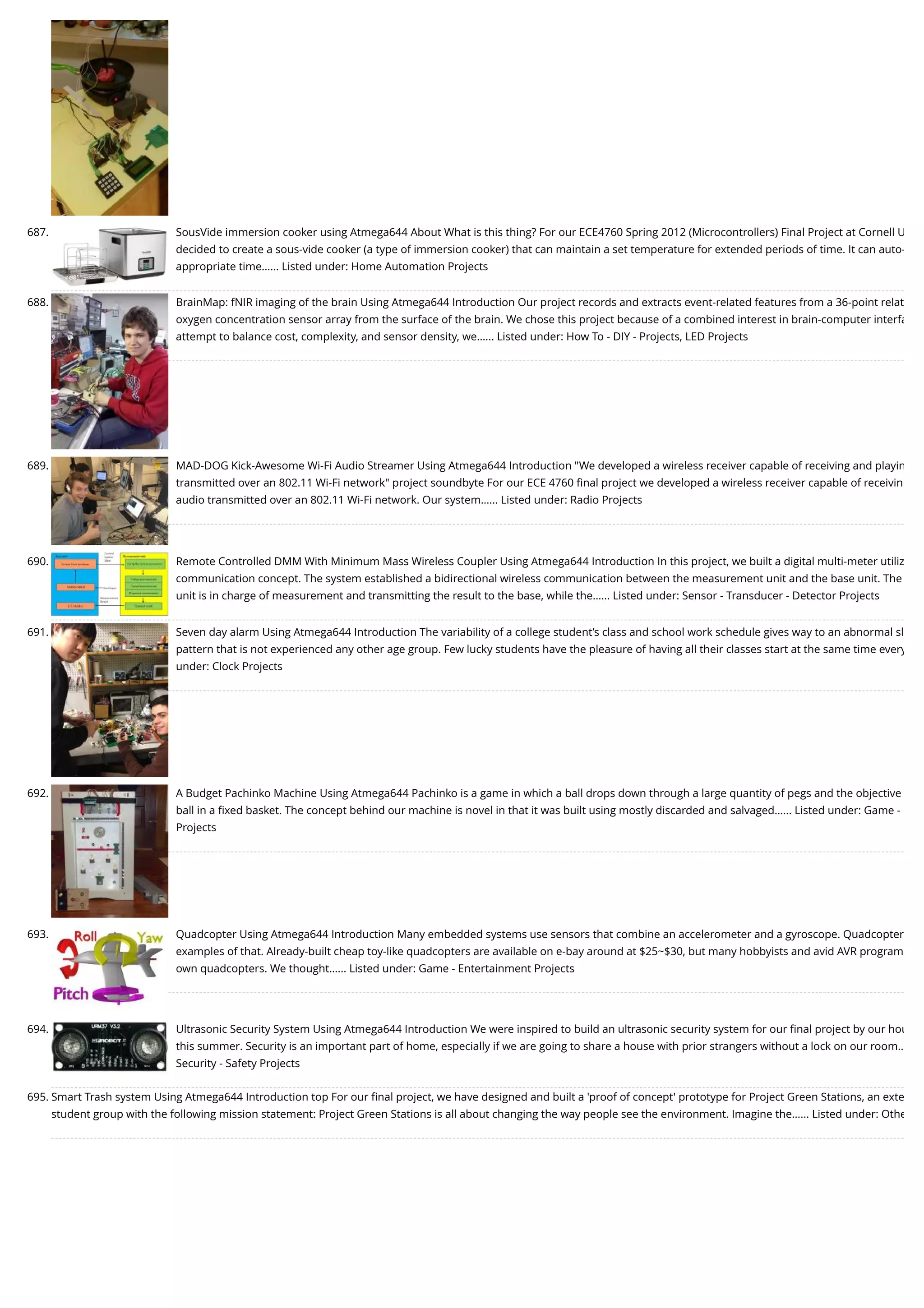 687. SousVide immersion cooker using Atmega644 About What is this thing? For our ECE4760 Spring 2012 (Microcontrollers) Final Project at Cornell U decided to create a sous-vide cooker (a type of immersion cooker) that can maintain a set temperature for extended periods of time. It can auto- appropriate time…... Listed under: Home Automation Projects 688. BrainMap: fNIR imaging of the brain Using Atmega644 Introduction Our project records and extracts event-related features from a 36-point relat oxygen concentration sensor array from the surface of the brain. We chose this project because of a combined interest in brain-computer interfa attempt to balance cost, complexity, and sensor density, we…... Listed under: How To - DIY - Projects, LED Projects 689. MAD-DOG Kick-Awesome Wi-Fi Audio Streamer Using Atmega644 Introduction "We developed a wireless receiver capable of receiving and playin transmitted over an 802.11 Wi-Fi network" project soundbyte For our ECE 4760 ﬁnal project we developed a wireless receiver capable of receivin audio transmitted over an 802.11 Wi-Fi network. Our system…... Listed under: Radio Projects 690. Remote Controlled DMM With Minimum Mass Wireless Coupler Using Atmega644 Introduction In this project, we built a digital multi-meter utiliz communication concept. The system established a bidirectional wireless communication between the measurement unit and the base unit. The unit is in charge of measurement and transmitting the result to the base, while the…... Listed under: Sensor - Transducer - Detector Projects 691. Seven day alarm Using Atmega644 Introduction The variability of a college student’s class and school work schedule gives way to an abnormal sl pattern that is not experienced any other age group. Few lucky students have the pleasure of having all their classes start at the same time every under: Clock Projects 692. A Budget Pachinko Machine Using Atmega644 Pachinko is a game in which a ball drops down through a large quantity of pegs and the objective ball in a ﬁxed basket. The concept behind our machine is novel in that it was built using mostly discarded and salvaged…... Listed under: Game - Projects 693. Quadcopter Using Atmega644 Introduction Many embedded systems use sensors that combine an accelerometer and a gyroscope. Quadcopter examples of that. Already-built cheap toy-like quadcopters are available on e-bay around at $25~$30, but many hobbyists and avid AVR program own quadcopters. We thought…... Listed under: Game - Entertainment Projects 694. Ultrasonic Security System Using Atmega644 Introduction We were inspired to build an ultrasonic security system for our ﬁnal project by our hou this summer. Security is an important part of home, especially if we are going to share a house with prior strangers without a lock on our room… Security - Safety Projects 695. Smart Trash system Using Atmega644 Introduction top For our ﬁnal project, we have designed and built a 'proof of concept' prototype for Project Green Stations, an exte student group with the following mission statement: Project Green Stations is all about changing the way people see the environment. Imagine the…... Listed under: Othe 