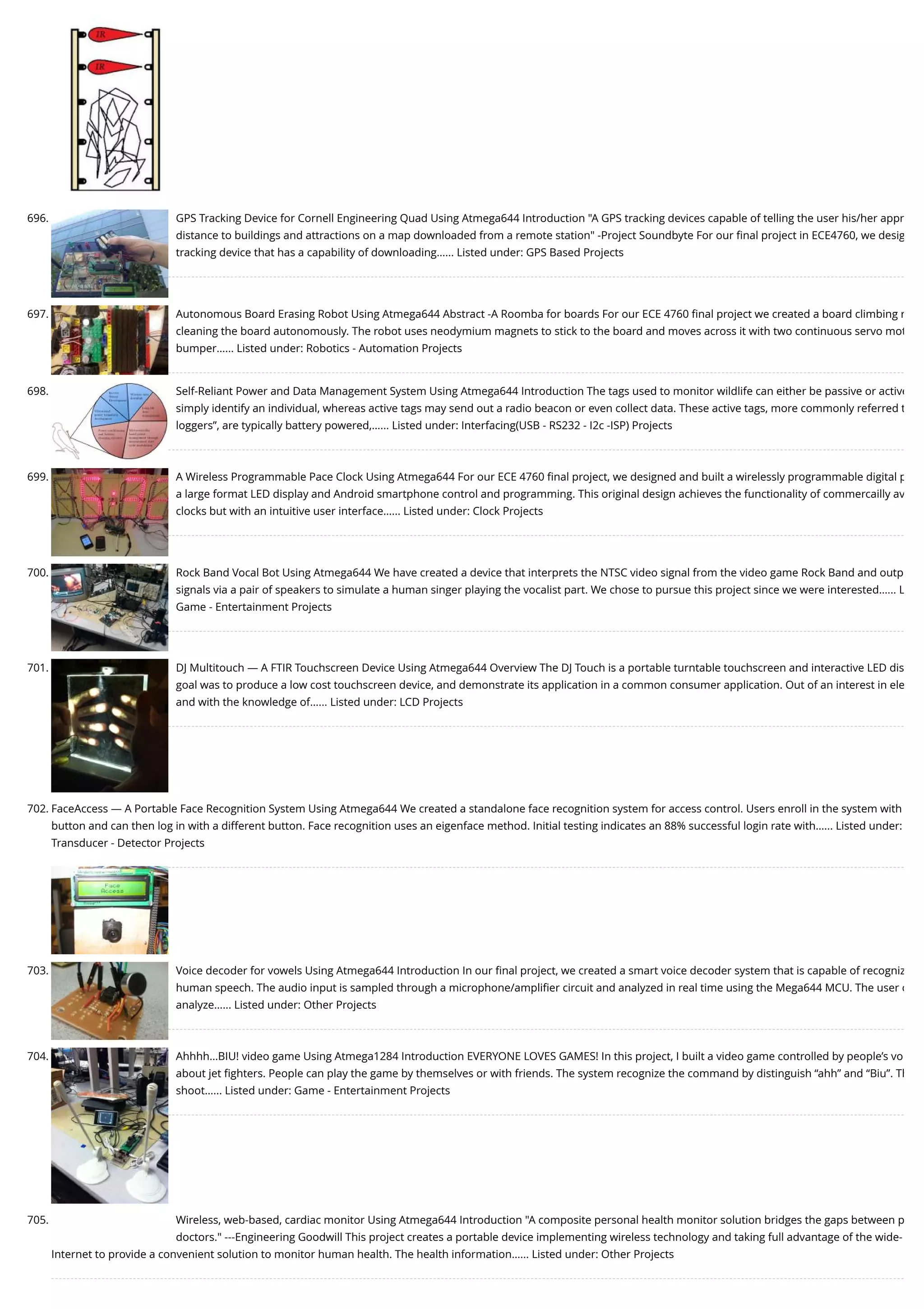 696. GPS Tracking Device for Cornell Engineering Quad Using Atmega644 Introduction "A GPS tracking devices capable of telling the user his/her appr distance to buildings and attractions on a map downloaded from a remote station" -Project Soundbyte For our ﬁnal project in ECE4760, we desig tracking device that has a capability of downloading…... Listed under: GPS Based Projects 697. Autonomous Board Erasing Robot Using Atmega644 Abstract -A Roomba for boards For our ECE 4760 ﬁnal project we created a board climbing r cleaning the board autonomously. The robot uses neodymium magnets to stick to the board and moves across it with two continuous servo mot bumper…... Listed under: Robotics - Automation Projects 698. Self-Reliant Power and Data Management System Using Atmega644 Introduction The tags used to monitor wildlife can either be passive or active simply identify an individual, whereas active tags may send out a radio beacon or even collect data. These active tags, more commonly referred t loggers”, are typically battery powered,…... Listed under: Interfacing(USB - RS232 - I2c -ISP) Projects 699. A Wireless Programmable Pace Clock Using Atmega644 For our ECE 4760 ﬁnal project, we designed and built a wirelessly programmable digital p a large format LED display and Android smartphone control and programming. This original design achieves the functionality of commercailly av clocks but with an intuitive user interface…... Listed under: Clock Projects 700. Rock Band Vocal Bot Using Atmega644 We have created a device that interprets the NTSC video signal from the video game Rock Band and outp signals via a pair of speakers to simulate a human singer playing the vocalist part. We chose to pursue this project since we were interested…... L Game - Entertainment Projects 701. DJ Multitouch — A FTIR Touchscreen Device Using Atmega644 Overview The DJ Touch is a portable turntable touchscreen and interactive LED dis goal was to produce a low cost touchscreen device, and demonstrate its application in a common consumer application. Out of an interest in ele and with the knowledge of…... Listed under: LCD Projects 702. FaceAccess — A Portable Face Recognition System Using Atmega644 We created a standalone face recognition system for access control. Users enroll in the system with button and can then log in with a different button. Face recognition uses an eigenface method. Initial testing indicates an 88% successful login rate with…... Listed under: Transducer - Detector Projects 703. Voice decoder for vowels Using Atmega644 Introduction In our ﬁnal project, we created a smart voice decoder system that is capable of recogniz human speech. The audio input is sampled through a microphone/ampliﬁer circuit and analyzed in real time using the Mega644 MCU. The user c analyze…... Listed under: Other Projects 704. Ahhhh…BIU! video game Using Atmega1284 Introduction EVERYONE LOVES GAMES! In this project, I built a video game controlled by people’s vo about jet ﬁghters. People can play the game by themselves or with friends. The system recognize the command by distinguish “ahh” and “Biu”. Th shoot…... Listed under: Game - Entertainment Projects 705. Wireless, web-based, cardiac monitor Using Atmega644 Introduction "A composite personal health monitor solution bridges the gaps between p doctors." ---Engineering Goodwill This project creates a portable device implementing wireless technology and taking full advantage of the wide- Internet to provide a convenient solution to monitor human health. The health information…... Listed under: Other Projects 