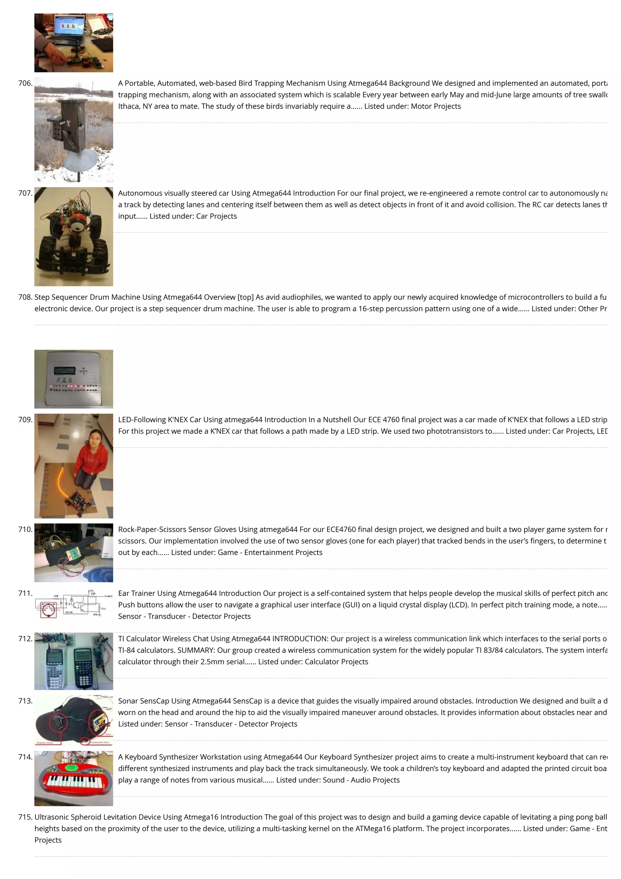 706. A Portable, Automated, web-based Bird Trapping Mechanism Using Atmega644 Background We designed and implemented an automated, porta trapping mechanism, along with an associated system which is scalable Every year between early May and mid-June large amounts of tree swallo Ithaca, NY area to mate. The study of these birds invariably require a…... Listed under: Motor Projects 707. Autonomous visually steered car Using Atmega644 Introduction For our ﬁnal project, we re-engineered a remote control car to autonomously na a track by detecting lanes and centering itself between them as well as detect objects in front of it and avoid collision. The RC car detects lanes th input…... Listed under: Car Projects 708. Step Sequencer Drum Machine Using Atmega644 Overview [top] As avid audiophiles, we wanted to apply our newly acquired knowledge of microcontrollers to build a fu electronic device. Our project is a step sequencer drum machine. The user is able to program a 16-step percussion pattern using one of a wide…... Listed under: Other Pr 709. LED-Following K'NEX Car Using atmega644 Introduction In a Nutshell Our ECE 4760 ﬁnal project was a car made of K'NEX that follows a LED strip For this project we made a K’NEX car that follows a path made by a LED strip. We used two phototransistors to…... Listed under: Car Projects, LED 710. Rock-Paper-Scissors Sensor Gloves Using atmega644 For our ECE4760 ﬁnal design project, we designed and built a two player game system for r scissors. Our implementation involved the use of two sensor gloves (one for each player) that tracked bends in the user’s ﬁngers, to determine t out by each…... Listed under: Game - Entertainment Projects 711. Ear Trainer Using Atmega644 Introduction Our project is a self-contained system that helps people develop the musical skills of perfect pitch and Push buttons allow the user to navigate a graphical user interface (GUI) on a liquid crystal display (LCD). In perfect pitch training mode, a note….. Sensor - Transducer - Detector Projects 712. TI Calculator Wireless Chat Using Atmega644 INTRODUCTION: Our project is a wireless communication link which interfaces to the serial ports o TI-84 calculators. SUMMARY: Our group created a wireless communication system for the widely popular TI 83/84 calculators. The system interfa calculator through their 2.5mm serial…... Listed under: Calculator Projects 713. Sonar SensCap Using Atmega644 SensCap is a device that guides the visually impaired around obstacles. Introduction We designed and built a d worn on the head and around the hip to aid the visually impaired maneuver around obstacles. It provides information about obstacles near and Listed under: Sensor - Transducer - Detector Projects 714. A Keyboard Synthesizer Workstation using Atmega644 Our Keyboard Synthesizer project aims to create a multi-instrument keyboard that can rec different synthesized instruments and play back the track simultaneously. We took a children’s toy keyboard and adapted the printed circuit boa play a range of notes from various musical…... Listed under: Sound - Audio Projects 715. Ultrasonic Spheroid Levitation Device Using Atmega16 Introduction The goal of this project was to design and build a gaming device capable of levitating a ping pong ball heights based on the proximity of the user to the device, utilizing a multi-tasking kernel on the ATMega16 platform. The project incorporates…... Listed under: Game - Ent Projects 