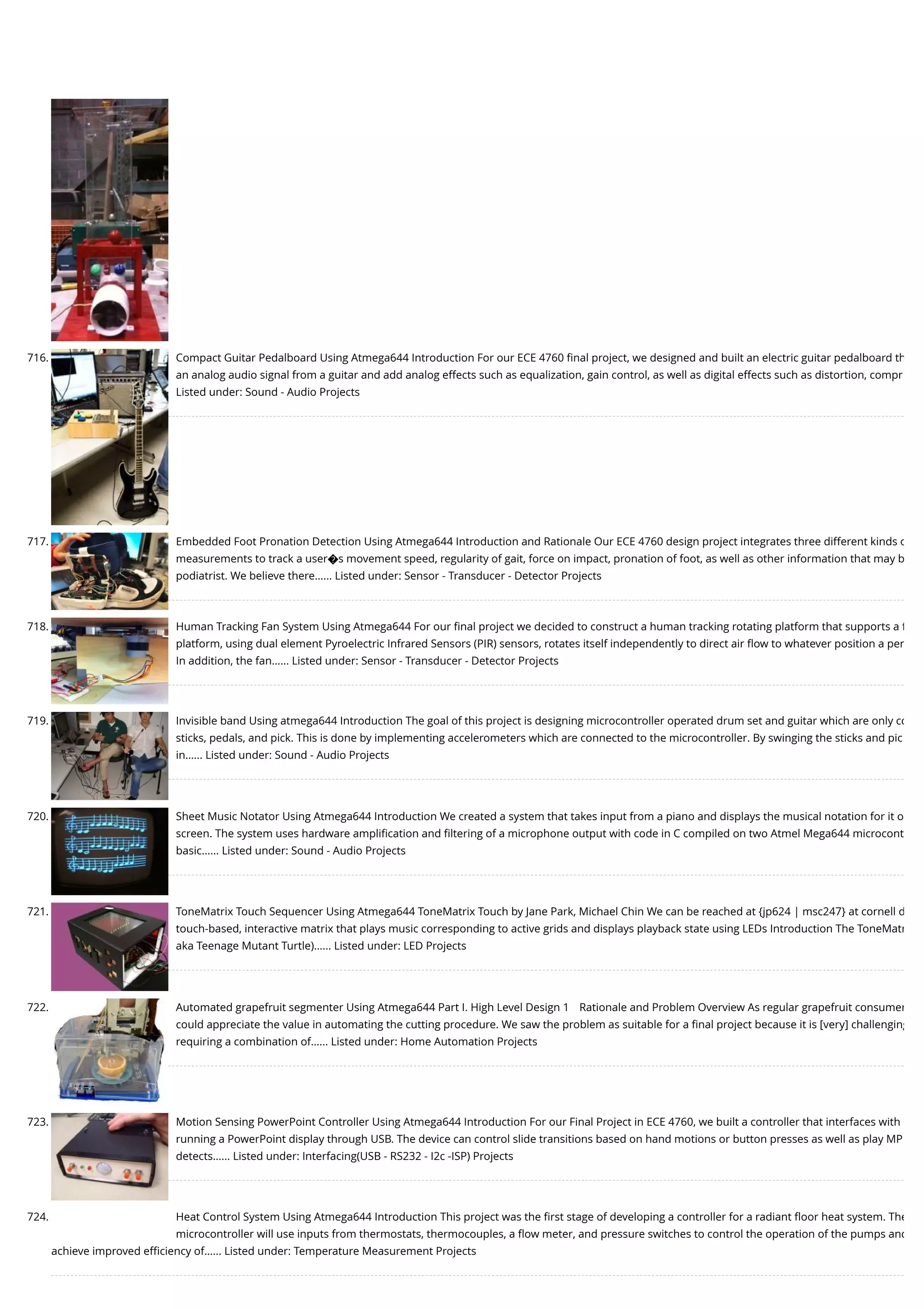 716. Compact Guitar Pedalboard Using Atmega644 Introduction For our ECE 4760 ﬁnal project, we designed and built an electric guitar pedalboard th an analog audio signal from a guitar and add analog effects such as equalization, gain control, as well as digital effects such as distortion, compr Listed under: Sound - Audio Projects 717. Embedded Foot Pronation Detection Using Atmega644 Introduction and Rationale Our ECE 4760 design project integrates three different kinds o measurements to track a user�s movement speed, regularity of gait, force on impact, pronation of foot, as well as other information that may b podiatrist. We believe there…... Listed under: Sensor - Transducer - Detector Projects 718. Human Tracking Fan System Using Atmega644 For our ﬁnal project we decided to construct a human tracking rotating platform that supports a f platform, using dual element Pyroelectric Infrared Sensors (PIR) sensors, rotates itself independently to direct air ﬂow to whatever position a per In addition, the fan…... Listed under: Sensor - Transducer - Detector Projects 719. Invisible band Using atmega644 Introduction The goal of this project is designing microcontroller operated drum set and guitar which are only co sticks, pedals, and pick. This is done by implementing accelerometers which are connected to the microcontroller. By swinging the sticks and pic in…... Listed under: Sound - Audio Projects 720. Sheet Music Notator Using Atmega644 Introduction We created a system that takes input from a piano and displays the musical notation for it o screen. The system uses hardware ampliﬁcation and ﬁltering of a microphone output with code in C compiled on two Atmel Mega644 microcont basic…... Listed under: Sound - Audio Projects 721. ToneMatrix Touch Sequencer Using Atmega644 ToneMatrix Touch by Jane Park, Michael Chin We can be reached at {jp624 | msc247} at cornell d touch-based, interactive matrix that plays music corresponding to active grids and displays playback state using LEDs Introduction The ToneMatr aka Teenage Mutant Turtle)…... Listed under: LED Projects 722. Automated grapefruit segmenter Using Atmega644 Part I. High Level Design 1 Rationale and Problem Overview As regular grapefruit consumer could appreciate the value in automating the cutting procedure. We saw the problem as suitable for a ﬁnal project because it is [very] challenging requiring a combination of…... Listed under: Home Automation Projects 723. Motion Sensing PowerPoint Controller Using Atmega644 Introduction For our Final Project in ECE 4760, we built a controller that interfaces with running a PowerPoint display through USB. The device can control slide transitions based on hand motions or button presses as well as play MP detects…... Listed under: Interfacing(USB - RS232 - I2c -ISP) Projects 724. Heat Control System Using Atmega644 Introduction This project was the ﬁrst stage of developing a controller for a radiant ﬂoor heat system. The microcontroller will use inputs from thermostats, thermocouples, a ﬂow meter, and pressure switches to control the operation of the pumps and achieve improved eﬃciency of…... Listed under: Temperature Measurement Projects 