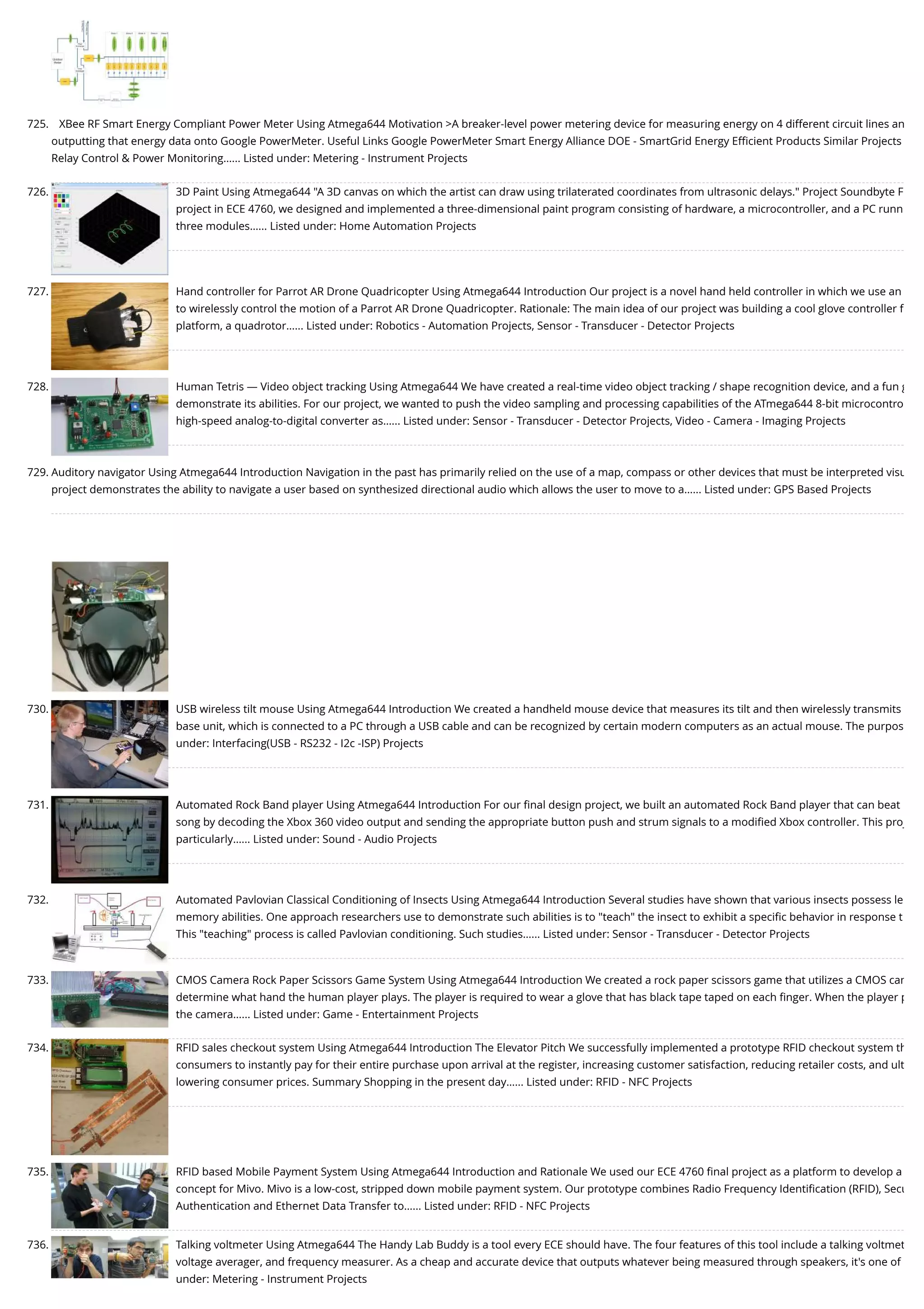 725. XBee RF Smart Energy Compliant Power Meter Using Atmega644 Motivation >A breaker-level power metering device for measuring energy on 4 different circuit lines an outputting that energy data onto Google PowerMeter. Useful Links Google PowerMeter Smart Energy Alliance DOE - SmartGrid Energy Eﬃcient Products Similar Projects Relay Control & Power Monitoring…... Listed under: Metering - Instrument Projects 726. 3D Paint Using Atmega644 "A 3D canvas on which the artist can draw using trilaterated coordinates from ultrasonic delays." Project Soundbyte F project in ECE 4760, we designed and implemented a three-dimensional paint program consisting of hardware, a microcontroller, and a PC runn three modules…... Listed under: Home Automation Projects 727. Hand controller for Parrot AR Drone Quadricopter Using Atmega644 Introduction Our project is a novel hand held controller in which we use an to wirelessly control the motion of a Parrot AR Drone Quadricopter. Rationale: The main idea of our project was building a cool glove controller f platform, a quadrotor…... Listed under: Robotics - Automation Projects, Sensor - Transducer - Detector Projects 728. Human Tetris — Video object tracking Using Atmega644 We have created a real-time video object tracking / shape recognition device, and a fun g demonstrate its abilities. For our project, we wanted to push the video sampling and processing capabilities of the ATmega644 8-bit microcontro high-speed analog-to-digital converter as…... Listed under: Sensor - Transducer - Detector Projects, Video - Camera - Imaging Projects 729. Auditory navigator Using Atmega644 Introduction Navigation in the past has primarily relied on the use of a map, compass or other devices that must be interpreted visu project demonstrates the ability to navigate a user based on synthesized directional audio which allows the user to move to a…... Listed under: GPS Based Projects 730. USB wireless tilt mouse Using Atmega644 Introduction We created a handheld mouse device that measures its tilt and then wirelessly transmits base unit, which is connected to a PC through a USB cable and can be recognized by certain modern computers as an actual mouse. The purpos under: Interfacing(USB - RS232 - I2c -ISP) Projects 731. Automated Rock Band player Using Atmega644 Introduction For our ﬁnal design project, we built an automated Rock Band player that can beat song by decoding the Xbox 360 video output and sending the appropriate button push and strum signals to a modiﬁed Xbox controller. This proj particularly…... Listed under: Sound - Audio Projects 732. Automated Pavlovian Classical Conditioning of Insects Using Atmega644 Introduction Several studies have shown that various insects possess le memory abilities. One approach researchers use to demonstrate such abilities is to "teach" the insect to exhibit a speciﬁc behavior in response t This "teaching" process is called Pavlovian conditioning. Such studies…... Listed under: Sensor - Transducer - Detector Projects 733. CMOS Camera Rock Paper Scissors Game System Using Atmega644 Introduction We created a rock paper scissors game that utilizes a CMOS cam determine what hand the human player plays. The player is required to wear a glove that has black tape taped on each ﬁnger. When the player p the camera…... Listed under: Game - Entertainment Projects 734. RFID sales checkout system Using Atmega644 Introduction The Elevator Pitch We successfully implemented a prototype RFID checkout system th consumers to instantly pay for their entire purchase upon arrival at the register, increasing customer satisfaction, reducing retailer costs, and ult lowering consumer prices. Summary Shopping in the present day…... Listed under: RFID - NFC Projects 735. RFID based Mobile Payment System Using Atmega644 Introduction and Rationale We used our ECE 4760 ﬁnal project as a platform to develop a concept for Mivo. Mivo is a low-cost, stripped down mobile payment system. Our prototype combines Radio Frequency Identiﬁcation (RFID), Secu Authentication and Ethernet Data Transfer to…... Listed under: RFID - NFC Projects 736. Talking voltmeter Using Atmega644 The Handy Lab Buddy is a tool every ECE should have. The four features of this tool include a talking voltmet voltage averager, and frequency measurer. As a cheap and accurate device that outputs whatever being measured through speakers, it's one of under: Metering - Instrument Projects 