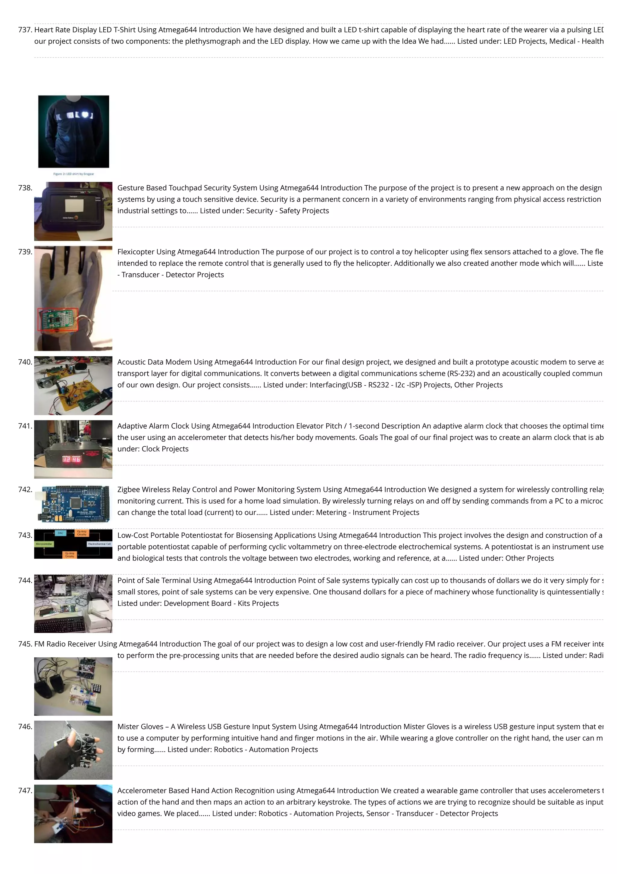 737. Heart Rate Display LED T-Shirt Using Atmega644 Introduction We have designed and built a LED t-shirt capable of displaying the heart rate of the wearer via a pulsing LED our project consists of two components: the plethysmograph and the LED display. How we came up with the Idea We had…... Listed under: LED Projects, Medical - Health 738. Gesture Based Touchpad Security System Using Atmega644 Introduction The purpose of the project is to present a new approach on the design systems by using a touch sensitive device. Security is a permanent concern in a variety of environments ranging from physical access restriction industrial settings to…... Listed under: Security - Safety Projects 739. Flexicopter Using Atmega644 Introduction The purpose of our project is to control a toy helicopter using ﬂex sensors attached to a glove. The ﬂe intended to replace the remote control that is generally used to ﬂy the helicopter. Additionally we also created another mode which will…... Liste - Transducer - Detector Projects 740. Acoustic Data Modem Using Atmega644 Introduction For our ﬁnal design project, we designed and built a prototype acoustic modem to serve as transport layer for digital communications. It converts between a digital communications scheme (RS-232) and an acoustically coupled commun of our own design. Our project consists…... Listed under: Interfacing(USB - RS232 - I2c -ISP) Projects, Other Projects 741. Adaptive Alarm Clock Using Atmega644 Introduction Elevator Pitch / 1-second Description An adaptive alarm clock that chooses the optimal time the user using an accelerometer that detects his/her body movements. Goals The goal of our ﬁnal project was to create an alarm clock that is ab under: Clock Projects 742. Zigbee Wireless Relay Control and Power Monitoring System Using Atmega644 Introduction We designed a system for wirelessly controlling relay monitoring current. This is used for a home load simulation. By wirelessly turning relays on and off by sending commands from a PC to a microc can change the total load (current) to our…... Listed under: Metering - Instrument Projects 743. Low-Cost Portable Potentiostat for Biosensing Applications Using Atmega644 Introduction This project involves the design and construction of a portable potentiostat capable of performing cyclic voltammetry on three-electrode electrochemical systems. A potentiostat is an instrument use and biological tests that controls the voltage between two electrodes, working and reference, at a…... Listed under: Other Projects 744. Point of Sale Terminal Using Atmega644 Introduction Point of Sale systems typically can cost up to thousands of dollars we do it very simply for s small stores, point of sale systems can be very expensive. One thousand dollars for a piece of machinery whose functionality is quintessentially s Listed under: Development Board - Kits Projects 745. FM Radio Receiver Using Atmega644 Introduction The goal of our project was to design a low cost and user-friendly FM radio receiver. Our project uses a FM receiver inte to perform the pre-processing units that are needed before the desired audio signals can be heard. The radio frequency is…... Listed under: Radi 746. Mister Gloves – A Wireless USB Gesture Input System Using Atmega644 Introduction Mister Gloves is a wireless USB gesture input system that en to use a computer by performing intuitive hand and ﬁnger motions in the air. While wearing a glove controller on the right hand, the user can m by forming…... Listed under: Robotics - Automation Projects 747. Accelerometer Based Hand Action Recognition using Atmega644 Introduction We created a wearable game controller that uses accelerometers t action of the hand and then maps an action to an arbitrary keystroke. The types of actions we are trying to recognize should be suitable as input video games. We placed…... Listed under: Robotics - Automation Projects, Sensor - Transducer - Detector Projects 