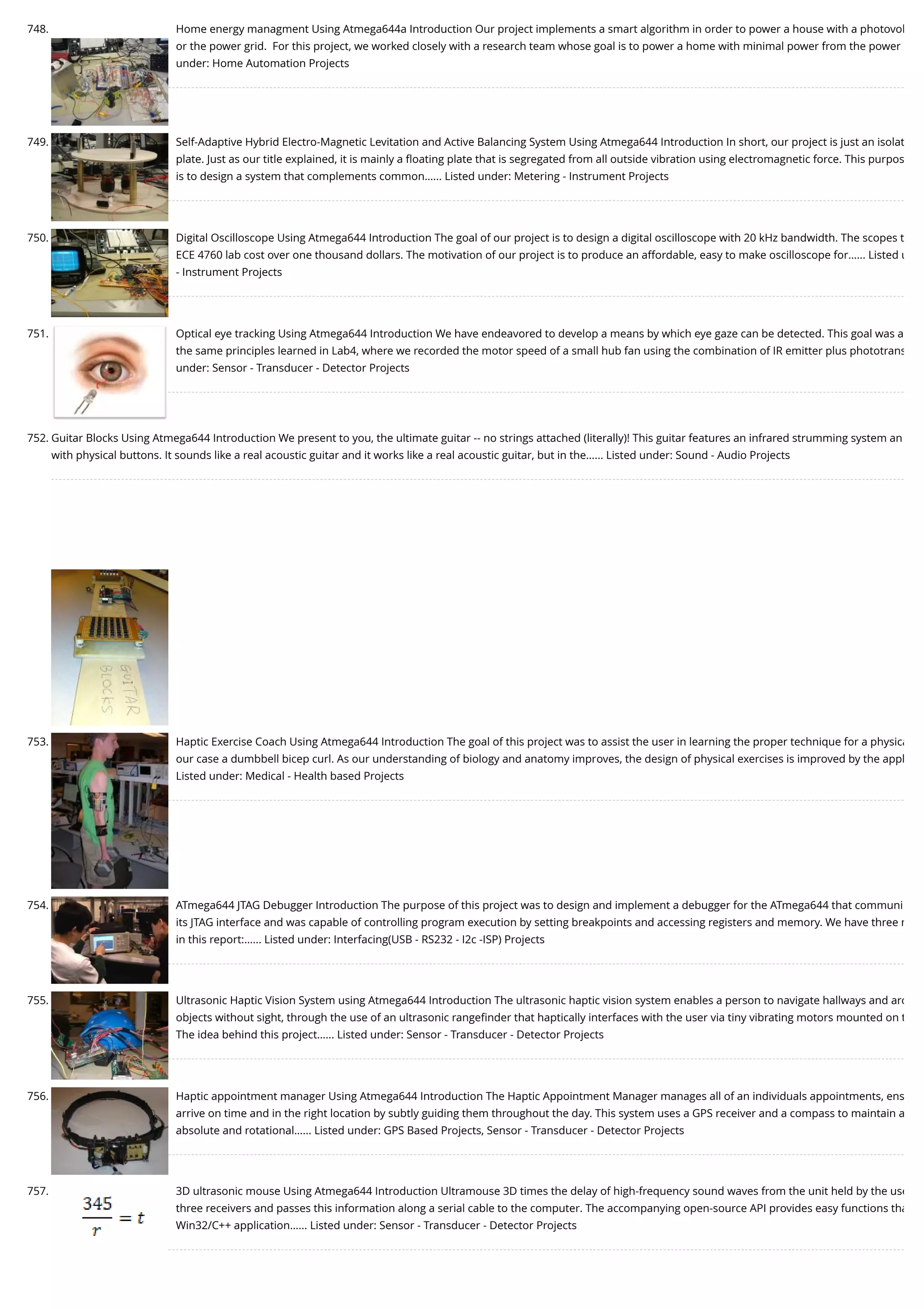 748. Home energy managment Using Atmega644a Introduction Our project implements a smart algorithm in order to power a house with a photovol or the power grid.  For this project, we worked closely with a research team whose goal is to power a home with minimal power from the power under: Home Automation Projects 749. Self-Adaptive Hybrid Electro-Magnetic Levitation and Active Balancing System Using Atmega644 Introduction In short, our project is just an isolat plate. Just as our title explained, it is mainly a ﬂoating plate that is segregated from all outside vibration using electromagnetic force. This purpos is to design a system that complements common…... Listed under: Metering - Instrument Projects 750. Digital Oscilloscope Using Atmega644 Introduction The goal of our project is to design a digital oscilloscope with 20 kHz bandwidth. The scopes t ECE 4760 lab cost over one thousand dollars. The motivation of our project is to produce an affordable, easy to make oscilloscope for…... Listed u - Instrument Projects 751. Optical eye tracking Using Atmega644 Introduction We have endeavored to develop a means by which eye gaze can be detected. This goal was a the same principles learned in Lab4, where we recorded the motor speed of a small hub fan using the combination of IR emitter plus phototrans under: Sensor - Transducer - Detector Projects 752. Guitar Blocks Using Atmega644 Introduction We present to you, the ultimate guitar -- no strings attached (literally)! This guitar features an infrared strumming system an with physical buttons. It sounds like a real acoustic guitar and it works like a real acoustic guitar, but in the…... Listed under: Sound - Audio Projects 753. Haptic Exercise Coach Using Atmega644 Introduction The goal of this project was to assist the user in learning the proper technique for a physica our case a dumbbell bicep curl. As our understanding of biology and anatomy improves, the design of physical exercises is improved by the appl Listed under: Medical - Health based Projects 754. ATmega644 JTAG Debugger Introduction The purpose of this project was to design and implement a debugger for the ATmega644 that communi its JTAG interface and was capable of controlling program execution by setting breakpoints and accessing registers and memory. We have three m in this report:…... Listed under: Interfacing(USB - RS232 - I2c -ISP) Projects 755. Ultrasonic Haptic Vision System using Atmega644 Introduction The ultrasonic haptic vision system enables a person to navigate hallways and aro objects without sight, through the use of an ultrasonic rangeﬁnder that haptically interfaces with the user via tiny vibrating motors mounted on t The idea behind this project…... Listed under: Sensor - Transducer - Detector Projects 756. Haptic appointment manager Using Atmega644 Introduction The Haptic Appointment Manager manages all of an individuals appointments, ens arrive on time and in the right location by subtly guiding them throughout the day. This system uses a GPS receiver and a compass to maintain a absolute and rotational…... Listed under: GPS Based Projects, Sensor - Transducer - Detector Projects 757. 3D ultrasonic mouse Using Atmega644 Introduction Ultramouse 3D times the delay of high-frequency sound waves from the unit held by the use three receivers and passes this information along a serial cable to the computer. The accompanying open-source API provides easy functions tha Win32/C++ application…... Listed under: Sensor - Transducer - Detector Projects 