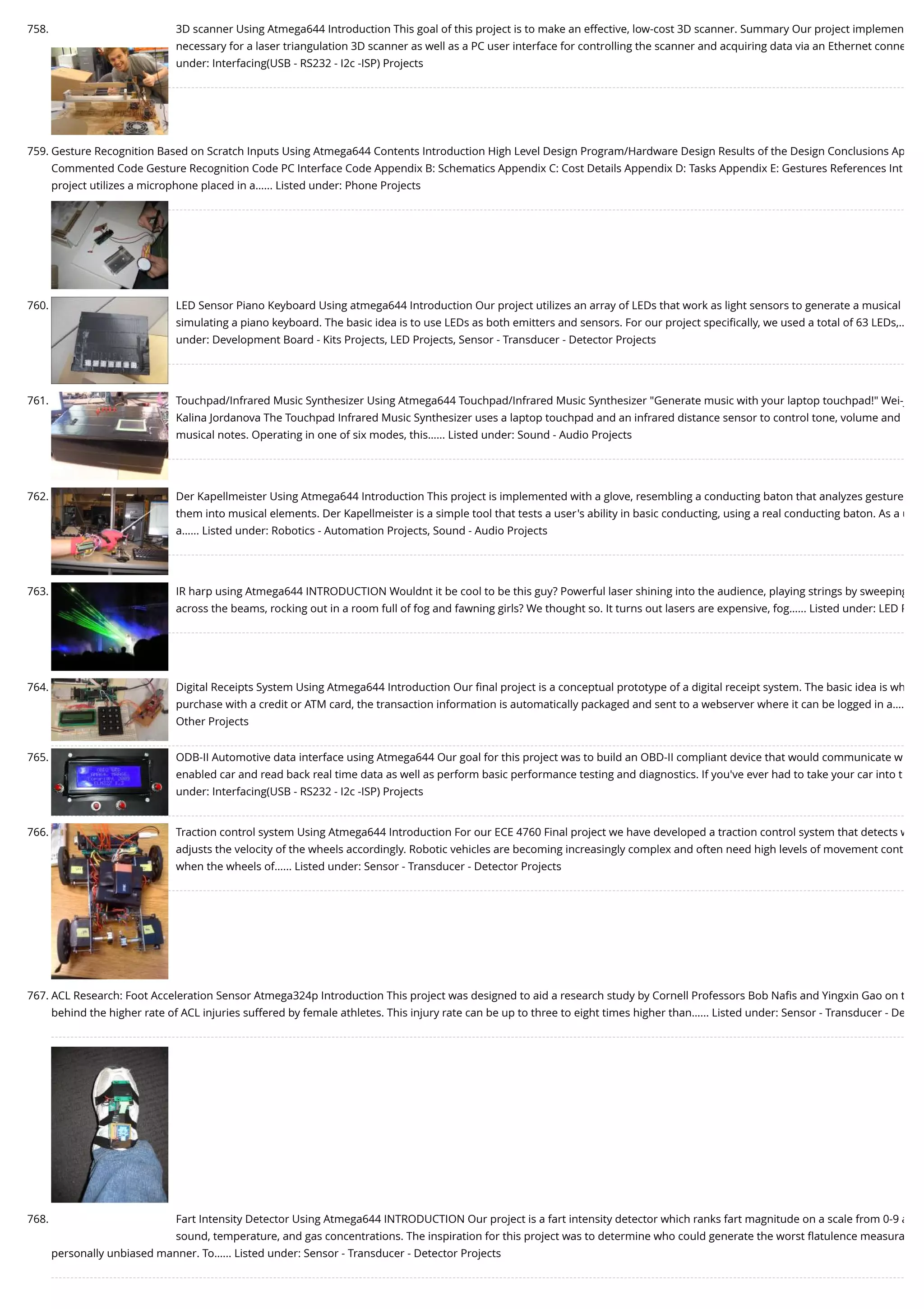 758. 3D scanner Using Atmega644 Introduction This goal of this project is to make an effective, low-cost 3D scanner. Summary Our project implemen necessary for a laser triangulation 3D scanner as well as a PC user interface for controlling the scanner and acquiring data via an Ethernet conne under: Interfacing(USB - RS232 - I2c -ISP) Projects 759. Gesture Recognition Based on Scratch Inputs Using Atmega644 Contents Introduction High Level Design Program/Hardware Design Results of the Design Conclusions Ap Commented Code Gesture Recognition Code PC Interface Code Appendix B: Schematics Appendix C: Cost Details Appendix D: Tasks Appendix E: Gestures References Int project utilizes a microphone placed in a…... Listed under: Phone Projects 760. LED Sensor Piano Keyboard Using atmega644 Introduction Our project utilizes an array of LEDs that work as light sensors to generate a musical simulating a piano keyboard. The basic idea is to use LEDs as both emitters and sensors. For our project speciﬁcally, we used a total of 63 LEDs,… under: Development Board - Kits Projects, LED Projects, Sensor - Transducer - Detector Projects 761. Touchpad/Infrared Music Synthesizer Using Atmega644 Touchpad/Infrared Music Synthesizer "Generate music with your laptop touchpad!" Wei-j Kalina Jordanova The Touchpad Infrared Music Synthesizer uses a laptop touchpad and an infrared distance sensor to control tone, volume and musical notes. Operating in one of six modes, this…... Listed under: Sound - Audio Projects 762. Der Kapellmeister Using Atmega644 Introduction This project is implemented with a glove, resembling a conducting baton that analyzes gesture them into musical elements. Der Kapellmeister is a simple tool that tests a user's ability in basic conducting, using a real conducting baton. As a u a…... Listed under: Robotics - Automation Projects, Sound - Audio Projects 763. IR harp using Atmega644 INTRODUCTION Wouldnt it be cool to be this guy? Powerful laser shining into the audience, playing strings by sweeping across the beams, rocking out in a room full of fog and fawning girls? We thought so. It turns out lasers are expensive, fog…... Listed under: LED P 764. Digital Receipts System Using Atmega644 Introduction Our ﬁnal project is a conceptual prototype of a digital receipt system. The basic idea is wh purchase with a credit or ATM card, the transaction information is automatically packaged and sent to a webserver where it can be logged in a…. Other Projects 765. ODB-II Automotive data interface using Atmega644 Our goal for this project was to build an OBD-II compliant device that would communicate w enabled car and read back real time data as well as perform basic performance testing and diagnostics. If you've ever had to take your car into t under: Interfacing(USB - RS232 - I2c -ISP) Projects 766. Traction control system Using Atmega644 Introduction For our ECE 4760 Final project we have developed a traction control system that detects w adjusts the velocity of the wheels accordingly. Robotic vehicles are becoming increasingly complex and often need high levels of movement cont when the wheels of…... Listed under: Sensor - Transducer - Detector Projects 767. ACL Research: Foot Acceleration Sensor Atmega324p Introduction This project was designed to aid a research study by Cornell Professors Bob Naﬁs and Yingxin Gao on t behind the higher rate of ACL injuries suffered by female athletes. This injury rate can be up to three to eight times higher than…... Listed under: Sensor - Transducer - De 768. Fart Intensity Detector Using Atmega644 INTRODUCTION Our project is a fart intensity detector which ranks fart magnitude on a scale from 0-9 a sound, temperature, and gas concentrations. The inspiration for this project was to determine who could generate the worst ﬂatulence measura personally unbiased manner. To…... Listed under: Sensor - Transducer - Detector Projects 
