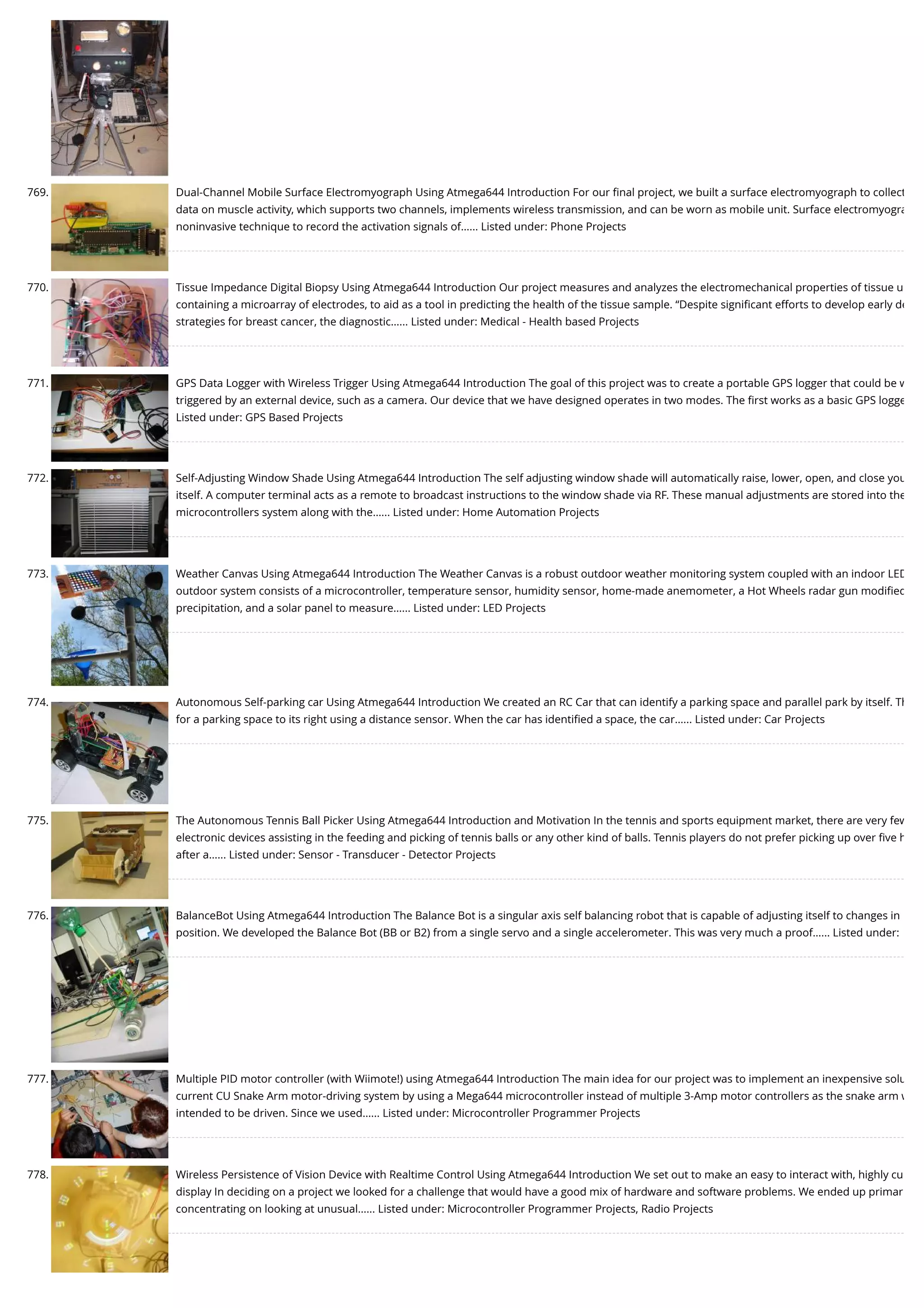 769. Dual-Channel Mobile Surface Electromyograph Using Atmega644 Introduction For our ﬁnal project, we built a surface electromyograph to collect data on muscle activity, which supports two channels, implements wireless transmission, and can be worn as mobile unit. Surface electromyogra noninvasive technique to record the activation signals of…... Listed under: Phone Projects 770. Tissue Impedance Digital Biopsy Using Atmega644 Introduction Our project measures and analyzes the electromechanical properties of tissue u containing a microarray of electrodes, to aid as a tool in predicting the health of the tissue sample. “Despite signiﬁcant efforts to develop early de strategies for breast cancer, the diagnostic…... Listed under: Medical - Health based Projects 771. GPS Data Logger with Wireless Trigger Using Atmega644 Introduction The goal of this project was to create a portable GPS logger that could be w triggered by an external device, such as a camera. Our device that we have designed operates in two modes. The ﬁrst works as a basic GPS logge Listed under: GPS Based Projects 772. Self-Adjusting Window Shade Using Atmega644 Introduction The self adjusting window shade will automatically raise, lower, open, and close you itself. A computer terminal acts as a remote to broadcast instructions to the window shade via RF. These manual adjustments are stored into the microcontrollers system along with the…... Listed under: Home Automation Projects 773. Weather Canvas Using Atmega644 Introduction The Weather Canvas is a robust outdoor weather monitoring system coupled with an indoor LED outdoor system consists of a microcontroller, temperature sensor, humidity sensor, home-made anemometer, a Hot Wheels radar gun modiﬁed precipitation, and a solar panel to measure…... Listed under: LED Projects 774. Autonomous Self-parking car Using Atmega644 Introduction We created an RC Car that can identify a parking space and parallel park by itself. Th for a parking space to its right using a distance sensor. When the car has identiﬁed a space, the car…... Listed under: Car Projects 775. The Autonomous Tennis Ball Picker Using Atmega644 Introduction and Motivation In the tennis and sports equipment market, there are very few electronic devices assisting in the feeding and picking of tennis balls or any other kind of balls. Tennis players do not prefer picking up over ﬁve h after a…... Listed under: Sensor - Transducer - Detector Projects 776. BalanceBot Using Atmega644 Introduction The Balance Bot is a singular axis self balancing robot that is capable of adjusting itself to changes in position. We developed the Balance Bot (BB or B2) from a single servo and a single accelerometer. This was very much a proof…... Listed under: 777. Multiple PID motor controller (with Wiimote!) using Atmega644 Introduction The main idea for our project was to implement an inexpensive solu current CU Snake Arm motor-driving system by using a Mega644 microcontroller instead of multiple 3-Amp motor controllers as the snake arm w intended to be driven. Since we used…... Listed under: Microcontroller Programmer Projects 778. Wireless Persistence of Vision Device with Realtime Control Using Atmega644 Introduction We set out to make an easy to interact with, highly cu display In deciding on a project we looked for a challenge that would have a good mix of hardware and software problems. We ended up primar concentrating on looking at unusual…... Listed under: Microcontroller Programmer Projects, Radio Projects 
