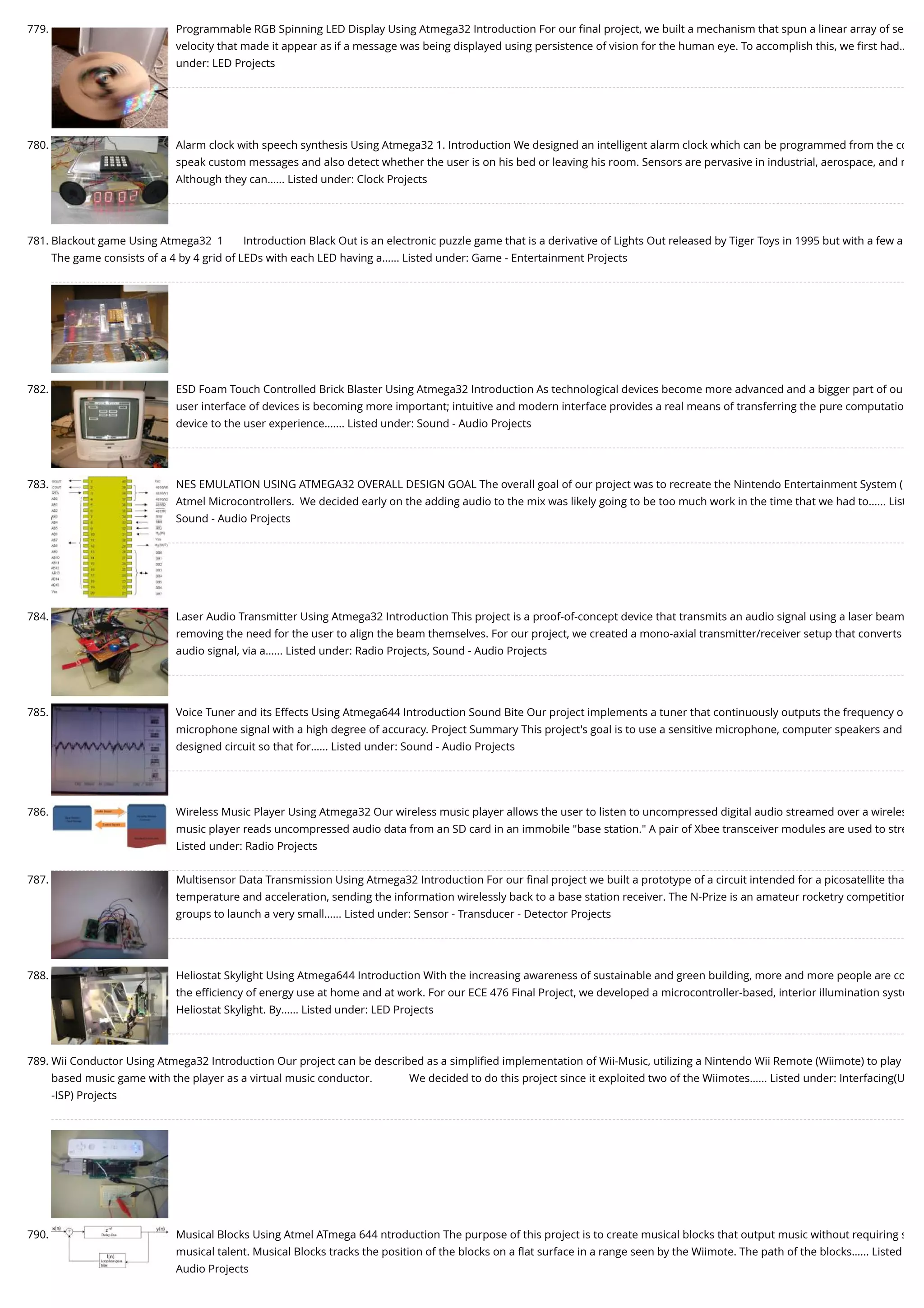 779. Programmable RGB Spinning LED Display Using Atmega32 Introduction For our ﬁnal project, we built a mechanism that spun a linear array of se velocity that made it appear as if a message was being displayed using persistence of vision for the human eye. To accomplish this, we ﬁrst had… under: LED Projects 780. Alarm clock with speech synthesis Using Atmega32 1. Introduction We designed an intelligent alarm clock which can be programmed from the co speak custom messages and also detect whether the user is on his bed or leaving his room. Sensors are pervasive in industrial, aerospace, and m Although they can…... Listed under: Clock Projects 781. Blackout game Using Atmega32  1       Introduction Black Out is an electronic puzzle game that is a derivative of Lights Out released by Tiger Toys in 1995 but with a few a The game consists of a 4 by 4 grid of LEDs with each LED having a…... Listed under: Game - Entertainment Projects 782. ESD Foam Touch Controlled Brick Blaster Using Atmega32 Introduction As technological devices become more advanced and a bigger part of ou user interface of devices is becoming more important; intuitive and modern interface provides a real means of transferring the pure computatio device to the user experience.…... Listed under: Sound - Audio Projects 783. NES EMULATION USING ATMEGA32 OVERALL DESIGN GOAL The overall goal of our project was to recreate the Nintendo Entertainment System ( Atmel Microcontrollers.  We decided early on the adding audio to the mix was likely going to be too much work in the time that we had to…... List Sound - Audio Projects 784. Laser Audio Transmitter Using Atmega32 Introduction This project is a proof-of-concept device that transmits an audio signal using a laser beam removing the need for the user to align the beam themselves. For our project, we created a mono-axial transmitter/receiver setup that converts audio signal, via a…... Listed under: Radio Projects, Sound - Audio Projects 785. Voice Tuner and its Effects Using Atmega644 Introduction Sound Bite Our project implements a tuner that continuously outputs the frequency o microphone signal with a high degree of accuracy. Project Summary This project's goal is to use a sensitive microphone, computer speakers and designed circuit so that for…... Listed under: Sound - Audio Projects 786. Wireless Music Player Using Atmega32 Our wireless music player allows the user to listen to uncompressed digital audio streamed over a wireles music player reads uncompressed audio data from an SD card in an immobile "base station." A pair of Xbee transceiver modules are used to stre Listed under: Radio Projects 787. Multisensor Data Transmission Using Atmega32 Introduction For our ﬁnal project we built a prototype of a circuit intended for a picosatellite tha temperature and acceleration, sending the information wirelessly back to a base station receiver. The N-Prize is an amateur rocketry competition groups to launch a very small…... Listed under: Sensor - Transducer - Detector Projects 788. Heliostat Skylight Using Atmega644 Introduction With the increasing awareness of sustainable and green building, more and more people are co the eﬃciency of energy use at home and at work. For our ECE 476 Final Project, we developed a microcontroller-based, interior illumination syste Heliostat Skylight. By…... Listed under: LED Projects 789. Wii Conductor Using Atmega32 Introduction Our project can be described as a simpliﬁed implementation of Wii-Music, utilizing a Nintendo Wii Remote (Wiimote) to play based music game with the player as a virtual music conductor.             We decided to do this project since it exploited two of the Wiimotes…... Listed under: Interfacing(U -ISP) Projects 790. Musical Blocks Using Atmel ATmega 644 ntroduction The purpose of this project is to create musical blocks that output music without requiring s musical talent. Musical Blocks tracks the position of the blocks on a ﬂat surface in a range seen by the Wiimote. The path of the blocks…... Listed Audio Projects 