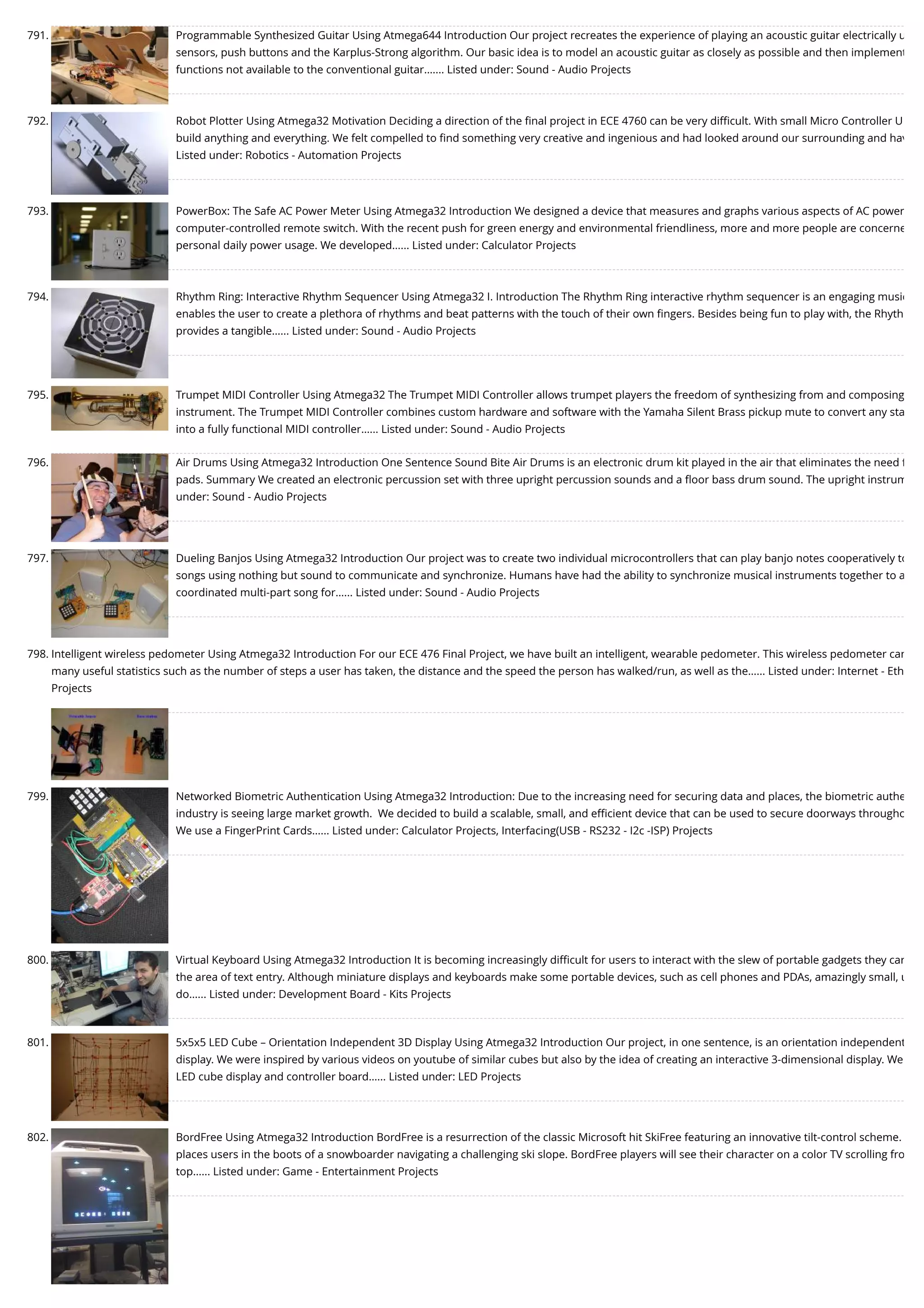 791. Programmable Synthesized Guitar Using Atmega644 Introduction Our project recreates the experience of playing an acoustic guitar electrically u sensors, push buttons and the Karplus-Strong algorithm. Our basic idea is to model an acoustic guitar as closely as possible and then implement functions not available to the conventional guitar.…... Listed under: Sound - Audio Projects 792. Robot Plotter Using Atmega32 Motivation Deciding a direction of the ﬁnal project in ECE 4760 can be very diﬃcult. With small Micro Controller U build anything and everything. We felt compelled to ﬁnd something very creative and ingenious and had looked around our surrounding and hav Listed under: Robotics - Automation Projects 793. PowerBox: The Safe AC Power Meter Using Atmega32 Introduction We designed a device that measures and graphs various aspects of AC power computer-controlled remote switch. With the recent push for green energy and environmental friendliness, more and more people are concerne personal daily power usage. We developed…... Listed under: Calculator Projects 794. Rhythm Ring: Interactive Rhythm Sequencer Using Atmega32 I. Introduction The Rhythm Ring interactive rhythm sequencer is an engaging music enables the user to create a plethora of rhythms and beat patterns with the touch of their own ﬁngers. Besides being fun to play with, the Rhyth provides a tangible…... Listed under: Sound - Audio Projects 795. Trumpet MIDI Controller Using Atmega32 The Trumpet MIDI Controller allows trumpet players the freedom of synthesizing from and composing instrument. The Trumpet MIDI Controller combines custom hardware and software with the Yamaha Silent Brass pickup mute to convert any sta into a fully functional MIDI controller…... Listed under: Sound - Audio Projects 796. Air Drums Using Atmega32 Introduction One Sentence Sound Bite Air Drums is an electronic drum kit played in the air that eliminates the need f pads. Summary We created an electronic percussion set with three upright percussion sounds and a ﬂoor bass drum sound. The upright instrum under: Sound - Audio Projects 797. Dueling Banjos Using Atmega32 Introduction Our project was to create two individual microcontrollers that can play banjo notes cooperatively to songs using nothing but sound to communicate and synchronize. Humans have had the ability to synchronize musical instruments together to a coordinated multi-part song for…... Listed under: Sound - Audio Projects 798. Intelligent wireless pedometer Using Atmega32 Introduction For our ECE 476 Final Project, we have built an intelligent, wearable pedometer. This wireless pedometer can many useful statistics such as the number of steps a user has taken, the distance and the speed the person has walked/run, as well as the…... Listed under: Internet - Eth Projects 799. Networked Biometric Authentication Using Atmega32 Introduction: Due to the increasing need for securing data and places, the biometric authe industry is seeing large market growth.  We decided to build a scalable, small, and eﬃcient device that can be used to secure doorways througho We use a FingerPrint Cards…... Listed under: Calculator Projects, Interfacing(USB - RS232 - I2c -ISP) Projects 800. Virtual Keyboard Using Atmega32 Introduction It is becoming increasingly diﬃcult for users to interact with the slew of portable gadgets they car the area of text entry. Although miniature displays and keyboards make some portable devices, such as cell phones and PDAs, amazingly small, u do…... Listed under: Development Board - Kits Projects 801. 5x5x5 LED Cube – Orientation Independent 3D Display Using Atmega32 Introduction Our project, in one sentence, is an orientation independent display. We were inspired by various videos on youtube of similar cubes but also by the idea of creating an interactive 3-dimensional display. We LED cube display and controller board…... Listed under: LED Projects 802. BordFree Using Atmega32 Introduction BordFree is a resurrection of the classic Microsoft hit SkiFree featuring an innovative tilt-control scheme. places users in the boots of a snowboarder navigating a challenging ski slope. BordFree players will see their character on a color TV scrolling fro top…... Listed under: Game - Entertainment Projects 
