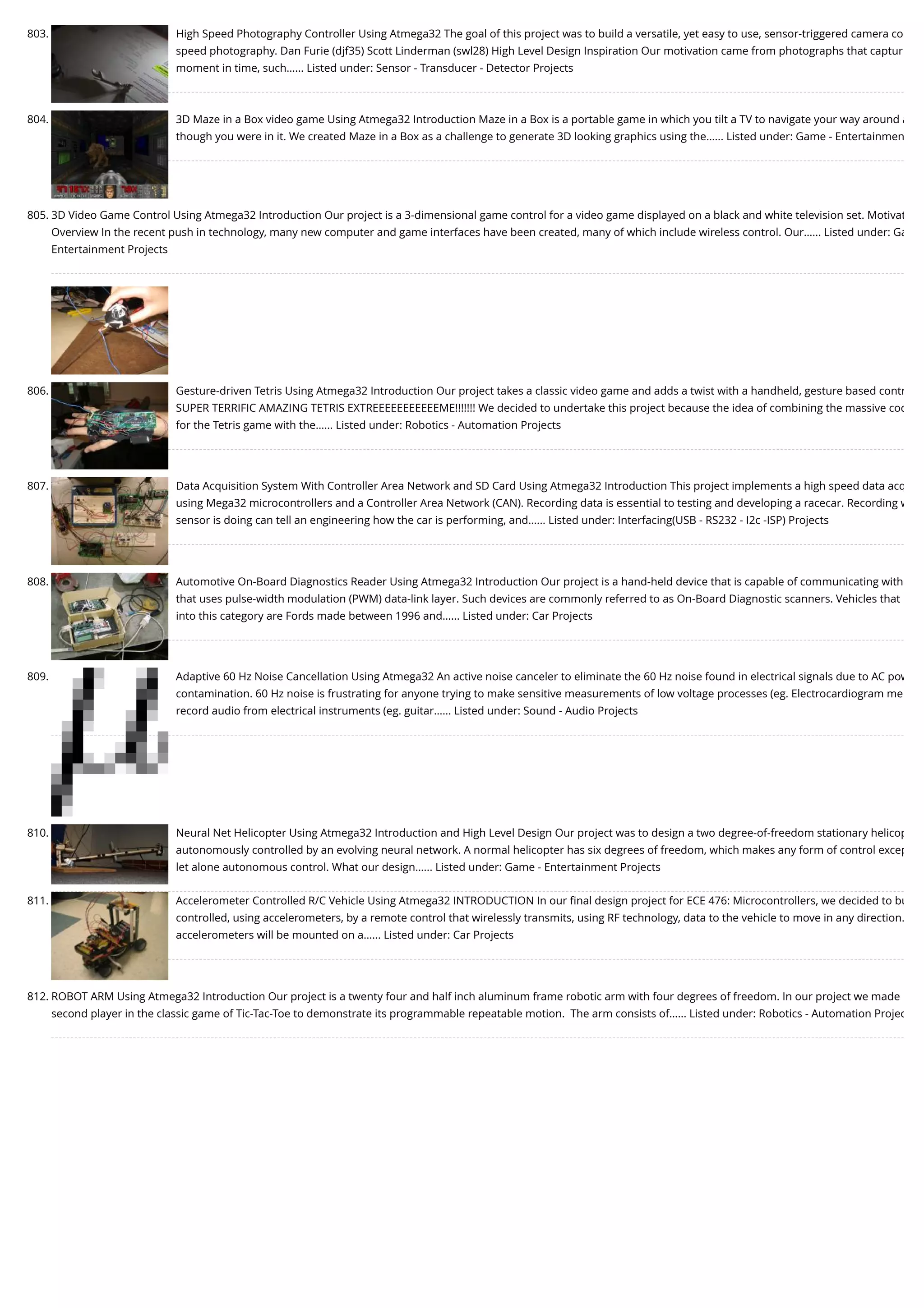 803. High Speed Photography Controller Using Atmega32 The goal of this project was to build a versatile, yet easy to use, sensor-triggered camera co speed photography. Dan Furie (djf35) Scott Linderman (swl28) High Level Design Inspiration Our motivation came from photographs that captur moment in time, such…... Listed under: Sensor - Transducer - Detector Projects 804. 3D Maze in a Box video game Using Atmega32 Introduction Maze in a Box is a portable game in which you tilt a TV to navigate your way around a though you were in it. We created Maze in a Box as a challenge to generate 3D looking graphics using the…... Listed under: Game - Entertainmen 805. 3D Video Game Control Using Atmega32 Introduction Our project is a 3-dimensional game control for a video game displayed on a black and white television set. Motivat Overview In the recent push in technology, many new computer and game interfaces have been created, many of which include wireless control. Our…... Listed under: Ga Entertainment Projects 806. Gesture-driven Tetris Using Atmega32 Introduction Our project takes a classic video game and adds a twist with a handheld, gesture based contr SUPER TERRIFIC AMAZING TETRIS EXTREEEEEEEEEEEME!!!!!!! We decided to undertake this project because the idea of combining the massive cod for the Tetris game with the…... Listed under: Robotics - Automation Projects 807. Data Acquisition System With Controller Area Network and SD Card Using Atmega32 Introduction This project implements a high speed data acq using Mega32 microcontrollers and a Controller Area Network (CAN). Recording data is essential to testing and developing a racecar. Recording w sensor is doing can tell an engineering how the car is performing, and…... Listed under: Interfacing(USB - RS232 - I2c -ISP) Projects 808. Automotive On-Board Diagnostics Reader Using Atmega32 Introduction Our project is a hand-held device that is capable of communicating with that uses pulse-width modulation (PWM) data-link layer. Such devices are commonly referred to as On-Board Diagnostic scanners. Vehicles that into this category are Fords made between 1996 and…... Listed under: Car Projects 809. Adaptive 60 Hz Noise Cancellation Using Atmega32 An active noise canceler to eliminate the 60 Hz noise found in electrical signals due to AC pow contamination. 60 Hz noise is frustrating for anyone trying to make sensitive measurements of low voltage processes (eg. Electrocardiogram me record audio from electrical instruments (eg. guitar…... Listed under: Sound - Audio Projects 810. Neural Net Helicopter Using Atmega32 Introduction and High Level Design Our project was to design a two degree-of-freedom stationary helicop autonomously controlled by an evolving neural network. A normal helicopter has six degrees of freedom, which makes any form of control excep let alone autonomous control. What our design…... Listed under: Game - Entertainment Projects 811. Accelerometer Controlled R/C Vehicle Using Atmega32 INTRODUCTION In our ﬁnal design project for ECE 476: Microcontrollers, we decided to bu controlled, using accelerometers, by a remote control that wirelessly transmits, using RF technology, data to the vehicle to move in any direction. accelerometers will be mounted on a…... Listed under: Car Projects 812. ROBOT ARM Using Atmega32 Introduction Our project is a twenty four and half inch aluminum frame robotic arm with four degrees of freedom. In our project we made second player in the classic game of Tic-Tac-Toe to demonstrate its programmable repeatable motion.  The arm consists of…... Listed under: Robotics - Automation Projec 