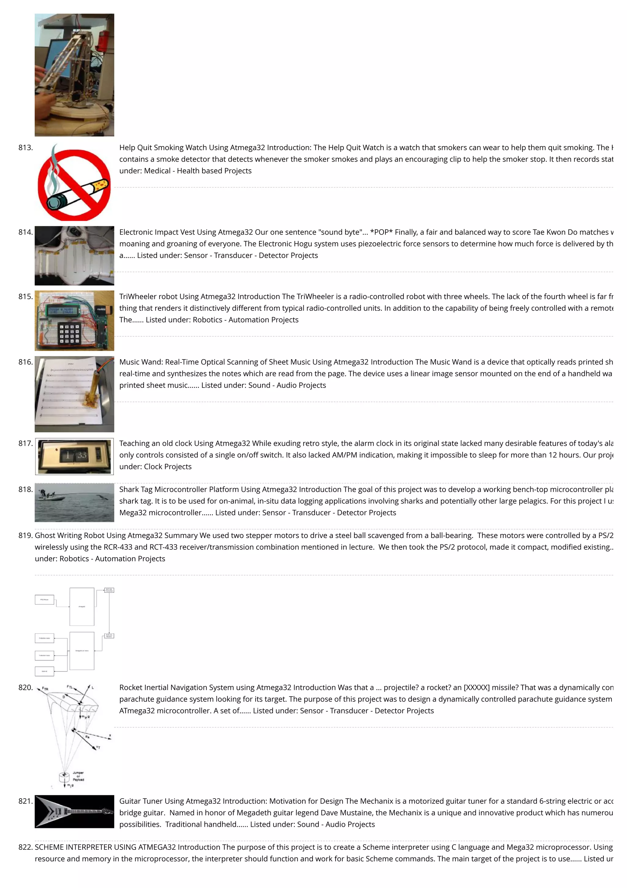 813. Help Quit Smoking Watch Using Atmega32 Introduction: The Help Quit Watch is a watch that smokers can wear to help them quit smoking. The H contains a smoke detector that detects whenever the smoker smokes and plays an encouraging clip to help the smoker stop. It then records stat under: Medical - Health based Projects 814. Electronic Impact Vest Using Atmega32 Our one sentence "sound byte"... *POP* Finally, a fair and balanced way to score Tae Kwon Do matches w moaning and groaning of everyone. The Electronic Hogu system uses piezoelectric force sensors to determine how much force is delivered by th a…... Listed under: Sensor - Transducer - Detector Projects 815. TriWheeler robot Using Atmega32 Introduction The TriWheeler is a radio-controlled robot with three wheels. The lack of the fourth wheel is far fr thing that renders it distinctively different from typical radio-controlled units. In addition to the capability of being freely controlled with a remote The…... Listed under: Robotics - Automation Projects 816. Music Wand: Real-Time Optical Scanning of Sheet Music Using Atmega32 Introduction The Music Wand is a device that optically reads printed sh real-time and synthesizes the notes which are read from the page. The device uses a linear image sensor mounted on the end of a handheld wa printed sheet music…... Listed under: Sound - Audio Projects 817. Teaching an old clock Using Atmega32 While exuding retro style, the alarm clock in its original state lacked many desirable features of today's ala only controls consisted of a single on/off switch. It also lacked AM/PM indication, making it impossible to sleep for more than 12 hours. Our proje under: Clock Projects 818. Shark Tag Microcontroller Platform Using Atmega32 Introduction The goal of this project was to develop a working bench-top microcontroller pla shark tag. It is to be used for on-animal, in-situ data logging applications involving sharks and potentially other large pelagics. For this project I us Mega32 microcontroller…... Listed under: Sensor - Transducer - Detector Projects 819. Ghost Writing Robot Using Atmega32 Summary We used two stepper motors to drive a steel ball scavenged from a ball-bearing.  These motors were controlled by a PS/2 wirelessly using the RCR-433 and RCT-433 receiver/transmission combination mentioned in lecture.  We then took the PS/2 protocol, made it compact, modiﬁed existing… under: Robotics - Automation Projects 820. Rocket Inertial Navigation System using Atmega32 Introduction Was that a ... projectile? a rocket? an [XXXXX] missile? That was a dynamically con parachute guidance system looking for its target. The purpose of this project was to design a dynamically controlled parachute guidance system ATmega32 microcontroller. A set of…... Listed under: Sensor - Transducer - Detector Projects 821. Guitar Tuner Using Atmega32 Introduction: Motivation for Design The Mechanix is a motorized guitar tuner for a standard 6-string electric or aco bridge guitar.  Named in honor of Megadeth guitar legend Dave Mustaine, the Mechanix is a unique and innovative product which has numerou possibilities.  Traditional handheld…... Listed under: Sound - Audio Projects 822. SCHEME INTERPRETER USING ATMEGA32 Introduction The purpose of this project is to create a Scheme interpreter using C language and Mega32 microprocessor. Using resource and memory in the microprocessor, the interpreter should function and work for basic Scheme commands. The main target of the project is to use…... Listed un 