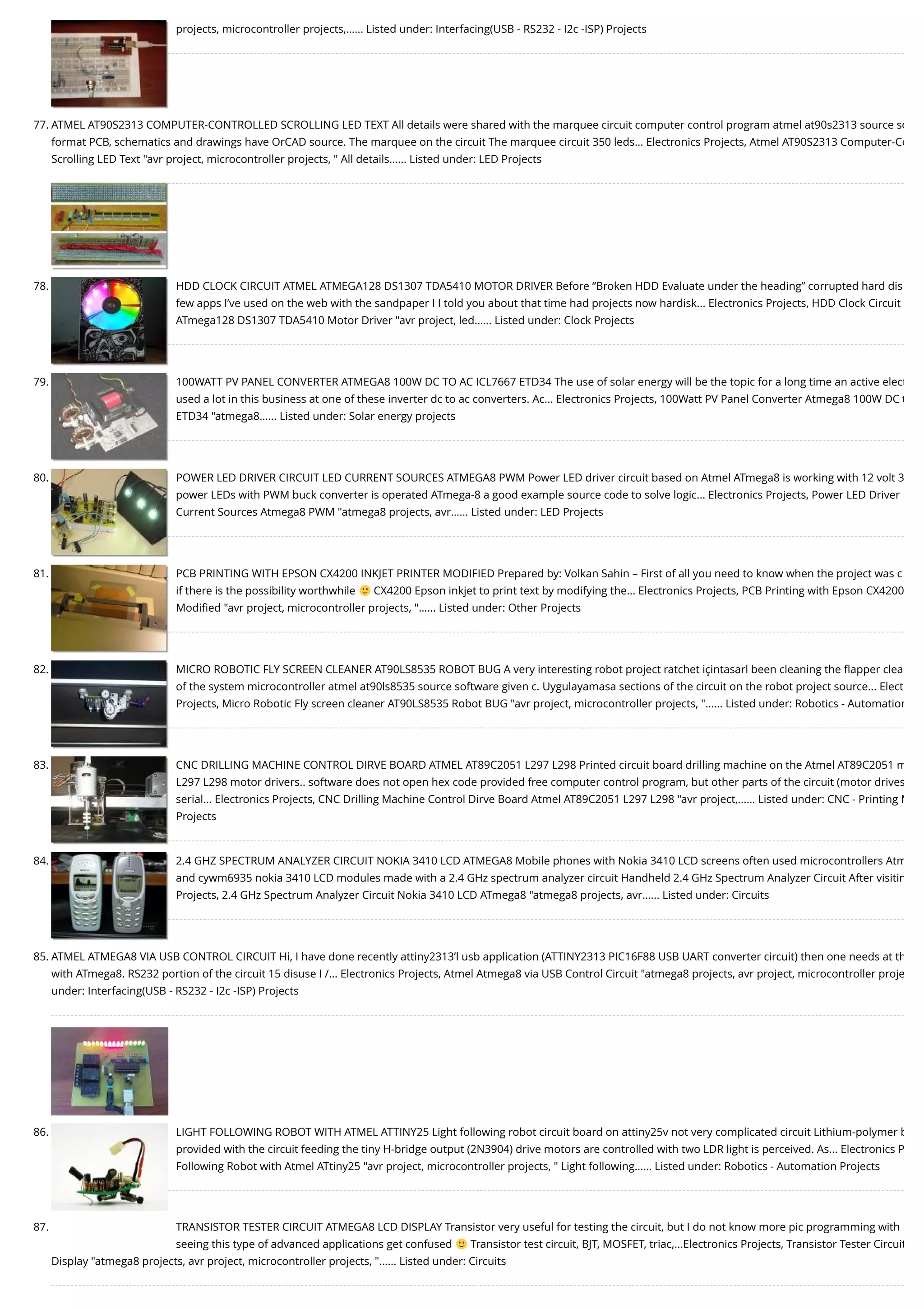 projects, microcontroller projects,…... Listed under: Interfacing(USB - RS232 - I2c -ISP) Projects 77. ATMEL AT90S2313 COMPUTER-CONTROLLED SCROLLING LED TEXT All details were shared with the marquee circuit computer control program atmel at90s2313 source so format PCB, schematics and drawings have OrCAD source. The marquee on the circuit The marquee circuit 350 leds... Electronics Projects, Atmel AT90S2313 Computer-Co Scrolling LED Text "avr project, microcontroller projects, " All details…... Listed under: LED Projects 78. HDD CLOCK CIRCUIT ATMEL ATMEGA128 DS1307 TDA5410 MOTOR DRIVER Before “Broken HDD Evaluate under the heading” corrupted hard dis few apps I’ve used on the web with the sandpaper I I told you about that time had projects now hardisk... Electronics Projects, HDD Clock Circuit ATmega128 DS1307 TDA5410 Motor Driver "avr project, led…... Listed under: Clock Projects 79. 100WATT PV PANEL CONVERTER ATMEGA8 100W DC TO AC ICL7667 ETD34 The use of solar energy will be the topic for a long time an active elect used a lot in this business at one of these inverter dc to ac converters. Ac... Electronics Projects, 100Watt PV Panel Converter Atmega8 100W DC t ETD34 "atmega8…... Listed under: Solar energy projects 80. POWER LED DRIVER CIRCUIT LED CURRENT SOURCES ATMEGA8 PWM Power LED driver circuit based on Atmel ATmega8 is working with 12 volt 3 power LEDs with PWM buck converter is operated ATmega-8 a good example source code to solve logic... Electronics Projects, Power LED Driver Current Sources Atmega8 PWM "atmega8 projects, avr…... Listed under: LED Projects 81. PCB PRINTING WITH EPSON CX4200 INKJET PRINTER MODIFIED Prepared by: Volkan Sahin – First of all you need to know when the project was c if there is the possibility worthwhile CX4200 Epson inkjet to print text by modifying the... Electronics Projects, PCB Printing with Epson CX4200 Modiﬁed "avr project, microcontroller projects, "…... Listed under: Other Projects 82. MICRO ROBOTIC FLY SCREEN CLEANER AT90LS8535 ROBOT BUG A very interesting robot project ratchet içintasarl been cleaning the ﬂapper clea of the system microcontroller atmel at90ls8535 source software given c. Uygulayamasa sections of the circuit on the robot project source... Elect Projects, Micro Robotic Fly screen cleaner AT90LS8535 Robot BUG "avr project, microcontroller projects, "…... Listed under: Robotics - Automation 83. CNC DRILLING MACHINE CONTROL DIRVE BOARD ATMEL AT89C2051 L297 L298 Printed circuit board drilling machine on the Atmel AT89C2051 m L297 L298 motor drivers.. software does not open hex code provided free computer control program, but other parts of the circuit (motor drives serial... Electronics Projects, CNC Drilling Machine Control Dirve Board Atmel AT89C2051 L297 L298 "avr project,…... Listed under: CNC - Printing M Projects 84. 2.4 GHZ SPECTRUM ANALYZER CIRCUIT NOKIA 3410 LCD ATMEGA8 Mobile phones with Nokia 3410 LCD screens often used microcontrollers Atm and cywm6935 nokia 3410 LCD modules made with a 2.4 GHz spectrum analyzer circuit Handheld 2.4 GHz Spectrum Analyzer Circuit After visitin Projects, 2.4 GHz Spectrum Analyzer Circuit Nokia 3410 LCD ATmega8 "atmega8 projects, avr…... Listed under: Circuits 85. ATMEL ATMEGA8 VIA USB CONTROL CIRCUIT Hi, I have done recently attiny2313’l usb application (ATTINY2313 PIC16F88 USB UART converter circuit) then one needs at th with ATmega8. RS232 portion of the circuit 15 disuse I /... Electronics Projects, Atmel Atmega8 via USB Control Circuit "atmega8 projects, avr project, microcontroller proje under: Interfacing(USB - RS232 - I2c -ISP) Projects 86. LIGHT FOLLOWING ROBOT WITH ATMEL ATTINY25 Light following robot circuit board on attiny25v not very complicated circuit Lithium-polymer b provided with the circuit feeding the tiny H-bridge output (2N3904) drive motors are controlled with two LDR light is perceived. As... Electronics P Following Robot with Atmel ATtiny25 "avr project, microcontroller projects, " Light following…... Listed under: Robotics - Automation Projects 87. TRANSISTOR TESTER CIRCUIT ATMEGA8 LCD DISPLAY Transistor very useful for testing the circuit, but I do not know more pic programming with seeing this type of advanced applications get confused Transistor test circuit, BJT, MOSFET, triac,...Electronics Projects, Transistor Tester Circuit Display "atmega8 projects, avr project, microcontroller projects, "…... Listed under: Circuits 