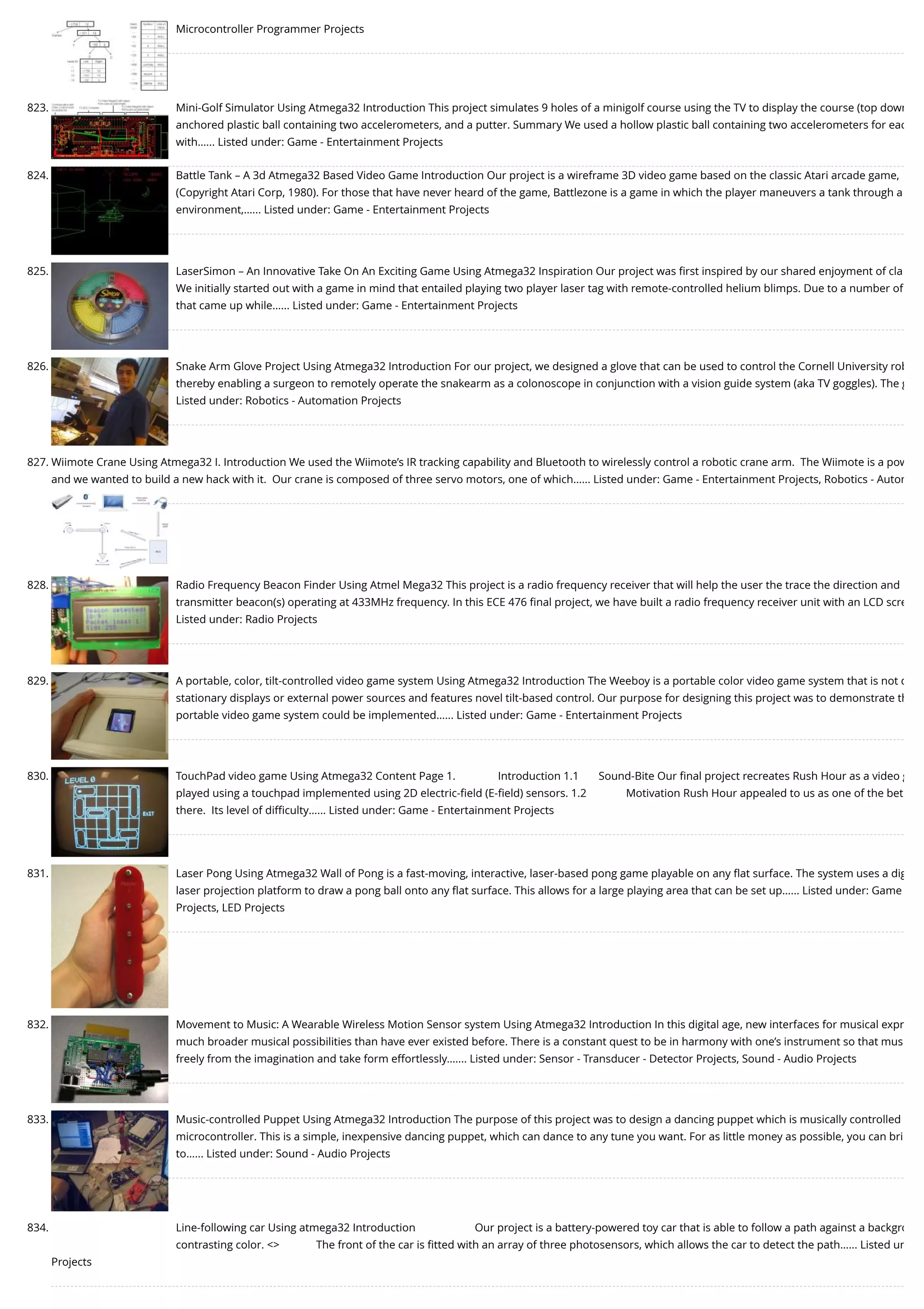 Microcontroller Programmer Projects 823. Mini-Golf Simulator Using Atmega32 Introduction This project simulates 9 holes of a minigolf course using the TV to display the course (top down anchored plastic ball containing two accelerometers, and a putter. Summary We used a hollow plastic ball containing two accelerometers for eac with…... Listed under: Game - Entertainment Projects 824. Battle Tank – A 3d Atmega32 Based Video Game Introduction Our project is a wireframe 3D video game based on the classic Atari arcade game, (Copyright Atari Corp, 1980). For those that have never heard of the game, Battlezone is a game in which the player maneuvers a tank through a environment,…... Listed under: Game - Entertainment Projects 825. LaserSimon – An Innovative Take On An Exciting Game Using Atmega32 Inspiration Our project was ﬁrst inspired by our shared enjoyment of cla We initially started out with a game in mind that entailed playing two player laser tag with remote-controlled helium blimps. Due to a number of that came up while…... Listed under: Game - Entertainment Projects 826. Snake Arm Glove Project Using Atmega32 Introduction For our project, we designed a glove that can be used to control the Cornell University rob thereby enabling a surgeon to remotely operate the snakearm as a colonoscope in conjunction with a vision guide system (aka TV goggles). The g Listed under: Robotics - Automation Projects 827. Wiimote Crane Using Atmega32 I. Introduction We used the Wiimote’s IR tracking capability and Bluetooth to wirelessly control a robotic crane arm.  The Wiimote is a pow and we wanted to build a new hack with it.  Our crane is composed of three servo motors, one of which…... Listed under: Game - Entertainment Projects, Robotics - Autom 828. Radio Frequency Beacon Finder Using Atmel Mega32 This project is a radio frequency receiver that will help the user the trace the direction and transmitter beacon(s) operating at 433MHz frequency. In this ECE 476 ﬁnal project, we have built a radio frequency receiver unit with an LCD scre Listed under: Radio Projects 829. A portable, color, tilt-controlled video game system Using Atmega32 Introduction The Weeboy is a portable color video game system that is not d stationary displays or external power sources and features novel tilt-based control. Our purpose for designing this project was to demonstrate th portable video game system could be implemented…... Listed under: Game - Entertainment Projects 830. TouchPad video game Using Atmega32 Content Page 1.               Introduction 1.1       Sound-Bite Our ﬁnal project recreates Rush Hour as a video g played using a touchpad implemented using 2D electric-ﬁeld (E-ﬁeld) sensors. 1.2              Motivation Rush Hour appealed to us as one of the bet there.  Its level of diﬃculty…... Listed under: Game - Entertainment Projects 831. Laser Pong Using Atmega32 Wall of Pong is a fast-moving, interactive, laser-based pong game playable on any ﬂat surface. The system uses a dig laser projection platform to draw a pong ball onto any ﬂat surface. This allows for a large playing area that can be set up…... Listed under: Game Projects, LED Projects 832. Movement to Music: A Wearable Wireless Motion Sensor system Using Atmega32 Introduction In this digital age, new interfaces for musical expr much broader musical possibilities than have ever existed before. There is a constant quest to be in harmony with one’s instrument so that mus freely from the imagination and take form effortlessly.…... Listed under: Sensor - Transducer - Detector Projects, Sound - Audio Projects 833. Music-controlled Puppet Using Atmega32 Introduction The purpose of this project was to design a dancing puppet which is musically controlled microcontroller. This is a simple, inexpensive dancing puppet, which can dance to any tune you want. For as little money as possible, you can bri to…... Listed under: Sound - Audio Projects 834. Line-following car Using atmega32 Introduction                     Our project is a battery-powered toy car that is able to follow a path against a backgro contrasting color. <>             The front of the car is ﬁtted with an array of three photosensors, which allows the car to detect the path…... Listed un Projects 