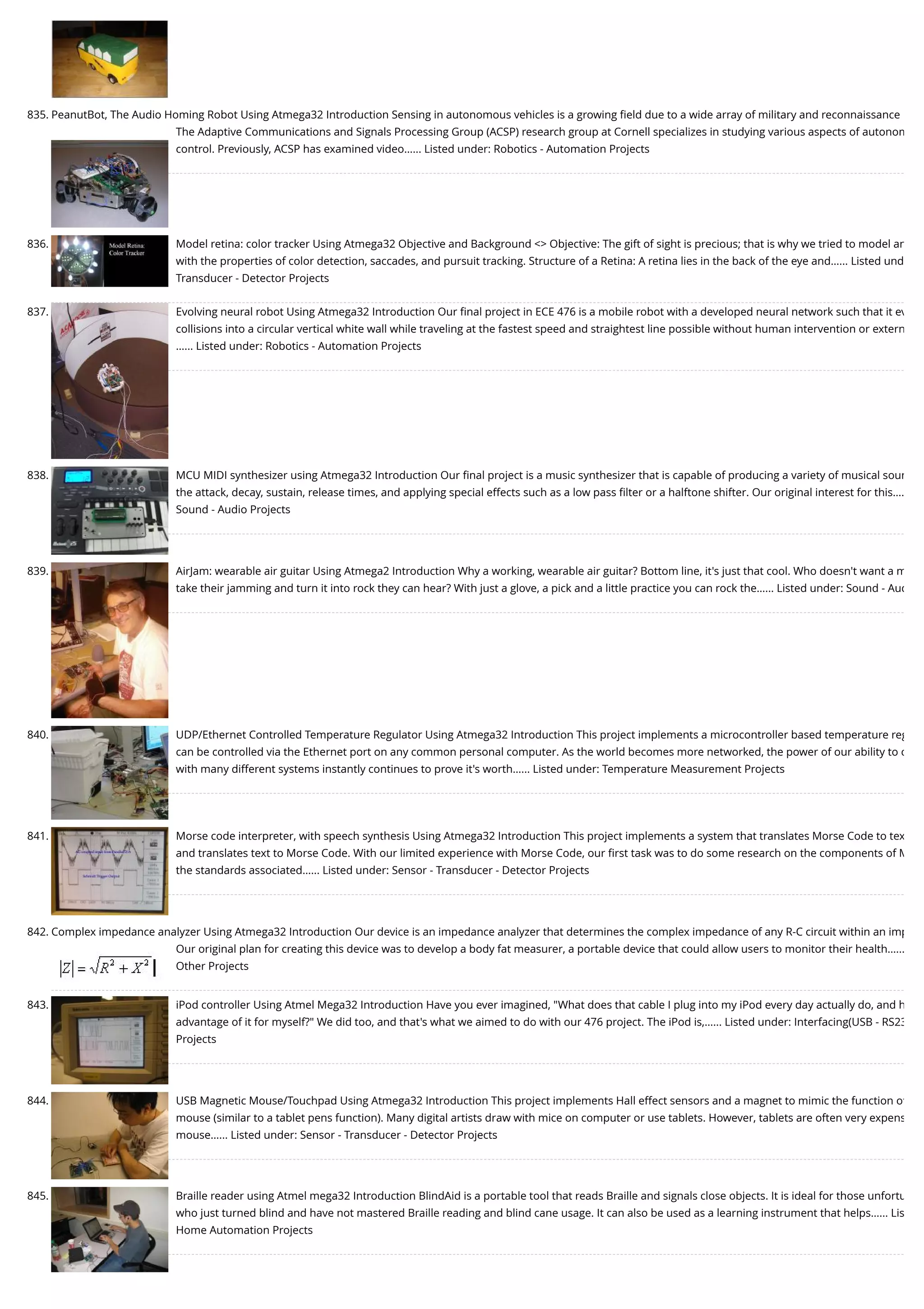 835. PeanutBot, The Audio Homing Robot Using Atmega32 Introduction Sensing in autonomous vehicles is a growing ﬁeld due to a wide array of military and reconnaissance The Adaptive Communications and Signals Processing Group (ACSP) research group at Cornell specializes in studying various aspects of autonom control. Previously, ACSP has examined video…... Listed under: Robotics - Automation Projects 836. Model retina: color tracker Using Atmega32 Objective and Background <> Objective: The gift of sight is precious; that is why we tried to model an with the properties of color detection, saccades, and pursuit tracking. Structure of a Retina: A retina lies in the back of the eye and…... Listed und Transducer - Detector Projects 837. Evolving neural robot Using Atmega32 Introduction Our ﬁnal project in ECE 476 is a mobile robot with a developed neural network such that it ev collisions into a circular vertical white wall while traveling at the fastest speed and straightest line possible without human intervention or extern …... Listed under: Robotics - Automation Projects 838. MCU MIDI synthesizer using Atmega32 Introduction Our ﬁnal project is a music synthesizer that is capable of producing a variety of musical soun the attack, decay, sustain, release times, and applying special effects such as a low pass ﬁlter or a halftone shifter. Our original interest for this…. Sound - Audio Projects 839. AirJam: wearable air guitar Using Atmega2 Introduction Why a working, wearable air guitar? Bottom line, it's just that cool. Who doesn't want a m take their jamming and turn it into rock they can hear? With just a glove, a pick and a little practice you can rock the…... Listed under: Sound - Aud 840. UDP/Ethernet Controlled Temperature Regulator Using Atmega32 Introduction This project implements a microcontroller based temperature reg can be controlled via the Ethernet port on any common personal computer. As the world becomes more networked, the power of our ability to c with many different systems instantly continues to prove it's worth…... Listed under: Temperature Measurement Projects 841. Morse code interpreter, with speech synthesis Using Atmega32 Introduction This project implements a system that translates Morse Code to tex and translates text to Morse Code. With our limited experience with Morse Code, our ﬁrst task was to do some research on the components of M the standards associated…... Listed under: Sensor - Transducer - Detector Projects 842. Complex impedance analyzer Using Atmega32 Introduction Our device is an impedance analyzer that determines the complex impedance of any R-C circuit within an imp Our original plan for creating this device was to develop a body fat measurer, a portable device that could allow users to monitor their health…... Other Projects 843. iPod controller Using Atmel Mega32 Introduction Have you ever imagined, "What does that cable I plug into my iPod every day actually do, and h advantage of it for myself?" We did too, and that's what we aimed to do with our 476 project. The iPod is,…... Listed under: Interfacing(USB - RS23 Projects 844. USB Magnetic Mouse/Touchpad Using Atmega32 Introduction This project implements Hall effect sensors and a magnet to mimic the function of mouse (similar to a tablet pens function). Many digital artists draw with mice on computer or use tablets. However, tablets are often very expens mouse…... Listed under: Sensor - Transducer - Detector Projects 845. Braille reader using Atmel mega32 Introduction BlindAid is a portable tool that reads Braille and signals close objects. It is ideal for those unfortu who just turned blind and have not mastered Braille reading and blind cane usage. It can also be used as a learning instrument that helps…... Lis Home Automation Projects 