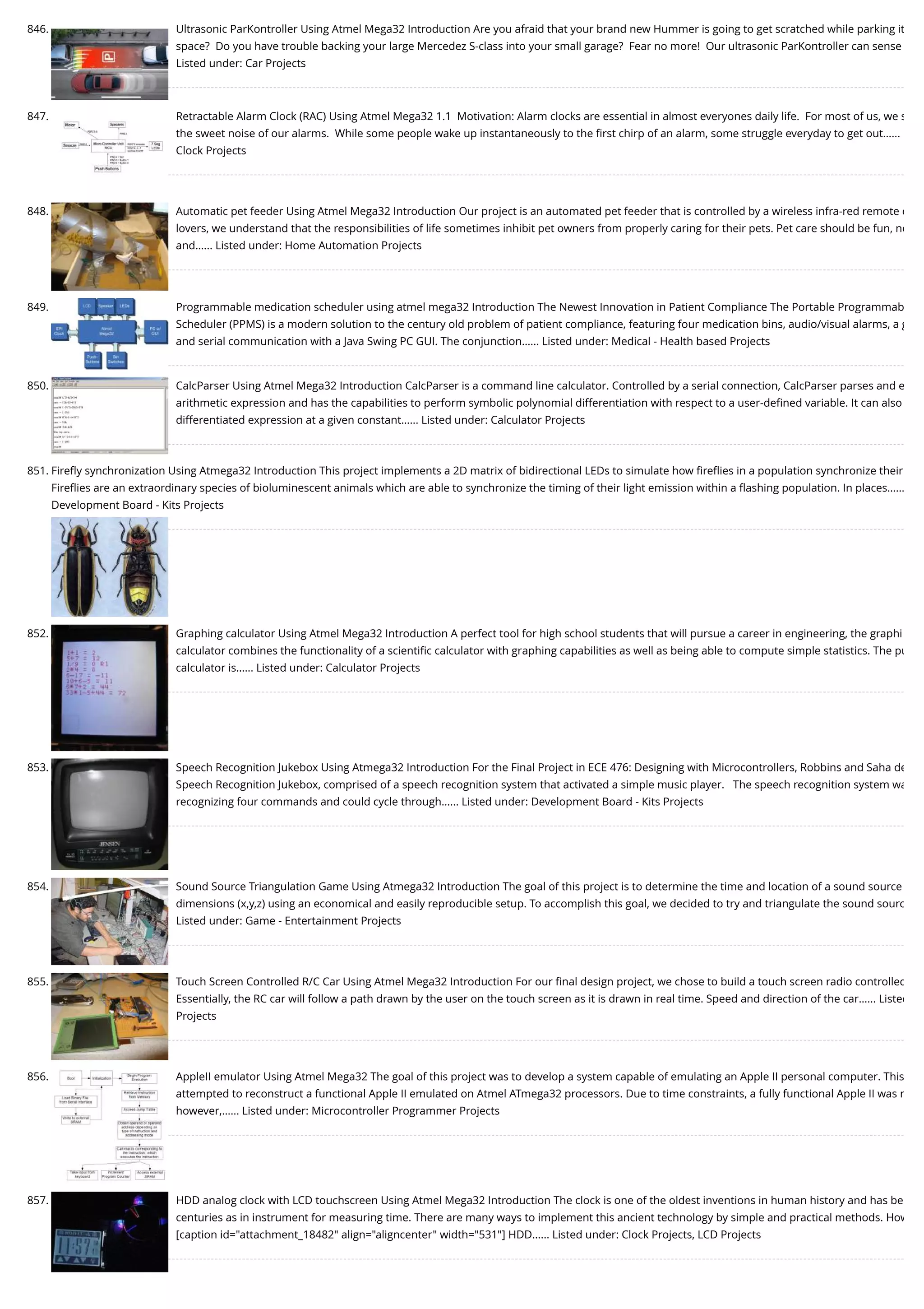 846. Ultrasonic ParKontroller Using Atmel Mega32 Introduction Are you afraid that your brand new Hummer is going to get scratched while parking it space?  Do you have trouble backing your large Mercedez S-class into your small garage?  Fear no more!  Our ultrasonic ParKontroller can sense Listed under: Car Projects 847. Retractable Alarm Clock (RAC) Using Atmel Mega32 1.1  Motivation: Alarm clocks are essential in almost everyones daily life.  For most of us, we s the sweet noise of our alarms.  While some people wake up instantaneously to the ﬁrst chirp of an alarm, some struggle everyday to get out…... Clock Projects 848. Automatic pet feeder Using Atmel Mega32 Introduction Our project is an automated pet feeder that is controlled by a wireless infra-red remote c lovers, we understand that the responsibilities of life sometimes inhibit pet owners from properly caring for their pets. Pet care should be fun, no and…... Listed under: Home Automation Projects 849. Programmable medication scheduler using atmel mega32 Introduction The Newest Innovation in Patient Compliance The Portable Programmab Scheduler (PPMS) is a modern solution to the century old problem of patient compliance, featuring four medication bins, audio/visual alarms, a g and serial communication with a Java Swing PC GUI. The conjunction…... Listed under: Medical - Health based Projects 850. CalcParser Using Atmel Mega32 Introduction CalcParser is a command line calculator. Controlled by a serial connection, CalcParser parses and e arithmetic expression and has the capabilities to perform symbolic polynomial differentiation with respect to a user-deﬁned variable. It can also differentiated expression at a given constant…... Listed under: Calculator Projects 851. Fireﬂy synchronization Using Atmega32 Introduction This project implements a 2D matrix of bidirectional LEDs to simulate how ﬁreﬂies in a population synchronize their Fireﬂies are an extraordinary species of bioluminescent animals which are able to synchronize the timing of their light emission within a ﬂashing population. In places…... Development Board - Kits Projects 852. Graphing calculator Using Atmel Mega32 Introduction A perfect tool for high school students that will pursue a career in engineering, the graphi calculator combines the functionality of a scientiﬁc calculator with graphing capabilities as well as being able to compute simple statistics. The pu calculator is…... Listed under: Calculator Projects 853. Speech Recognition Jukebox Using Atmega32 Introduction For the Final Project in ECE 476: Designing with Microcontrollers, Robbins and Saha de Speech Recognition Jukebox, comprised of a speech recognition system that activated a simple music player.   The speech recognition system wa recognizing four commands and could cycle through…... Listed under: Development Board - Kits Projects 854. Sound Source Triangulation Game Using Atmega32 Introduction The goal of this project is to determine the time and location of a sound source dimensions (x,y,z) using an economical and easily reproducible setup. To accomplish this goal, we decided to try and triangulate the sound sourc Listed under: Game - Entertainment Projects 855. Touch Screen Controlled R/C Car Using Atmel Mega32 Introduction For our ﬁnal design project, we chose to build a touch screen radio controlled Essentially, the RC car will follow a path drawn by the user on the touch screen as it is drawn in real time. Speed and direction of the car…... Listed Projects 856. AppleII emulator Using Atmel Mega32 The goal of this project was to develop a system capable of emulating an Apple II personal computer. This attempted to reconstruct a functional Apple II emulated on Atmel ATmega32 processors. Due to time constraints, a fully functional Apple II was n however,…... Listed under: Microcontroller Programmer Projects 857. HDD analog clock with LCD touchscreen Using Atmel Mega32 Introduction The clock is one of the oldest inventions in human history and has be centuries as in instrument for measuring time. There are many ways to implement this ancient technology by simple and practical methods. How [caption id="attachment_18482" align="aligncenter" width="531"] HDD…... Listed under: Clock Projects, LCD Projects 