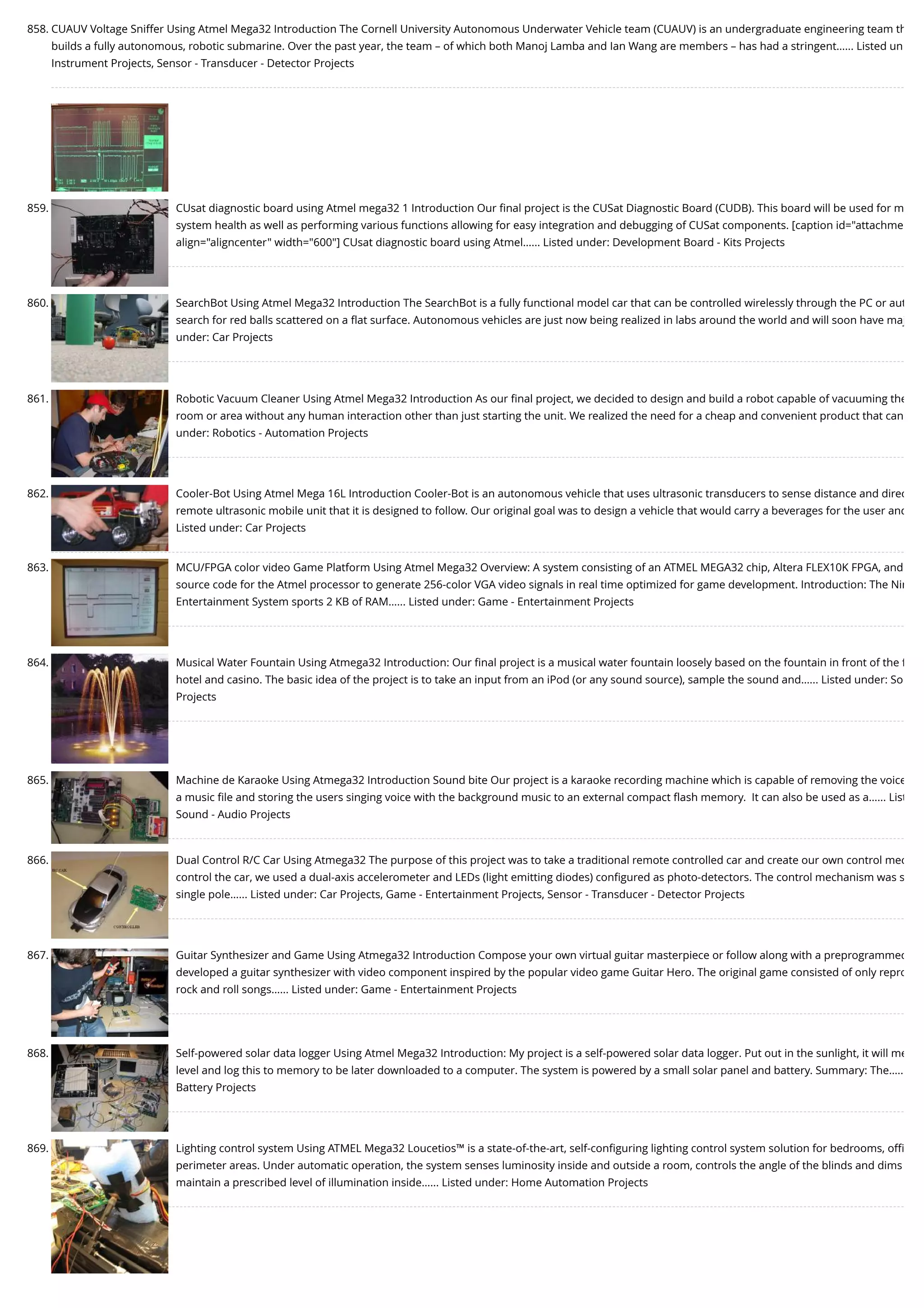 858. CUAUV Voltage Sniffer Using Atmel Mega32 Introduction The Cornell University Autonomous Underwater Vehicle team (CUAUV) is an undergraduate engineering team th builds a fully autonomous, robotic submarine. Over the past year, the team – of which both Manoj Lamba and Ian Wang are members – has had a stringent…... Listed un Instrument Projects, Sensor - Transducer - Detector Projects 859. CUsat diagnostic board using Atmel mega32 1 Introduction Our ﬁnal project is the CUSat Diagnostic Board (CUDB). This board will be used for m system health as well as performing various functions allowing for easy integration and debugging of CUSat components. [caption id="attachme align="aligncenter" width="600"] CUsat diagnostic board using Atmel…... Listed under: Development Board - Kits Projects 860. SearchBot Using Atmel Mega32 Introduction The SearchBot is a fully functional model car that can be controlled wirelessly through the PC or aut search for red balls scattered on a ﬂat surface. Autonomous vehicles are just now being realized in labs around the world and will soon have maj under: Car Projects 861. Robotic Vacuum Cleaner Using Atmel Mega32 Introduction As our ﬁnal project, we decided to design and build a robot capable of vacuuming the room or area without any human interaction other than just starting the unit. We realized the need for a cheap and convenient product that can under: Robotics - Automation Projects 862. Cooler-Bot Using Atmel Mega 16L Introduction Cooler-Bot is an autonomous vehicle that uses ultrasonic transducers to sense distance and direc remote ultrasonic mobile unit that it is designed to follow. Our original goal was to design a vehicle that would carry a beverages for the user and Listed under: Car Projects 863. MCU/FPGA color video Game Platform Using Atmel Mega32 Overview: A system consisting of an ATMEL MEGA32 chip, Altera FLEX10K FPGA, and source code for the Atmel processor to generate 256-color VGA video signals in real time optimized for game development. Introduction: The Nin Entertainment System sports 2 KB of RAM…... Listed under: Game - Entertainment Projects 864. Musical Water Fountain Using Atmega32 Introduction: Our ﬁnal project is a musical water fountain loosely based on the fountain in front of the f hotel and casino. The basic idea of the project is to take an input from an iPod (or any sound source), sample the sound and…... Listed under: So Projects 865. Machine de Karaoke Using Atmega32 Introduction Sound bite Our project is a karaoke recording machine which is capable of removing the voice a music ﬁle and storing the users singing voice with the background music to an external compact ﬂash memory.  It can also be used as a…... List Sound - Audio Projects 866. Dual Control R/C Car Using Atmega32 The purpose of this project was to take a traditional remote controlled car and create our own control mec control the car, we used a dual-axis accelerometer and LEDs (light emitting diodes) conﬁgured as photo-detectors. The control mechanism was s single pole…... Listed under: Car Projects, Game - Entertainment Projects, Sensor - Transducer - Detector Projects 867. Guitar Synthesizer and Game Using Atmega32 Introduction Compose your own virtual guitar masterpiece or follow along with a preprogrammed developed a guitar synthesizer with video component inspired by the popular video game Guitar Hero. The original game consisted of only repro rock and roll songs…... Listed under: Game - Entertainment Projects 868. Self-powered solar data logger Using Atmel Mega32 Introduction: My project is a self-powered solar data logger. Put out in the sunlight, it will me level and log this to memory to be later downloaded to a computer. The system is powered by a small solar panel and battery. Summary: The….. Battery Projects 869. Lighting control system Using ATMEL Mega32 Loucetios™ is a state-of-the-art, self-conﬁguring lighting control system solution for bedrooms, oﬃ perimeter areas. Under automatic operation, the system senses luminosity inside and outside a room, controls the angle of the blinds and dims maintain a prescribed level of illumination inside…... Listed under: Home Automation Projects 