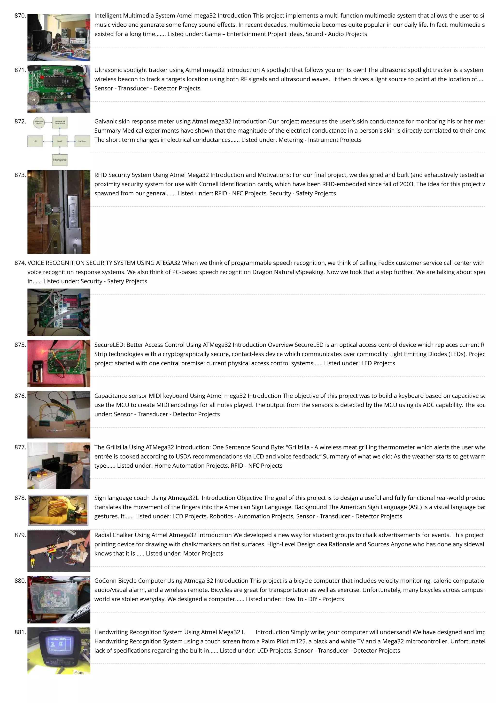 870. Intelligent Multimedia System Atmel mega32 Introduction This project implements a multi-function multimedia system that allows the user to si music video and generate some fancy sound effects. In recent decades, multimedia becomes quite popular in our daily life. In fact, multimedia s existed for a long time.…... Listed under: Game – Entertainment Project Ideas, Sound - Audio Projects 871. Ultrasonic spotlight tracker using Atmel mega32 Introduction A spotlight that follows you on its own! The ultrasonic spotlight tracker is a system wireless beacon to track a targets location using both RF signals and ultrasound waves.  It then drives a light source to point at the location of….. Sensor - Transducer - Detector Projects 872. Galvanic skin response meter using Atmel mega32 Introduction Our project measures the user's skin conductance for monitoring his or her men Summary Medical experiments have shown that the magnitude of the electrical conductance in a person's skin is directly correlated to their emo The short term changes in electrical conductances…... Listed under: Metering - Instrument Projects 873. RFID Security System Using Atmel Mega32 Introduction and Motivations: For our ﬁnal project, we designed and built (and exhaustively tested) an proximity security system for use with Cornell Identiﬁcation cards, which have been RFID-embedded since fall of 2003. The idea for this project w spawned from our general…... Listed under: RFID - NFC Projects, Security - Safety Projects 874. VOICE RECOGNITION SECURITY SYSTEM USING ATEGA32 When we think of programmable speech recognition, we think of calling FedEx customer service call center with voice recognition response systems. We also think of PC-based speech recognition Dragon NaturallySpeaking. Now we took that a step further. We are talking about spee in…... Listed under: Security - Safety Projects 875. SecureLED: Better Access Control Using ATMega32 Introduction Overview SecureLED is an optical access control device which replaces current R Strip technologies with a cryptographically secure, contact-less device which communicates over commodity Light Emitting Diodes (LEDs). Projec project started with one central premise: current physical access control systems…... Listed under: LED Projects 876. Capacitance sensor MIDI keyboard Using Atmel mega32 Introduction The objective of this project was to build a keyboard based on capacitive se use the MCU to create MIDI encodings for all notes played. The output from the sensors is detected by the MCU using its ADC capability. The sou under: Sensor - Transducer - Detector Projects 877. The Grillzilla Using ATMega32 Introduction: One Sentence Sound Byte: “Grillzilla - A wireless meat grilling thermometer which alerts the user whe entrée is cooked according to USDA recommendations via LCD and voice feedback.” Summary of what we did: As the weather starts to get warm type…... Listed under: Home Automation Projects, RFID - NFC Projects 878. Sign language coach Using Atmega32L  Introduction Objective The goal of this project is to design a useful and fully functional real-world produc translates the movement of the ﬁngers into the American Sign Language. Background The American Sign Language (ASL) is a visual language bas gestures. It…... Listed under: LCD Projects, Robotics - Automation Projects, Sensor - Transducer - Detector Projects 879. Radial Chalker Using Atmel Atmega32 Introduction We developed a new way for student groups to chalk advertisements for events. This project printing device for drawing with chalk/markers on ﬂat surfaces. High-Level Design dea Rationale and Sources Anyone who has done any sidewal knows that it is…... Listed under: Motor Projects 880. GoConn Bicycle Computer Using Atmega 32 Introduction This project is a bicycle computer that includes velocity monitoring, calorie computatio audio/visual alarm, and a wireless remote. Bicycles are great for transportation as well as exercise. Unfortunately, many bicycles across campus a world are stolen everyday. We designed a computer…... Listed under: How To - DIY - Projects 881. Handwriting Recognition System Using Atmel Mega32 I.       Introduction Simply write; your computer will undersand! We have designed and imp Handwriting Recognition System using a touch screen from a Palm Pilot m125, a black and white TV and a Mega32 microcontroller. Unfortunatel lack of speciﬁcations regarding the built-in…... Listed under: LCD Projects, Sensor - Transducer - Detector Projects 