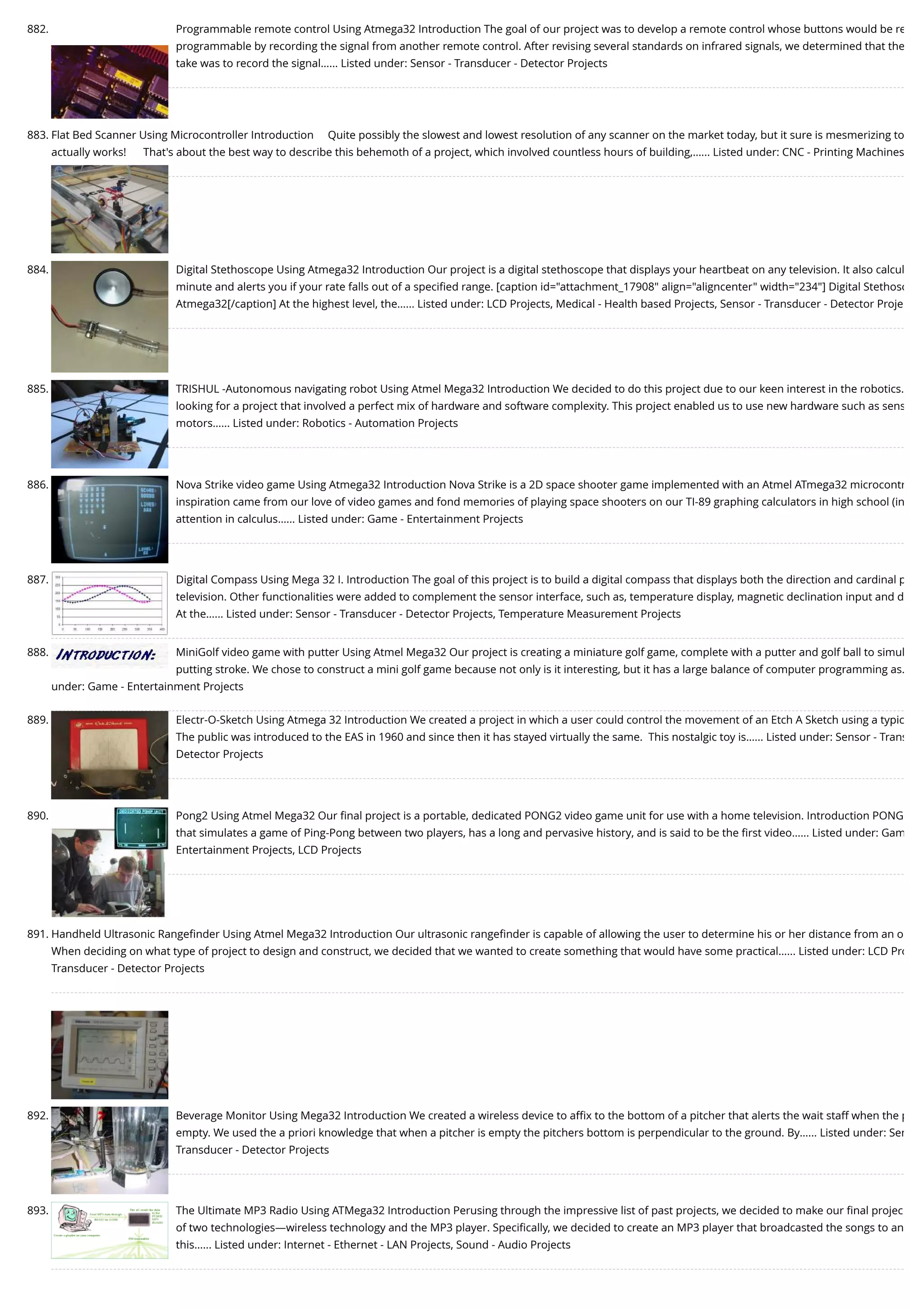 882. Programmable remote control Using Atmega32 Introduction The goal of our project was to develop a remote control whose buttons would be re programmable by recording the signal from another remote control. After revising several standards on infrared signals, we determined that the take was to record the signal…... Listed under: Sensor - Transducer - Detector Projects 883. Flat Bed Scanner Using Microcontroller Introduction     Quite possibly the slowest and lowest resolution of any scanner on the market today, but it sure is mesmerizing to actually works!      That's about the best way to describe this behemoth of a project, which involved countless hours of building,…... Listed under: CNC - Printing Machines 884. Digital Stethoscope Using Atmega32 Introduction Our project is a digital stethoscope that displays your heartbeat on any television. It also calcul minute and alerts you if your rate falls out of a speciﬁed range. [caption id="attachment_17908" align="aligncenter" width="234"] Digital Stethosc Atmega32[/caption] At the highest level, the…... Listed under: LCD Projects, Medical - Health based Projects, Sensor - Transducer - Detector Proje 885. TRISHUL -Autonomous navigating robot Using Atmel Mega32 Introduction We decided to do this project due to our keen interest in the robotics. looking for a project that involved a perfect mix of hardware and software complexity. This project enabled us to use new hardware such as sens motors…... Listed under: Robotics - Automation Projects 886. Nova Strike video game Using Atmega32 Introduction Nova Strike is a 2D space shooter game implemented with an Atmel ATmega32 microcontr inspiration came from our love of video games and fond memories of playing space shooters on our TI-89 graphing calculators in high school (in attention in calculus…... Listed under: Game - Entertainment Projects 887. Digital Compass Using Mega 32 I. Introduction The goal of this project is to build a digital compass that displays both the direction and cardinal p television. Other functionalities were added to complement the sensor interface, such as, temperature display, magnetic declination input and d At the…... Listed under: Sensor - Transducer - Detector Projects, Temperature Measurement Projects 888. MiniGolf video game with putter Using Atmel Mega32 Our project is creating a miniature golf game, complete with a putter and golf ball to simul putting stroke. We chose to construct a mini golf game because not only is it interesting, but it has a large balance of computer programming as… under: Game - Entertainment Projects 889. Electr-O-Sketch Using Atmega 32 Introduction We created a project in which a user could control the movement of an Etch A Sketch using a typic The public was introduced to the EAS in 1960 and since then it has stayed virtually the same.  This nostalgic toy is…... Listed under: Sensor - Trans Detector Projects 890. Pong2 Using Atmel Mega32 Our ﬁnal project is a portable, dedicated PONG2 video game unit for use with a home television. Introduction PONG that simulates a game of Ping-Pong between two players, has a long and pervasive history, and is said to be the ﬁrst video…... Listed under: Gam Entertainment Projects, LCD Projects 891. Handheld Ultrasonic Rangeﬁnder Using Atmel Mega32 Introduction Our ultrasonic rangeﬁnder is capable of allowing the user to determine his or her distance from an o When deciding on what type of project to design and construct, we decided that we wanted to create something that would have some practical…... Listed under: LCD Pro Transducer - Detector Projects 892. Beverage Monitor Using Mega32 Introduction We created a wireless device to aﬃx to the bottom of a pitcher that alerts the wait staff when the p empty. We used the a priori knowledge that when a pitcher is empty the pitchers bottom is perpendicular to the ground. By…... Listed under: Sen Transducer - Detector Projects 893. The Ultimate MP3 Radio Using ATMega32 Introduction Perusing through the impressive list of past projects, we decided to make our ﬁnal projec of two technologies—wireless technology and the MP3 player. Speciﬁcally, we decided to create an MP3 player that broadcasted the songs to an this…... Listed under: Internet - Ethernet - LAN Projects, Sound - Audio Projects 