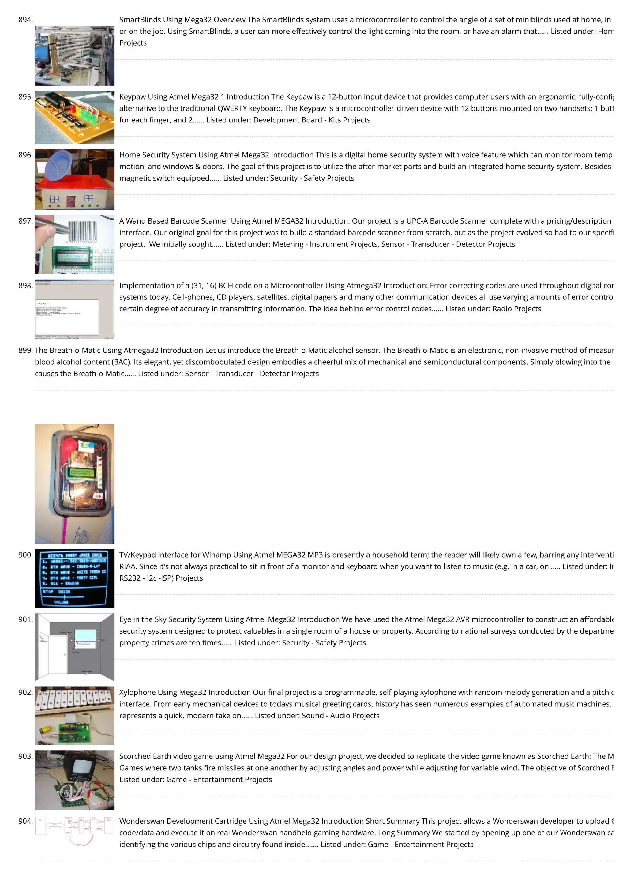894. SmartBlinds Using Mega32 Overview The SmartBlinds system uses a microcontroller to control the angle of a set of miniblinds used at home, in or on the job. Using SmartBlinds, a user can more effectively control the light coming into the room, or have an alarm that…... Listed under: Hom Projects 895. Keypaw Using Atmel Mega32 1 Introduction The Keypaw is a 12-button input device that provides computer users with an ergonomic, fully-conﬁg alternative to the traditional QWERTY keyboard. The Keypaw is a microcontroller-driven device with 12 buttons mounted on two handsets; 1 butt for each ﬁnger, and 2…... Listed under: Development Board - Kits Projects 896. Home Security System Using Atmel Mega32 Introduction This is a digital home security system with voice feature which can monitor room temp motion, and windows & doors. The goal of this project is to utilize the after-market parts and build an integrated home security system. Besides magnetic switch equipped…... Listed under: Security - Safety Projects 897. A Wand Based Barcode Scanner Using Atmel MEGA32 Introduction: Our project is a UPC-A Barcode Scanner complete with a pricing/description interface. Our original goal for this project was to build a standard barcode scanner from scratch, but as the project evolved so had to our speciﬁ project.  We initially sought…... Listed under: Metering - Instrument Projects, Sensor - Transducer - Detector Projects 898. Implementation of a (31, 16) BCH code on a Microcontroller Using Atmega32 Introduction: Error correcting codes are used throughout digital com systems today. Cell-phones, CD players, satellites, digital pagers and many other communication devices all use varying amounts of error contro certain degree of accuracy in transmitting information. The idea behind error control codes…... Listed under: Radio Projects 899. The Breath-o-Matic Using Atmega32 Introduction Let us introduce the Breath-o-Matic alcohol sensor. The Breath-o-Matic is an electronic, non-invasive method of measur blood alcohol content (BAC). Its elegant, yet discombobulated design embodies a cheerful mix of mechanical and semiconductural components. Simply blowing into the causes the Breath-o-Matic…... Listed under: Sensor - Transducer - Detector Projects 900. TV/Keypad Interface for Winamp Using Atmel MEGA32 MP3 is presently a household term; the reader will likely own a few, barring any interventi RIAA. Since it's not always practical to sit in front of a monitor and keyboard when you want to listen to music (e.g. in a car, on…... Listed under: In RS232 - I2c -ISP) Projects 901. Eye in the Sky Security System Using Atmel Mega32 Introduction We have used the Atmel Mega32 AVR microcontroller to construct an affordable security system designed to protect valuables in a single room of a house or property. According to national surveys conducted by the departme property crimes are ten times…... Listed under: Security - Safety Projects 902. Xylophone Using Mega32 Introduction Our ﬁnal project is a programmable, self-playing xylophone with random melody generation and a pitch d interface. From early mechanical devices to todays musical greeting cards, history has seen numerous examples of automated music machines. represents a quick, modern take on…... Listed under: Sound - Audio Projects 903. Scorched Earth video game using Atmel Mega32 For our design project, we decided to replicate the video game known as Scorched Earth: The M Games where two tanks ﬁre missiles at one another by adjusting angles and power while adjusting for variable wind. The objective of Scorched E Listed under: Game - Entertainment Projects 904. Wonderswan Development Cartridge Using Atmel Mega32 Introduction Short Summary This project allows a Wonderswan developer to upload 6 code/data and execute it on real Wonderswan handheld gaming hardware. Long Summary We started by opening up one of our Wonderswan ca identifying the various chips and circuitry found inside.…... Listed under: Game - Entertainment Projects 